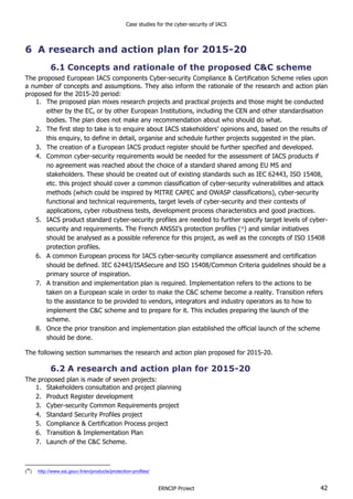 Case studies for the cyber-security of IACS
ERNCIP Project 42
6 A research and action plan for 2015-20
6.1 Concepts and rationale of the proposed C&C scheme
The proposed European IACS components Cyber-security Compliance & Certification Scheme relies upon
a number of concepts and assumptions. They also inform the rationale of the research and action plan
proposed for the 2015-20 period:
1. The proposed plan mixes research projects and practical projects and those might be conducted
either by the EC, or by other European Institutions, including the CEN and other standardisation
bodies. The plan does not make any recommendation about who should do what.
2. The first step to take is to enquire about IACS stakeholders’ opinions and, based on the results of
this enquiry, to define in detail, organise and schedule further projects suggested in the plan.
3. The creation of a European IACS product register should be further specified and developed.
4. Common cyber-security requirements would be needed for the assessment of IACS products if
no agreement was reached about the choice of a standard shared among EU MS and
stakeholders. These should be created out of existing standards such as IEC 62443, ISO 15408,
etc. this project should cover a common classification of cyber-security vulnerabilities and attack
methods (which could be inspired by MITRE CAPEC and OWASP classifications), cyber-security
functional and technical requirements, target levels of cyber-security and their contexts of
applications, cyber robustness tests, development process characteristics and good practices.
5. IACS product standard cyber-security profiles are needed to further specify target levels of cyber-
security and requirements. The French ANSSI’s protection profiles (36
) and similar initiatives
should be analysed as a possible reference for this project, as well as the concepts of ISO 15408
protection profiles.
6. A common European process for IACS cyber-security compliance assessment and certification
should be defined. IEC 62443/ISASecure and ISO 15408/Common Criteria guidelines should be a
primary source of inspiration.
7. A transition and implementation plan is required. Implementation refers to the actions to be
taken on a European scale in order to make the C&C scheme become a reality. Transition refers
to the assistance to be provided to vendors, integrators and industry operators as to how to
implement the C&C scheme and to prepare for it. This includes preparing the launch of the
scheme.
8. Once the prior transition and implementation plan established the official launch of the scheme
should be done.
The following section summarises the research and action plan proposed for 2015-20.
6.2 A research and action plan for 2015-20
The proposed plan is made of seven projects:
1. Stakeholders consultation and project planning
2. Product Register development
3. Cyber-security Common Requirements project
4. Standard Security Profiles project
5. Compliance & Certification Process project
6. Transition & Implementation Plan
7. Launch of the C&C Scheme.
(
36
) http://www.ssi.gouv.fr/en/products/protection-profiles/
 