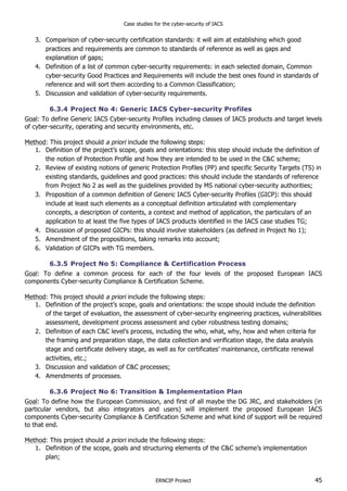 Case studies for the cyber-security of IACS
ERNCIP Project 45
3. Comparison of cyber-security certification standards: it will aim at establishing which good
practices and requirements are common to standards of reference as well as gaps and
explanation of gaps;
4. Definition of a list of common cyber-security requirements: in each selected domain, Common
cyber-security Good Practices and Requirements will include the best ones found in standards of
reference and will sort them according to a Common Classification;
5. Discussion and validation of cyber-security requirements.
6.3.4 Project No 4: Generic IACS Cyber-security Profiles
Goal: To define Generic IACS Cyber-security Profiles including classes of IACS products and target levels
of cyber-security, operating and security environments, etc.
Method: This project should a priori include the following steps:
1. Definition of the project’s scope, goals and orientations: this step should include the definition of
the notion of Protection Profile and how they are intended to be used in the C&C scheme;
2. Review of existing notions of generic Protection Profiles (PP) and specific Security Targets (TS) in
existing standards, guidelines and good practices: this should include the standards of reference
from Project No 2 as well as the guidelines provided by MS national cyber-security authorities;
3. Proposition of a common definition of Generic IACS Cyber-security Profiles (GICP): this should
include at least such elements as a conceptual definition articulated with complementary
concepts, a description of contents, a context and method of application, the particulars of an
application to at least the five types of IACS products identified in the IACS case studies TG;
4. Discussion of proposed GICPs: this should involve stakeholders (as defined in Project No 1);
5. Amendment of the propositions, taking remarks into account;
6. Validation of GICPs with TG members.
6.3.5 Project No 5: Compliance & Certification Process
Goal: To define a common process for each of the four levels of the proposed European IACS
components Cyber-security Compliance & Certification Scheme.
Method: This project should a priori include the following steps:
1. Definition of the project’s scope, goals and orientations: the scope should include the definition
of the target of evaluation, the assessment of cyber-security engineering practices, vulnerabilities
assessment, development process assessment and cyber robustness testing domains;
2. Definition of each C&C level’s process, including the who, what, why, how and when criteria for
the framing and preparation stage, the data collection and verification stage, the data analysis
stage and certificate delivery stage, as well as for certificates’ maintenance, certificate renewal
activities, etc.;
3. Discussion and validation of C&C processes;
4. Amendments of processes.
6.3.6 Project No 6: Transition & Implementation Plan
Goal: To define how the European Commission, and first of all maybe the DG JRC, and stakeholders (in
particular vendors, but also integrators and users) will implement the proposed European IACS
components Cyber-security Compliance & Certification Scheme and what kind of support will be required
to that end.
Method: This project should a priori include the following steps:
1. Definition of the scope, goals and structuring elements of the C&C scheme’s implementation
plan;
 