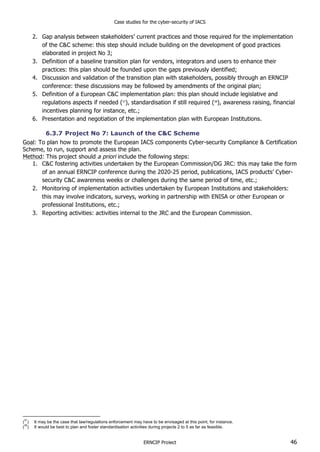 Case studies for the cyber-security of IACS
ERNCIP Project 46
2. Gap analysis between stakeholders’ current practices and those required for the implementation
of the C&C scheme: this step should include building on the development of good practices
elaborated in project No 3;
3. Definition of a baseline transition plan for vendors, integrators and users to enhance their
practices: this plan should be founded upon the gaps previously identified;
4. Discussion and validation of the transition plan with stakeholders, possibly through an ERNCIP
conference: these discussions may be followed by amendments of the original plan;
5. Definition of a European C&C implementation plan: this plan should include legislative and
regulations aspects if needed (37
), standardisation if still required (38
), awareness raising, financial
incentives planning for instance, etc.;
6. Presentation and negotiation of the implementation plan with European Institutions.
6.3.7 Project No 7: Launch of the C&C Scheme
Goal: To plan how to promote the European IACS components Cyber-security Compliance & Certification
Scheme, to run, support and assess the plan.
Method: This project should a priori include the following steps:
1. C&C fostering activities undertaken by the European Commission/DG JRC: this may take the form
of an annual ERNCIP conference during the 2020-25 period, publications, IACS products’ Cyber-
security C&C awareness weeks or challenges during the same period of time, etc.;
2. Monitoring of implementation activities undertaken by European Institutions and stakeholders:
this may involve indicators, surveys, working in partnership with ENISA or other European or
professional Institutions, etc.;
3. Reporting activities: activities internal to the JRC and the European Commission.
(
37
) It may be the case that law/regulations enforcement may have to be envisaged at this point, for instance.
(
38
) It would be best to plan and foster standardisation activities during projects 2 to 5 as far as feasible.
 