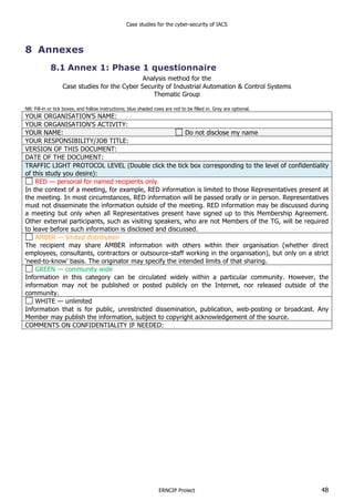 Case studies for the cyber-security of IACS
ERNCIP Project 48
8 Annexes
8.1 Annex 1: Phase 1 questionnaire
Analysis method for the
Case studies for the Cyber Security of Industrial Automation & Control Systems
Thematic Group
NB: Fill-in or tick boxes, and follow instructions; blue shaded rows are not to be filled in. Grey are optional.
YOUR ORGANISATION’S NAME:
YOUR ORGANISATION’S ACTIVITY:
YOUR NAME: Do not disclose my name
YOUR RESPONSIBILITY/JOB TITLE:
VERSION OF THIS DOCUMENT:
DATE OF THE DOCUMENT:
TRAFFIC LIGHT PROTOCOL LEVEL (Double click the tick box corresponding to the level of confidentiality
of this study you desire):
RED — personal for named recipients only
In the context of a meeting, for example, RED information is limited to those Representatives present at
the meeting. In most circumstances, RED information will be passed orally or in person. Representatives
must not disseminate the information outside of the meeting. RED information may be discussed during
a meeting but only when all Representatives present have signed up to this Membership Agreement.
Other external participants, such as visiting speakers, who are not Members of the TG, will be required
to leave before such information is disclosed and discussed.
AMBER — limited distribution
The recipient may share AMBER information with others within their organisation (whether direct
employees, consultants, contractors or outsource-staff working in the organisation), but only on a strict
‘need-to-know’ basis. The originator may specify the intended limits of that sharing.
GREEN — community wide
Information in this category can be circulated widely within a particular community. However, the
information may not be published or posted publicly on the Internet, nor released outside of the
community.
WHITE — unlimited
Information that is for public, unrestricted dissemination, publication, web-posting or broadcast. Any
Member may publish the information, subject to copyright acknowledgement of the source.
COMMENTS ON CONFIDENTIALITY IF NEEDED:
 
