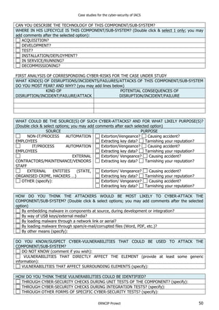 Case studies for the cyber-security of IACS
ERNCIP Project 50
CAN YOU DESCRIBE THE TECHNOLOGY OF THIS COMPONENT/SUB-SYSTEM?
WHERE IN HIS LIFECYCLE IS THIS COMPONENT/SUB-SYSTEM? (Double click & select 1 only; you may
add comments after the selected option):
ACQUISITION?
DEVELOPMENT?
TEST?
INSTALLATION/DEPLOYMENT?
IN SERVICE/RUNNING?
DECOMMISSIONING?
FIRST ANALYSIS OF CORRESPONDING CYBER-RISKS FOR THE CASE UNDER STUDY
WHAT KIND(S) OF DISRUPTIONS/INCIDENTS/FAILURES/ATTACKS OF THIS COMPONENT/SUB-SYSTEM
DO YOU MOST FEAR? AND WHY? (you may add lines below)
KIND OF
DISRUPTION/INCIDENT/FAILURE/ATTACK
POTENTIAL CONSEQUENCES OF
DISRUPTION/INCIDENT/FAILURE
WHAT COULD BE THE SOURCE(S) OF SUCH CYBER-ATTACKS? AND FOR WHAT LIKELY PURPOSE(S)?
(Double click & select options; you may add comments after each selected option)
SOURCE PURPOSE
NON-IT/PROCESS AUTOMATION
EMPLOYEES
Extortion/Vengeance? Causing accident?
Extracting key data? Tarnishing your reputation?
IT/PROCESS AUTOMATION
EMPLOYEES
Extortion/Vengeance? Causing accident?
Extracting key data? Tarnishing your reputation?
EXTERNAL
CONTRACTORS/MAINTENANCE/VENDORS
STAFF
Extortion/ Vengeance? Causing accident?
Extracting key data? Tarnishing your reputation?
EXTERNAL ENTITIES (STATE,
ORGANISED CRIME, HACKERS …)
Extortion/ Vengeance? Causing accident?
Extracting key data? Tarnishing your reputation?
OTHER (specify): Extortion/ Vengeance? Causing accident?
Extracting key data? Tarnishing your reputation?
HOW DO YOU THINK THE ATTACKERS WOULD BE MOST LIKELY TO CYBER-ATTACK THE
COMPONENT/SUB-SYSTEM? (Double click & select options; you may add comments after the selected
option)
By embedding malware in components at source, during development or integration?
By way of USB keys/external media?
By loading malware through a network link or aerial?
By loading malware through spam/e-mail/corrupted files (Word, PDF, etc.)?
By other means (specify):
DO YOU KNOW/SUSPECT CYBER-VULNERABILITIES THAT COULD BE USED TO ATTACK THE
COMPONENT/SUB-SYSTEM?
DO NOT KNOW (comment if you wish):
VULNERABILITIES THAT DIRECTLY AFFECT THE ELEMENT (provide at least some generic
information):
VULNERABILITIES THAT AFFECT SURROUNDING ELEMENTS (specify):
HOW DO YOU THINK THESE VULNERABILITIES COULD BE IDENTIFIED?
THROUGH CYBER-SECURITY CHECKS DURING UNIT TESTS OF THE COMPONENT? (specify):
THROUGH CYBER-SECURITY CHECKS DURING INTEGRATION TESTS? (specify):
THROUGH OTHER FORMS OF SPECIFIC CYBER-SECURITY TESTS? (specify):
 
