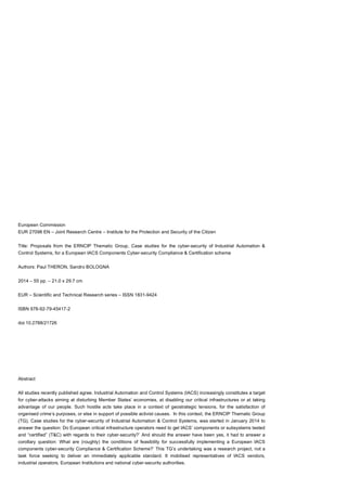 Case studies for the cyber-security of IACS
ERNCIP Project 54
European Commission
EUR 27098 EN – Joint Research Centre – Institute for the Protection and Security of the Citizen
Title: Proposals from the ERNCIP Thematic Group, Case studies for the cyber-security of Industrial Automation &
Control Systems, for a European IACS Components Cyber-security Compliance & Certification scheme
Authors: Paul THERON, Sandro BOLOGNA
2014 – 55 pp. – 21.0 x 29.7 cm
EUR – Scientific and Technical Research series – ISSN 1831-9424
ISBN 978-92-79-45417-2
doi:10.2788/21726
Abstract
All studies recently published agree. Industrial Automation and Control Systems (IACS) increasingly constitutes a target
for cyber-attacks aiming at disturbing Member States’ economies, at disabling our critical infrastructures or at taking
advantage of our people. Such hostile acts take place in a context of geostrategic tensions, for the satisfaction of
organised crime’s purposes, or else in support of possible activist causes. In this context, the ERNCIP Thematic Group
(TG), Case studies for the cyber-security of Industrial Automation & Control Systems, was started in January 2014 to
answer the question: Do European critical infrastructure operators need to get IACS’ components or subsystems tested
and “certified” (T&C) with regards to their cyber-security?’ And should the answer have been yes, it had to answer a
corollary question: What are (roughly) the conditions of feasibility for successfully implementing a European IACS
components cyber-security Compliance & Certification Scheme?’ This TG’s undertaking was a research project, not a
task force seeking to deliver an immediately applicable standard. It mobilised representatives of IACS vendors,
industrial operators, European Institutions and national cyber-security authorities.
 