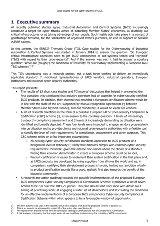 Case studies for the cyber-security of IACS
ERNCIP Project 6
1 Executive summary
All recently published studies agree. Industrial Automation and Control Systems (IACS) increasingly
constitute a target for cyber-attacks aimed at disturbing Member States’ economies, at disabling our
critical infrastructures or at taking advantage of our people. Such hostile acts take place in a context of
geostrategic tensions, for the satisfaction of organised crime’s purposes, or else in support of possible
activist causes.
In this context, the ERNCIP Thematic Group (TG), Case studies for the Cyber-security of Industrial
Automation & Control Systems was started in January 2014 to answer the question: ‘Do European
critical infrastructure operators need to get IACS’ components or sub-systems tested and “certified”
(T&C) with regard to their cyber-security?’ And if the answer was yes, it had to answer a corollary
question: ‘What are (roughly) the conditions of feasibility for successfully implementing a European IACS
T&C scheme (1
)?’
This TG’s undertaking was a research project, not a task force seeking to deliver an immediately
applicable standard. It mobilised representatives of IACS vendors, industrial operators, European
Institutions and national cyber-security authorities.
This report presents:
• The results of 13 short case studies and TG experts’ discussions that helped in answering the
first question: they concluded that industry operators had an appetite for cyber-security certified
IACS products. In addition, they showed that provided a European certification scheme would be
in line with the state of the art, supported by mutual recognition agreements (2
) between
Member States (and beyond Europe), and not mandatory, it would be viable for vendors.
• A set of research directions in the form of a possible European IACS Cyber-security Compliance &
Certification (C&C) scheme (3
), as an answer to the corollary question: 2 levels of increasingly
trustworthy compliance assessment and 2 levels of increasingly demanding certification were
identified and broadly depicted. These four levels were intended to engage vendors progressively
into certification and to provide clients and national cyber-security authorities with a flexible tool
to specify the level of their requirements for compliance, procurement and other purposes. This
C&C scheme relies on a few important assumptions:
o All existing cyber-security certification standards applicable to IACS products of a
designated level of criticality (4
) verify that products comply with common cyber-security
requirements: therefore, given the intense discussions about the choice of a standard
finding their common denominator to create a European scheme could be an idea;
o Product certification is easier to implement than system certification in the first place and,
as IACS products are developed by many suppliers from all over the world and as, in
comparison, certifying their development process is harder, limiting our ambition initially
to product certification sounds like a good, realistic first step towards the benefit of the
industrial community.
• A research and action roadmap towards the possible implementation of the proposed European
IACS components Cyber-security Compliance & Certification Scheme: it proposes a set of seven
actions to be run over the 2015-20 period. This plan should start very soon with Action No 1
aiming at prioritising work, at engaging a wider set of stakeholders and at creating the conditions
for an effective implementation of a European IACS components Cyber-security Compliance &
Certification Scheme within what appears to be a favourable window of opportunity.
(
1
) The term scheme was used in this report by virtue of its original brief. See the proposed scheme in section 5.3.
(
2
) This is an issue to be addressed in project #5 of the action plan (see Section 6).
(
3
) The report shows that we moved from the concept of Testing & Certification to that of Compliance & Certification.
(
4
) A risk analysis, or knowing that the target sector of use could help in determining the criticality of IACS components.
 