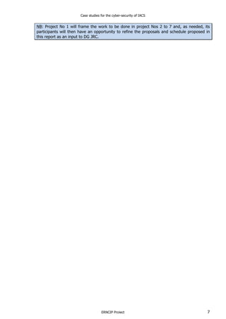 Case studies for the cyber-security of IACS
ERNCIP Project 7
NB: Project No 1 will frame the work to be done in project Nos 2 to 7 and, as needed, its
participants will then have an opportunity to refine the proposals and schedule proposed in
this report as an input to DG JRC.
 