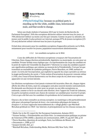   11	
  
	
  
	
  
Selon	
  une	
  étude	
  réalisée	
  à	
  l’automne	
  2013	
  par	
  le	
  Centre	
  de	
  Recherche	
  du	
  
Parlement	
  Européen3,	
  56%	
  des	
  européens	
  déclarent	
  utiliser	
  internet	
  tous	
  les	
  jours,	
  et	
  
70%	
  déclarent	
  l’utiliser	
  au	
  moins	
  une	
  fois	
  par	
  semaine.	
  Comme	
  on	
  peut	
  s’y	
  attendre,	
  les	
  
jeunes	
  sont	
  le	
  public	
  le	
  plus	
  présent	
  sur	
  internet,	
  puisque	
  87%	
  de	
  jeunes	
  européens	
  (15-­‐
24	
  ans)	
  déclarent	
  utiliser	
  internet	
  tous	
  les	
  jours	
  ou	
  presque.	
  	
  
	
  
Il	
  était	
  donc	
  nécessaire	
  pour	
  les	
  candidats	
  européens	
  d’apparaître	
  présents	
  sur	
  le	
  Web,	
  
notamment	
  pour	
  toucher	
  les	
  jeunes,	
  population	
  massivement	
  abstentionniste.	
  
	
  
1.1.2. Les	
  candidats	
  européens	
  sur	
  le	
  Web	
  
	
  
L’une	
  des	
  difficultés	
  de	
  l’élection	
  européenne	
  a	
  toujours	
  été	
  l’incarnation	
  de	
  
l’élection.	
  Dans	
  chaque	
  élection	
  présidentielle,	
  législative	
  ou	
  municipale,	
  on	
  vote	
  pour	
  un	
  
candidat.	
  Viviane	
  Serfaty	
  nous	
  explique	
  que	
  «	
  la	
  représentation	
  du	
  corps	
  du	
  candidat	
  est	
  
le	
  point	
  de	
  repère	
  de	
  l’ensemble	
  du	
  dispositif	
  »4	
  électoral.	
  Le	
  corps	
  du	
  candidat	
  acquiert	
  
une	
  signification	
  politique,	
  qui	
  culmine	
  au	
  moment	
  de	
  la	
  Présidentielle.	
  C’est	
  par	
  lui	
  que	
  
transitent	
  un	
  ensemble	
  de	
  symboles	
  politiques.	
  Pierre	
  Bourdieu,	
  en	
  1980,	
  mettait	
  en	
  
avant	
  «	
  la	
  vertu	
  de	
  l’incorporation,	
  qui	
  exploite	
  la	
  capacité	
  du	
  corps	
  à	
  prendre	
  au	
  sérieux	
  
la	
  magie	
  performative	
  du	
  social.	
  »5	
  Cette	
  notion	
  d’incarnation	
  du	
  pouvoir	
  remonte	
  même	
  
à	
  1956,	
  avec	
  l’essai	
  d’Ernst	
  Kantorowicz	
  sur	
  les	
  deux	
  corps	
  du	
  roi,	
  dont	
  nous	
  voyons	
  
apparaitre	
  ici	
  une	
  version	
  laïcisée.	
  
	
  
Les	
  élections	
  européennes	
  n’ont	
  jamais	
  vraiment	
  été	
  incarnées.	
  Bien	
  sûr,	
  chaque	
  région	
  
affiche	
  des	
  têtes	
  de	
  listes,	
  mais	
  les	
  campagnes	
  sont	
  plus	
  souvent	
  menées	
  nationalement.	
  
On	
  demande	
  aux	
  électeurs	
  de	
  voter	
  pour	
  un	
  projet,	
  ou	
  une	
  idée	
  européenne	
  ou	
  
nationale,	
  comme	
  ce	
  fut	
  le	
  cas	
  durant	
  cette	
  élection.	
  Avec	
  l’apport	
  du	
  Traité	
  de	
  Lisbonne,	
  
les	
  partis	
  européens	
  avaient	
  une	
  chance	
  de	
  nommer	
  un	
  candidat	
  pour	
  incarner	
  le	
  projet.	
  
C’est	
  ce	
  qui	
  a	
  été	
  fait	
  avec	
  les	
  candidats	
  à	
  la	
  présidence	
  de	
  la	
  Commission	
  européenne.	
  
	
  
Chacun	
  a	
  du	
  se	
  faire	
  connaître	
  au	
  niveau	
  européen.	
  Le	
  numérique	
  a	
  été	
  particulièrement	
  
utile	
  pour	
  cela	
  puisqu’il	
  permet	
  de	
  lever	
  «	
  les	
  contraintes	
  physiques	
  de	
  temps	
  et	
  
d’espace	
  »6,	
  et	
  nous	
  rapproche	
  inexorablement	
  du	
  «	
  village	
  global	
  »	
  que	
  Marshall	
  
McLuhan	
  prédisait	
  en	
  19647.	
  Sur	
  Internet,	
  et	
  principalement	
  sur	
  les	
  réseaux	
  sociaux,	
  les	
  
	
  	
  	
  	
  	
  	
  	
  	
  	
  	
  	
  	
  	
  	
  	
  	
  	
  	
  	
  	
  	
  	
  	
  	
  	
  	
  	
  	
  	
  	
  	
  	
  	
  	
  	
  	
  	
  	
  	
  	
  	
  	
  	
  	
  	
  	
  	
  	
  	
  	
  	
  	
  	
  	
  	
  	
  
3	
  Media	
  Use	
  in	
  the	
  EU,	
  report	
  for	
  the	
  European	
  Commission,	
  Autumn	
  2013	
  
4	
  Viviane	
  Serfaty,	
  «	
  Présidentielles	
  aux	
  Etats-­‐Unis	
  :	
  la	
  communication	
  politique	
  au	
  prisme	
  
de	
  l’internet	
  (1996-­‐2008)	
  »,	
  Questions	
  de	
  communication,	
  2009,	
  15,	
  pp.367-­‐382,	
  p.10	
  
5	
  Pierre	
  Bourdieu,	
  Questions	
  de	
  sociologie,	
  Paris,	
  Les	
  Editions	
  de	
  Minuit,	
  coll.	
  
«	
  Documents	
  »,	
  1980,	
  p.117	
  
6	
  Jacques	
  Gerstlé,	
  ibid.,	
  p.1	
  
7	
  Marshall	
  McLuhan,	
  Understanding	
  Media,	
  McGraw-­‐Hill,	
  New	
  York,	
  1964	
  
 