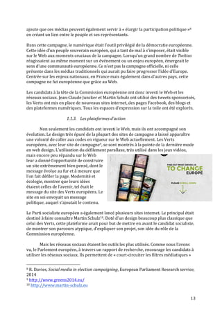   13	
  
ajoute	
  que	
  ces	
  médias	
  peuvent	
  également	
  servir	
  à	
  «	
  élargir	
  la	
  participation	
  politique	
  »8	
  
en	
  créant	
  un	
  lien	
  entre	
  le	
  peuple	
  et	
  ses	
  représentants.	
  	
  
	
  
Dans	
  cette	
  campagne,	
  le	
  numérique	
  était	
  l’outil	
  privilégié	
  de	
  la	
  démocratie	
  européenne.	
  
Cette	
  idée	
  d’un	
  peuple	
  souverain	
  européen,	
  qui	
  a	
  tant	
  de	
  mal	
  à	
  s’imposer,	
  était	
  visible	
  
sur	
  le	
  Web	
  aux	
  moments	
  cruciaux	
  de	
  la	
  campagne.	
  Lorsqu’un	
  grand	
  nombre	
  de	
  Twittos	
  
réagissaient	
  au	
  même	
  moment	
  sur	
  un	
  événement	
  ou	
  un	
  enjeu	
  européen,	
  émergeait	
  le	
  
sens	
  d’une	
  communauté	
  européenne.	
  Ce	
  n’est	
  pas	
  la	
  campagne	
  officielle,	
  ni	
  celle	
  
présente	
  dans	
  les	
  médias	
  traditionnels	
  qui	
  aurait	
  pu	
  faire	
  progresser	
  l’idée	
  d’Europe.	
  
Centrée	
  sur	
  les	
  enjeux	
  nationaux,	
  en	
  France	
  mais	
  également	
  dans	
  d’autres	
  pays,	
  cette	
  
campagne	
  ne	
  fut	
  européenne	
  que	
  grâce	
  au	
  Web.	
  
	
  
Les	
  candidats	
  à	
  la	
  tête	
  de	
  la	
  Commission	
  européenne	
  ont	
  donc	
  investi	
  le	
  Web	
  et	
  les	
  
réseaux	
  sociaux.	
  Jean-­‐Claude	
  Juncker	
  et	
  Martin	
  Schulz	
  ont	
  utilisé	
  des	
  tweets	
  sponsorisés,	
  
les	
  Verts	
  ont	
  mis	
  en	
  place	
  de	
  nouveaux	
  sites	
  internet,	
  des	
  pages	
  Facebook,	
  des	
  blogs	
  et	
  
des	
  plateformes	
  numériques.	
  Tous	
  les	
  espaces	
  d’expression	
  sur	
  la	
  toile	
  ont	
  été	
  explorés.	
  
	
  
1.1.3. Les	
  plateformes	
  d’action	
  
	
  
	
   Non	
  seulement	
  les	
  candidats	
  ont	
  investi	
  le	
  Web,	
  mais	
  ils	
  ont	
  accompagné	
  son	
  
évolution.	
  Le	
  design	
  très	
  épuré	
  de	
  la	
  plupart	
  des	
  sites	
  de	
  campagne	
  a	
  laissé	
  apparaître	
  
une	
  volonté	
  de	
  coller	
  aux	
  codes	
  en	
  vigueur	
  sur	
  le	
  Web	
  actuellement.	
  Les	
  Verts	
  
européens,	
  avec	
  leur	
  site	
  de	
  campagne9,	
  se	
  sont	
  montrés	
  à	
  la	
  pointe	
  de	
  la	
  dernière	
  mode	
  
en	
  web	
  design.	
  L’utilisation	
  du	
  défilement	
  parallaxe,	
  très	
  utilisé	
  dans	
  les	
  jeux	
  vidéos,	
  
mais	
  encore	
  peu	
  répandu	
  sur	
  le	
  Web	
  
leur	
  a	
  donné	
  l’opportunité	
  de	
  construire	
  
un	
  site	
  extrêmement	
  bien	
  pensé,	
  dont	
  le	
  
message	
  évolue	
  au	
  fur	
  et	
  à	
  mesure	
  que	
  
l’on	
  fait	
  défiler	
  la	
  page.	
  Modernité	
  et	
  
écologie,	
  montrer	
  que	
  leurs	
  idées	
  
étaient	
  celles	
  de	
  l’avenir,	
  tel	
  était	
  le	
  
message	
  du	
  site	
  des	
  Verts	
  européens.	
  Le	
  
site	
  en	
  soi	
  envoyait	
  un	
  message	
  
politique,	
  auquel	
  s’ajoutait	
  le	
  contenu.	
  	
  
	
  
Le	
  Parti	
  socialiste	
  européen	
  a	
  également	
  lancé	
  plusieurs	
  sites	
  internet.	
  Le	
  principal	
  était	
  
destiné	
  à	
  faire	
  connaître	
  Martin	
  Schulz10.	
  Doté	
  d’un	
  design	
  beaucoup	
  plus	
  classique	
  que	
  
celui	
  des	
  Verts,	
  cette	
  plateforme	
  avait	
  pour	
  but	
  de	
  mettre	
  en	
  avant	
  le	
  candidat	
  socialiste,	
  
de	
  montrer	
  son	
  parcours	
  atypique,	
  d’expliquer	
  son	
  projet,	
  son	
  idée	
  du	
  rôle	
  de	
  la	
  
Commission	
  européenne.	
  	
  
	
  
Mais	
  les	
  réseaux	
  sociaux	
  étaient	
  les	
  outils	
  les	
  plus	
  utilisés.	
  Comme	
  nous	
  l’avons	
  
vu,	
  le	
  Parlement	
  européen,	
  à	
  travers	
  un	
  rapport	
  de	
  recherche,	
  encourage	
  les	
  candidats	
  à	
  
utiliser	
  les	
  réseaux	
  sociaux.	
  Ils	
  permettent	
  de	
  «	
  court-­‐circuiter	
  les	
  filtres	
  médiatiques	
  »	
  
	
  	
  	
  	
  	
  	
  	
  	
  	
  	
  	
  	
  	
  	
  	
  	
  	
  	
  	
  	
  	
  	
  	
  	
  	
  	
  	
  	
  	
  	
  	
  	
  	
  	
  	
  	
  	
  	
  	
  	
  	
  	
  	
  	
  	
  	
  	
  	
  	
  	
  	
  	
  	
  	
  	
  	
  
8	
  R.	
  Davies,	
  Social	
  media	
  in	
  election	
  campaigning,	
  European	
  Parliament	
  Research	
  service,	
  
2014	
  
9	
  http://www.greens2014.eu/	
  
10	
  http://www.martin-­‐schulz.eu	
  
 