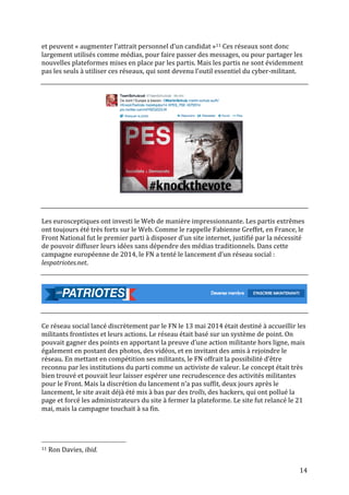  14	
  
et	
  peuvent	
  «	
  augmenter	
  l’attrait	
  personnel	
  d’un	
  candidat	
  »11	
  Ces	
  réseaux	
  sont	
  donc	
  
largement	
  utilisés	
  comme	
  médias,	
  pour	
  faire	
  passer	
  des	
  messages,	
  ou	
  pour	
  partager	
  les	
  
nouvelles	
  plateformes	
  mises	
  en	
  place	
  par	
  les	
  partis.	
  Mais	
  les	
  partis	
  ne	
  sont	
  évidemment	
  
pas	
  les	
  seuls	
  à	
  utiliser	
  ces	
  réseaux,	
  qui	
  sont	
  devenu	
  l’outil	
  essentiel	
  du	
  cyber-­‐militant.	
  	
  
	
  
	
  
Les	
  eurosceptiques	
  ont	
  investi	
  le	
  Web	
  de	
  manière	
  impressionnante.	
  Les	
  partis	
  extrêmes	
  
ont	
  toujours	
  été	
  très	
  forts	
  sur	
  le	
  Web.	
  Comme	
  le	
  rappelle	
  Fabienne	
  Greffet,	
  en	
  France,	
  le	
  
Front	
  National	
  fut	
  le	
  premier	
  parti	
  à	
  disposer	
  d’un	
  site	
  internet,	
  justifié	
  par	
  la	
  nécessité	
  
de	
  pouvoir	
  diffuser	
  leurs	
  idées	
  sans	
  dépendre	
  des	
  médias	
  traditionnels.	
  Dans	
  cette	
  
campagne	
  européenne	
  de	
  2014,	
  le	
  FN	
  a	
  tenté	
  le	
  lancement	
  d’un	
  réseau	
  social	
  :	
  
lespatriotes.net.	
  	
  
	
  
	
  
	
  
	
  
	
  
Ce	
  réseau	
  social	
  lancé	
  discrètement	
  par	
  le	
  FN	
  le	
  13	
  mai	
  2014	
  était	
  destiné	
  à	
  accueillir	
  les	
  
militants	
  frontistes	
  et	
  leurs	
  actions.	
  Le	
  réseau	
  était	
  basé	
  sur	
  un	
  système	
  de	
  point.	
  On	
  
pouvait	
  gagner	
  des	
  points	
  en	
  apportant	
  la	
  preuve	
  d’une	
  action	
  militante	
  hors	
  ligne,	
  mais	
  
également	
  en	
  postant	
  des	
  photos,	
  des	
  vidéos,	
  et	
  en	
  invitant	
  des	
  amis	
  à	
  rejoindre	
  le	
  
réseau.	
  En	
  mettant	
  en	
  compétition	
  ses	
  militants,	
  le	
  FN	
  offrait	
  la	
  possibilité	
  d’être	
  
reconnu	
  par	
  les	
  institutions	
  du	
  parti	
  comme	
  un	
  activiste	
  de	
  valeur.	
  Le	
  concept	
  était	
  très	
  
bien	
  trouvé	
  et	
  pouvait	
  leur	
  laisser	
  espérer	
  une	
  recrudescence	
  des	
  activités	
  militantes	
  
pour	
  le	
  Front.	
  Mais	
  la	
  discrétion	
  du	
  lancement	
  n’a	
  pas	
  suffit,	
  deux	
  jours	
  après	
  le	
  
lancement,	
  le	
  site	
  avait	
  déjà	
  été	
  mis	
  à	
  bas	
  par	
  des	
  trolls,	
  des	
  hackers,	
  qui	
  ont	
  pollué	
  la	
  
page	
  et	
  forcé	
  les	
  administrateurs	
  du	
  site	
  à	
  fermer	
  la	
  plateforme.	
  Le	
  site	
  fut	
  relancé	
  le	
  21	
  
mai,	
  mais	
  la	
  campagne	
  touchait	
  à	
  sa	
  fin.	
  	
  
	
  
	
  	
  	
  	
  	
  	
  	
  	
  	
  	
  	
  	
  	
  	
  	
  	
  	
  	
  	
  	
  	
  	
  	
  	
  	
  	
  	
  	
  	
  	
  	
  	
  	
  	
  	
  	
  	
  	
  	
  	
  	
  	
  	
  	
  	
  	
  	
  	
  	
  	
  	
  	
  	
  	
  	
  	
  
11	
  Ron	
  Davies,	
  ibid.	
  
 