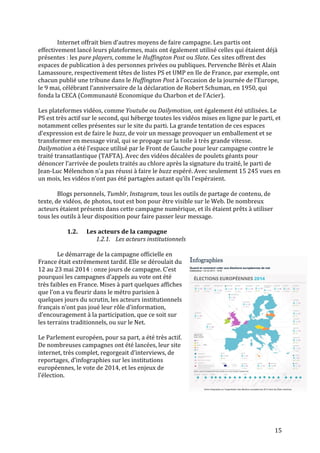   15	
  
Internet	
  offrait	
  bien	
  d’autres	
  moyens	
  de	
  faire	
  campagne.	
  Les	
  partis	
  ont	
  
effectivement	
  lancé	
  leurs	
  plateformes,	
  mais	
  ont	
  également	
  utilisé	
  celles	
  qui	
  étaient	
  déjà	
  
présentes	
  :	
  les	
  pure	
  players,	
  comme	
  le	
  Huffington	
  Post	
  ou	
  Slate.	
  Ces	
  sites	
  offrent	
  des	
  
espaces	
  de	
  publication	
  à	
  des	
  personnes	
  privées	
  ou	
  publiques.	
  Pervenche	
  Bérès	
  et	
  Alain	
  
Lamassoure,	
  respectivement	
  têtes	
  de	
  listes	
  PS	
  et	
  UMP	
  en	
  Ile	
  de	
  France,	
  par	
  exemple,	
  ont	
  
chacun	
  publié	
  une	
  tribune	
  dans	
  le	
  Huffington	
  Post	
  à	
  l’occasion	
  de	
  la	
  journée	
  de	
  l’Europe,	
  
le	
  9	
  mai,	
  célébrant	
  l’anniversaire	
  de	
  la	
  déclaration	
  de	
  Robert	
  Schuman,	
  en	
  1950,	
  qui	
  
fonda	
  la	
  CECA	
  (Communauté	
  Economique	
  du	
  Charbon	
  et	
  de	
  l’Acier).	
  
	
  
Les	
  plateformes	
  vidéos,	
  comme	
  Youtube	
  ou	
  Dailymotion,	
  ont	
  également	
  été	
  utilisées.	
  Le	
  
PS	
  est	
  très	
  actif	
  sur	
  le	
  second,	
  qui	
  héberge	
  toutes	
  les	
  vidéos	
  mises	
  en	
  ligne	
  par	
  le	
  parti,	
  et	
  
notamment	
  celles	
  présentes	
  sur	
  le	
  site	
  du	
  parti.	
  La	
  grande	
  tentation	
  de	
  ces	
  espaces	
  
d’expression	
  est	
  de	
  faire	
  le	
  buzz,	
  de	
  voir	
  un	
  message	
  provoquer	
  un	
  emballement	
  et	
  se	
  
transformer	
  en	
  message	
  viral,	
  qui	
  se	
  propage	
  sur	
  la	
  toile	
  à	
  très	
  grande	
  vitesse.	
  
Dailymotion	
  a	
  été	
  l’espace	
  utilisé	
  par	
  le	
  Front	
  de	
  Gauche	
  pour	
  leur	
  campagne	
  contre	
  le	
  
traité	
  transatlantique	
  (TAFTA).	
  Avec	
  des	
  vidéos	
  décalées	
  de	
  poulets	
  géants	
  pour	
  
dénoncer	
  l’arrivée	
  de	
  poulets	
  traités	
  au	
  chlore	
  après	
  la	
  signature	
  du	
  traité,	
  le	
  parti	
  de	
  
Jean-­‐Luc	
  Mélenchon	
  n’a	
  pas	
  réussi	
  à	
  faire	
  le	
  buzz	
  espéré.	
  Avec	
  seulement	
  15	
  245	
  vues	
  en	
  
un	
  mois,	
  les	
  vidéos	
  n’ont	
  pas	
  été	
  partagées	
  autant	
  qu’ils	
  l’espéraient.	
  	
  
	
  
Blogs	
  personnels,	
  Tumblr,	
  Instagram,	
  tous	
  les	
  outils	
  de	
  partage	
  de	
  contenu,	
  de	
  
texte,	
  de	
  vidéos,	
  de	
  photos,	
  tout	
  est	
  bon	
  pour	
  être	
  visible	
  sur	
  le	
  Web.	
  De	
  nombreux	
  
acteurs	
  étaient	
  présents	
  dans	
  cette	
  campagne	
  numérique,	
  et	
  ils	
  étaient	
  prêts	
  à	
  utiliser	
  
tous	
  les	
  outils	
  à	
  leur	
  disposition	
  pour	
  faire	
  passer	
  leur	
  message.	
  
	
  
1.2. Les	
  acteurs	
  de	
  la	
  campagne	
  
1.2.1. Les	
  acteurs	
  institutionnels	
  
	
  
	
   Le	
  démarrage	
  de	
  la	
  campagne	
  officielle	
  en	
  
France	
  était	
  extrêmement	
  tardif.	
  Elle	
  se	
  déroulait	
  du	
  
12	
  au	
  23	
  mai	
  2014	
  :	
  onze	
  jours	
  de	
  campagne.	
  C’est	
  
pourquoi	
  les	
  campagnes	
  d’appels	
  au	
  vote	
  ont	
  été	
  
très	
  faibles	
  en	
  France.	
  Mises	
  à	
  part	
  quelques	
  affiches	
  
que	
  l’on	
  a	
  vu	
  fleurir	
  dans	
  le	
  métro	
  parisien	
  à	
  
quelques	
  jours	
  du	
  scrutin,	
  les	
  acteurs	
  institutionnels	
  
français	
  n’ont	
  pas	
  joué	
  leur	
  rôle	
  d’information,	
  
d’encouragement	
  à	
  la	
  participation,	
  que	
  ce	
  soit	
  sur	
  
les	
  terrains	
  traditionnels,	
  ou	
  sur	
  le	
  Net.	
  	
  
	
  
Le	
  Parlement	
  européen,	
  pour	
  sa	
  part,	
  a	
  été	
  très	
  actif.	
  
De	
  nombreuses	
  campagnes	
  ont	
  été	
  lancées,	
  leur	
  site	
  
internet,	
  très	
  complet,	
  regorgeait	
  d’interviews,	
  de	
  
reportages,	
  d’infographies	
  sur	
  les	
  institutions	
  
européennes,	
  le	
  vote	
  de	
  2014,	
  et	
  les	
  enjeux	
  de	
  
l’élection.	
  	
  
	
  
 
