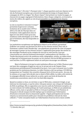   16	
  
Comment	
  voter	
  ?,	
  Où	
  voter	
  ?,	
  Pourquoi	
  voter	
  ?,	
  chaque	
  question	
  avait	
  une	
  réponse	
  sur	
  le	
  
site	
  du	
  Parlement	
  européen,	
  qui	
  a	
  investi	
  énormément	
  de	
  temps	
  et	
  d’argent	
  dans	
  la	
  
campagne	
  de	
  2014.	
  Le	
  slogan	
  “Act,	
  React,	
  Impact“	
  était	
  présent	
  sur	
  toutes	
  les	
  pages,	
  et	
  
chacune	
  de	
  ses	
  pages	
  regorgeait	
  d’informations.	
  Dans	
  chaque	
  catégories,	
  on	
  trouvait	
  au	
  
moins	
  dix	
  vidéos,	
  des	
  appels	
  au	
  vote	
  de	
  personnalités	
  ou	
  simplement	
  de	
  citoyens	
  
européens.	
  	
  
	
  
Le	
  site	
  La	
  machine	
  à	
  remonter	
  le	
  temps12	
  
permettait	
  d’apercevoir	
  certaines	
  
évolutions	
  de	
  la	
  société	
  entre	
  1979	
  et	
  
2014,	
  et	
  le	
  rôle	
  de	
  l’Europe	
  dans	
  ces	
  
évolutions.	
  Cette	
  application	
  mise	
  en	
  
ligne	
  le	
  6	
  mai	
  2014	
  n’était	
  qu’un	
  des	
  
nombreux	
  outils	
  développés	
  sur	
  le	
  Web	
  
par	
  le	
  Parlement,	
  elle	
  était	
  disponible	
  en	
  
24	
  langues.	
  
	
  
Les	
  institutions	
  européennes	
  ont	
  également	
  élaboré	
  un	
  kit	
  militant,	
  permettant	
  
d’afficher	
  son	
  soutien	
  aux	
  élections	
  de	
  2014	
  sur	
  les	
  réseaux	
  sociaux.	
  Pour	
  cela,	
  le	
  
Parlement	
  a	
  utilisé	
  l’outil	
  Thunderclap	
  :	
  une	
  plateforme	
  qui	
  permet	
  de	
  créer	
  un	
  paquet	
  
de	
  messages	
  à	
  poster	
  sur	
  les	
  réseaux	
  sociaux.	
  L’application	
  peut	
  poster	
  des	
  tweets	
  ou	
  
des	
  messages	
  Facebook	
  via	
  les	
  comptes	
  de	
  ceux	
  qui	
  se	
  sont	
  inscrits.	
  Ceux	
  qui	
  
s’inscrivaient	
  sur	
  celui	
  du	
  Parlement	
  devenaient	
  «	
  ambassadeurs	
  de	
  l’élection	
  ».	
  Le	
  
Tunderclap	
  donnait	
  accès	
  à	
  de	
  nombreux	
  outils,	
  infographies,	
  articles,	
  ou	
  vidéos	
  mises	
  
en	
  ligne	
  par	
  le	
  Parlement	
  pour	
  les	
  poster	
  sur	
  les	
  réseaux.	
  Près	
  de	
  60	
  000	
  personnes	
  se	
  
sont	
  inscrites.	
  Le	
  PPE	
  a	
  également	
  utilisé	
  cet	
  outil	
  pour	
  encourager	
  ses	
  militants.	
  	
  
	
  
	
   Mais	
  le	
  Parlement	
  n’est	
  pas	
  la	
  seule	
  institution	
  efficace	
  sur	
  le	
  Web.	
  Plusieurs	
  pays	
  
ont	
  lancé	
  des	
  campagnes	
  d’appel	
  au	
  vote	
  sur	
  le	
  net	
  qui	
  ont	
  eu	
  de	
  l’impact.	
  Nous	
  
mentionnons	
  précédemment	
  l’éventualité	
  d’un	
  buzz,	
  c’est	
  ce	
  qui	
  s’est	
  passé	
  avec	
  la	
  vidéo	
  
produite	
  par	
  les	
  institutions	
  danoises.	
  La	
  vidéo	
  Voteman	
  a	
  été	
  vue	
  presque	
  135	
  000	
  fois	
  
(uniquement	
  sur	
  Youtube).	
  Son	
  caractère	
  choquant	
  fut	
  la	
  clé	
  de	
  son	
  succès	
  :	
  du	
  sexe,	
  de	
  
la	
  violence,	
  et	
  un	
  super	
  héro	
  décalé,	
  tout	
  ce	
  dont	
  le	
  Web	
  raffole.	
  La	
  vidéo	
  a	
  été	
  retirée	
  de	
  
la	
  campagne	
  officielle	
  le	
  jour	
  même	
  de	
  sa	
  sortie,	
  après	
  une	
  levée	
  de	
  bouclier	
  de	
  
nombreuses	
  associations,	
  mais	
  le	
  net	
  s’en	
  était	
  déjà	
  emparée.	
  	
  
	
  
Quand	
  on	
  analyse	
  ce	
  buzz,	
  on	
  voit	
  donc	
  ce	
  que	
  le	
  Web	
  aime,	
  comment	
  il	
  réagit,	
  ce	
  qui	
  
intéresse	
  les	
  internautes,	
  ce	
  qui	
  les	
  attire.	
  Cela	
  peut	
  amener	
  une	
  critique	
  de	
  l’utilisation	
  
du	
  Web	
  en	
  politique.	
  Mis	
  en	
  opposition	
  avec	
  tous	
  les	
  outils	
  du	
  Parlement	
  européen,	
  on	
  
en	
  vient	
  à	
  douter	
  de	
  l’utilité	
  politique	
  de	
  l’outil	
  numérique.	
  Le	
  Web	
  est	
  une	
  plateforme	
  
efficace,	
  certes,	
  mais	
  ce	
  qui	
  plait	
  au	
  Web	
  ce	
  n’est	
  pas	
  la	
  politique,	
  c’est	
  l’humour,	
  le	
  
choquant,	
  le	
  décalé.	
  Jacques	
  Gerstlé	
  explique	
  que	
  la	
  tentative	
  par	
  l’information	
  
d’inclusion	
  croissante	
  dans	
  la	
  citoyenneté	
  appelle	
  «	
  l’égale	
  participation	
  de	
  tous	
  les	
  
citoyens	
  au	
  raisonnement	
  public	
  pour	
  résoudre	
  les	
  problèmes	
  relevant	
  du	
  choix	
  
collectif.	
  »13	
  Cette	
  conception	
  basée	
  sur	
  l’idéal	
  kantien	
  d’exercice	
  de	
  la	
  raison	
  semble	
  
	
  	
  	
  	
  	
  	
  	
  	
  	
  	
  	
  	
  	
  	
  	
  	
  	
  	
  	
  	
  	
  	
  	
  	
  	
  	
  	
  	
  	
  	
  	
  	
  	
  	
  	
  	
  	
  	
  	
  	
  	
  	
  	
  	
  	
  	
  	
  	
  	
  	
  	
  	
  	
  	
  	
  	
  
12	
  
http://www.europarl.europa.eu/ep_products/infographics/timemachine/index_fr.html	
  
13	
  J.	
  Gesrtlé,	
  Ibid.,	
  p.2	
  
 