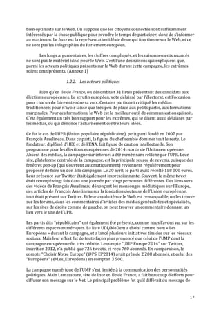   17	
  
bien	
  optimiste	
  sur	
  le	
  Web.	
  On	
  suppose	
  que	
  les	
  citoyens	
  connectés	
  sont	
  suffisamment	
  
intéressés	
  par	
  la	
  chose	
  publique	
  pour	
  prendre	
  le	
  temps	
  de	
  participer,	
  donc	
  de	
  s’informer	
  
au	
  maximum.	
  Le	
  buzz	
  est	
  la	
  représentation	
  idéale	
  de	
  ce	
  qui	
  fonctionne	
  sur	
  le	
  Web,	
  et	
  ce	
  
ne	
  sont	
  pas	
  les	
  infographies	
  du	
  Parlement	
  européen.	
  	
  
	
  
Les	
  longs	
  argumentaires,	
  les	
  chiffres	
  compliqués,	
  et	
  les	
  raisonnements	
  nuancés	
  
ne	
  sont	
  pas	
  le	
  matériel	
  idéal	
  pour	
  le	
  Web.	
  C’est	
  l’une	
  des	
  raisons	
  qui	
  expliquent	
  que,	
  
parmi	
  les	
  acteurs	
  politiques	
  présents	
  sur	
  le	
  Web	
  durant	
  cette	
  campagne,	
  les	
  extrêmes	
  
soient	
  omniprésents.	
  (Annexe	
  1)	
  
	
  
1.2.2. Les	
  acteurs	
  politiques	
  
	
  
Rien	
  qu’en	
  Ile	
  de	
  France,	
  on	
  dénombrait	
  31	
  listes	
  présentant	
  des	
  candidats	
  aux	
  
élections	
  européennes.	
  Le	
  scrutin	
  européen,	
  vote	
  délaissé	
  par	
  l’électorat,	
  est	
  l’occasion	
  
pour	
  chacun	
  de	
  faire	
  entendre	
  sa	
  voix.	
  Certains	
  partis	
  ont	
  critiqué	
  les	
  médias	
  
traditionnels	
  pour	
  n’avoir	
  laissé	
  que	
  très	
  peu	
  de	
  place	
  aux	
  petits	
  partis,	
  aux	
  formations	
  
marginales.	
  Pour	
  ces	
  formations,	
  le	
  Web	
  est	
  le	
  meilleur	
  outil	
  de	
  communication	
  qui	
  soit.	
  
C’est	
  également	
  un	
  très	
  bon	
  support	
  pour	
  les	
  extrêmes,	
  qui	
  se	
  disent	
  aussi	
  délaissés	
  par	
  
les	
  médias,	
  ou	
  qui	
  dénonce	
  l’acharnement	
  contre	
  leurs	
  idées.	
  	
  
	
  
Ce	
  fut	
  le	
  cas	
  de	
  l’UPR	
  (Union	
  populaire	
  républicaine),	
  petit	
  parti	
  fondé	
  en	
  2007	
  par	
  
François	
  Asselineau.	
  Dans	
  ce	
  parti,	
  la	
  figure	
  du	
  chef	
  semble	
  dominer	
  tout	
  le	
  reste.	
  Le	
  
fondateur,	
  diplômé	
  d’HEC	
  et	
  de	
  l’ENA,	
  fait	
  figure	
  de	
  caution	
  intellectuelle.	
  Son	
  
programme	
  pour	
  les	
  élections	
  européennes	
  de	
  2014	
  :	
  sortir	
  de	
  l’Union	
  européenne.	
  
Absent	
  des	
  médias,	
  la	
  campagne	
  sur	
  internet	
  a	
  été	
  menée	
  sans	
  relâche	
  par	
  l’UPR.	
  Leur	
  
site,	
  plateforme	
  centrale	
  de	
  la	
  campagne,	
  est	
  la	
  principale	
  source	
  de	
  revenu,	
  puisque	
  des	
  
fenêtres	
  pop-­‐up	
  (qui	
  s’ouvrent	
  automatiquement)	
  reviennent	
  régulièrement	
  pour	
  
proposer	
  de	
  faire	
  un	
  don	
  à	
  la	
  campagne.	
  Le	
  20	
  avril,	
  le	
  parti	
  avait	
  récolté	
  158	
  000	
  euros.	
  
Leur	
  présence	
  sur	
  Twitter	
  était	
  également	
  impressionnante.	
  Souvent,	
  le	
  même	
  tweet	
  
était	
  renvoyé	
  vingt	
  fois	
  dans	
  une	
  journée	
  par	
  vingt	
  personnes	
  différentes.	
  Des	
  liens	
  vers	
  
des	
  vidéos	
  de	
  François	
  Asselineau	
  dénonçant	
  les	
  mensonges	
  médiatiques	
  sur	
  l’Europe,	
  
des	
  articles	
  de	
  François	
  Asselineau	
  sur	
  la	
  fondation	
  douteuse	
  de	
  l’Union	
  européenne,	
  
tout	
  était	
  présent	
  sur	
  Twitter.	
  Et	
  leur	
  assiduité	
  sur	
  le	
  Web	
  est	
  remarquable,	
  on	
  les	
  trouve	
  
sur	
  les	
  forums,	
  dans	
  les	
  commentaires	
  d’articles	
  des	
  médias	
  généralistes	
  et	
  spécialisés,	
  
sur	
  les	
  sites	
  de	
  droite	
  comme	
  de	
  gauche,	
  on	
  peut	
  trouver	
  un	
  commentaire	
  donnant	
  un	
  
lien	
  vers	
  le	
  site	
  de	
  l’UPR.	
  
	
  
Les	
  partis	
  dits	
  “républicains“	
  ont	
  également	
  été	
  présents,	
  comme	
  nous	
  l’avons	
  vu,	
  sur	
  les	
  
différents	
  espaces	
  numériques.	
  La	
  liste	
  UDI/MoDem	
  a	
  choisi	
  comme	
  nom	
  «	
  Les	
  
Européens	
  »	
  durant	
  la	
  campagne,	
  et	
  a	
  lancé	
  plusieurs	
  initiatives	
  timides	
  sur	
  les	
  réseaux	
  
sociaux.	
  Mais	
  leur	
  effort	
  fut	
  de	
  toute	
  façon	
  plus	
  prononcé	
  que	
  celui	
  de	
  l’UMP	
  dont	
  la	
  
campagne	
  européenne	
  fut	
  très	
  réduite.	
  Le	
  compte	
  “UMP	
  Europe	
  2014“	
  sur	
  Twitter,	
  
inscrit	
  en	
  2012,	
  n’a	
  publié	
  que	
  726	
  tweets,	
  et	
  reçu	
  760	
  abonnés.	
  En	
  comparaison,	
  le	
  
compte	
  “Choisir	
  Notre	
  Europe“	
  (@PS_EP2014)	
  avait	
  près	
  de	
  2	
  200	
  abonnés,	
  et	
  celui	
  des	
  
“Européens“	
  (@Les_Européens)	
  en	
  comptait	
  3	
  500.	
  
	
  
La	
  campagne	
  numérique	
  de	
  l’UMP	
  s’est	
  limitée	
  à	
  la	
  communication	
  des	
  personnalités	
  
politiques.	
  Alain	
  Lamassoure,	
  tête	
  de	
  liste	
  en	
  Ile	
  de	
  France,	
  a	
  fait	
  beaucoup	
  d’efforts	
  pour	
  
diffuser	
  son	
  message	
  sur	
  le	
  Net.	
  Le	
  principal	
  problème	
  fut	
  qu’il	
  différait	
  du	
  message	
  de	
  
 