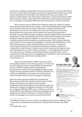   18	
  
nombre	
  de	
  ses	
  collègues.	
  Nadine	
  Morano	
  fut	
  aussi	
  très	
  présente,	
  en	
  tant	
  que	
  tête	
  de	
  liste	
  
dans	
  l’Est.	
  Les	
  têtes	
  de	
  liste	
  socialistes,	
  en	
  plus	
  de	
  la	
  communication	
  du	
  Parti,	
  ont	
  été	
  très	
  
actives,	
  notamment	
  Pervenche	
  Bérès,	
  tête	
  de	
  liste	
  Ile	
  de	
  France,	
  qui	
  compte	
  3	
  329	
  
abonnés.	
  Virginie	
  Rozière,	
  tête	
  de	
  liste	
  dans	
  le	
  Sud-­‐Ouest,	
  et	
  seule	
  représentante	
  du	
  PRG	
  
(Parti	
  radical	
  de	
  Gauche)	
  comme	
  tête	
  de	
  liste	
  affiliée	
  PS	
  a	
  aussi	
  beaucoup	
  communiqué	
  
sur	
  son	
  message,	
  et	
  les	
  quelques	
  différences	
  qu’il	
  présentait	
  avec	
  celui	
  des	
  socialistes.	
  
	
  
	
   Mais	
  en	
  France,	
  hormis	
  l’UPR,	
  dont	
  le	
  volume	
  de	
  tweets	
  par	
  rapport	
  au	
  nombre	
  
d’électeurs	
  qu’il	
  représente	
  est	
  hors	
  norme,	
  c’est	
  le	
  Front	
  National	
  qui	
  est	
  le	
  plus	
  présent	
  
sur	
  les	
  réseaux	
  sociaux.	
  Dès	
  les	
  années	
  1990,	
  le	
  FN	
  a	
  compris	
  l’intérêt	
  de	
  l’outil	
  
numérique	
  et	
  s’en	
  est	
  servi.	
  Les	
  militants	
  du	
  Front	
  sont	
  virulents	
  sur	
  la	
  toile.	
  Il	
  est	
  
devenu	
  possible	
  de	
  s’apercevoir	
  de	
  leur	
  nombre	
  d’un	
  coup	
  d’œil	
  lorsque	
  le	
  FN	
  a	
  
demandé	
  à	
  tous	
  ses	
  twittos	
  de	
  mettre	
  en	
  photo	
  de	
  profil	
  le	
  sigle	
  du	
  FN	
  pour	
  les	
  élections	
  
européennes.	
  L’effet	
  a	
  été	
  immédiat,	
  le	
  fil	
  Twitter	
  était	
  envahi	
  de	
  flammes	
  aux	
  couleurs	
  
bleu,	
  blanc,	
  rouge.	
  En	
  terme	
  de	
  visibilité,	
  au	
  sens	
  premier	
  du	
  terme,	
  l’idée	
  était	
  
excellente.	
  Jacques	
  Gerstlé	
  considère	
  que,	
  jusqu’aux	
  années	
  1950,	
  se	
  tenait	
  la	
  période	
  
«	
  pré-­‐moderne	
  »	
  de	
  la	
  communication	
  politique.	
  Il	
  cite	
  alors	
  Michel	
  Offerlé	
  qui	
  en	
  1993	
  
affirmait	
  que	
  durant	
  ce	
  temps,	
  l’essentiel	
  était	
  de	
  «	
  tenir	
  les	
  murs	
  »14	
  puisque	
  la	
  
communication	
  politique	
  était	
  principalement	
  limitée	
  aux	
  affiches,	
  aux	
  placards.	
  
«	
  Aujourd’hui,	
  et	
  dans	
  le	
  futur,	
  il	
  s’agira	
  de	
  tenir	
  la	
  toile.	
  Lorsqu’on	
  interroge	
  cet	
  enjeu,	
  
c’est	
  l’extrême	
  droite	
  qui	
  “tient“	
  l’espace	
  numérique.	
  »15	
  Cette	
  affirmation	
  est	
  encore	
  
vraie	
  aujourd’hui,	
  et	
  s’explique	
  assez	
  facilement	
  lorsqu’on	
  considère	
  que	
  «	
  le	
  web	
  
constitue	
  pour	
  le	
  FN	
  non	
  pas	
  un	
  outil	
  supplémentaire	
  de	
  diffusion,	
  mais	
  un	
  instrument	
  
qui	
  occupe	
  une	
  place	
  centrale	
  dans	
  son	
  dispositif	
  de	
  
communication.	
  »16	
  
	
  
Dans	
  le	
  reste	
  de	
  l’Europe,	
  le	
  UKIP	
  a	
  fait	
  preuve	
  d’une	
  
remarquable	
  constance	
  sur	
  les	
  réseaux	
  sociaux.	
  Le	
  22	
  mai,	
  jour	
  
de	
  vote	
  au	
  Royaume	
  Uni,	
  le	
  compte	
  @UKIP	
  a	
  été	
  mentionné	
  
près	
  de	
  11	
  000	
  fois,	
  tandis	
  qu’environ	
  6	
  000	
  tweets	
  
contenaient	
  une	
  mention	
  du	
  compte	
  @Nigel_Farage,	
  le	
  leader	
  
du	
  parti.	
  Farage	
  a	
  également	
  utilisé	
  le	
  Web	
  pour	
  répondre	
  aux	
  
nombreuses	
  polémiques	
  et	
  accusations	
  de	
  racisme	
  qui	
  ont	
  
touché	
  son	
  parti	
  durant	
  ce	
  mois	
  de	
  campagne	
  européenne.	
  	
  
	
  
Après	
  des	
  propos	
  plus	
  que	
  tendancieux	
  à	
  l’encontre	
  de	
  
Roumains	
  qui	
  viendraient	
  s’installer	
  à	
  côté	
  de	
  chez	
  lui,	
  Nigel	
  
Farage	
  a	
  dû	
  réagir	
  par	
  une	
  lettre	
  ouverte	
  au	
  peuple	
  
britannique,	
  massivement	
  diffusée	
  sur	
  les	
  réseaux	
  sociaux.	
  De	
  
nombreuses	
  critiques	
  ont	
  également	
  émergé	
  sur	
  le	
  Web	
  après	
  
une	
  campagne	
  d’affichage	
  UKIP.	
  Avec	
  ces	
  critiques,	
  on	
  observe	
  
un	
  des	
  effets	
  les	
  plus	
  marquant	
  du	
  Web	
  sur	
  la	
  campagne	
  que	
  je	
  
qualifierais	
  de	
  “caisse	
  de	
  résonnance“.	
  Le	
  Web	
  crée	
  peu	
  de	
  
produit	
  de	
  campagne	
  en	
  soi,	
  mais	
  est	
  très	
  présent	
  lorsqu’il	
  
	
  	
  	
  	
  	
  	
  	
  	
  	
  	
  	
  	
  	
  	
  	
  	
  	
  	
  	
  	
  	
  	
  	
  	
  	
  	
  	
  	
  	
  	
  	
  	
  	
  	
  	
  	
  	
  	
  	
  	
  	
  	
  	
  	
  	
  	
  	
  	
  	
  	
  	
  	
  	
  	
  	
  	
  
14	
  M.	
  Offerlé,	
  Un	
  homme,	
  une	
  voix	
  ?	
  Histoire	
  du	
  suffrage	
  universel,	
  Paris,	
  Gallimard,	
  1993	
  
15	
  J.	
  Gerstlé,	
  La	
  communication	
  politique,	
  Paris,	
  Armand	
  Colin,	
  2013	
  (ed.	
  orig.	
  2004),	
  
p.116	
  
16	
  F.	
  Greffet,	
  Ibid.,	
  p.151	
  
 
