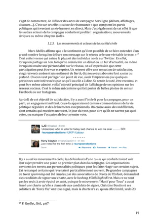   19	
  
s’agit	
  de	
  commenter,	
  de	
  diffuser	
  des	
  actes	
  de	
  campagne	
  hors	
  ligne	
  (débats,	
  affichages,	
  
discours…).	
  C’est	
  sur	
  cet	
  effet	
  «	
  caisse	
  de	
  résonnance	
  »	
  que	
  comptent	
  les	
  partis	
  
politiques	
  qui	
  tweetent	
  un	
  événement	
  en	
  direct.	
  Mais	
  c’est	
  également	
  de	
  cet	
  effet	
  là	
  que	
  
les	
  autres	
  acteurs	
  de	
  la	
  campagne	
  souhaitent	
  profiter	
  :	
  organisations,	
  mouvements	
  
civiques	
  ou	
  même	
  citoyens	
  isolés.	
  
	
  
1.2.3. Les	
  mouvements	
  et	
  acteurs	
  de	
  la	
  société	
  civile	
  
	
  
Marc	
  Abélès	
  affirme	
  que	
  «	
  le	
  sentiment	
  qu’il	
  est	
  possible	
  de	
  se	
  faire	
  entendre	
  d’un	
  
grand	
  nombre	
  lorsqu’on	
  délivre	
  son	
  message	
  sur	
  le	
  réseau	
  crée	
  une	
  véritable	
  ivresse.	
  »17	
  
C’est	
  cette	
  ivresse	
  qui	
  anime	
  la	
  plupart	
  des	
  individus	
  isolés	
  sur	
  Twitter.	
  En	
  effet,	
  
lorsqu’on	
  partage	
  un	
  lien,	
  lorsqu’on	
  commente	
  un	
  débat	
  ou	
  un	
  fait	
  d’actualité,	
  ou	
  même	
  
lorsqu’on	
  insulte	
  une	
  personnalité	
  sur	
  le	
  réseau,	
  on	
  a	
  l’impression	
  que	
  cette	
  
participation	
  peut	
  être	
  vue	
  et	
  reprise.	
  Un	
  retweet	
  offre	
  une	
  sensation	
  de	
  satisfaction,	
  
vingt	
  retweets	
  amènent	
  un	
  sentiment	
  de	
  fierté,	
  dix	
  nouveaux	
  abonnés	
  font	
  sauter	
  au	
  
plafond.	
  Chacun	
  veut	
  partager	
  son	
  point	
  de	
  vue,	
  avoir	
  l’impression	
  que	
  quelques	
  
personnes	
  sont	
  intéressées	
  par	
  ce	
  qu’il	
  ou	
  elle	
  a	
  à	
  dire.	
  Se	
  sentir	
  écouté,	
  être	
  reconnu,	
  et	
  
peut	
  être	
  même	
  admiré,	
  voilà	
  l’objectif	
  principal	
  de	
  l’affichage	
  de	
  ses	
  opinions	
  sur	
  les	
  
réseaux	
  sociaux.	
  C’est	
  le	
  même	
  mécanisme	
  qui	
  fait	
  poster	
  de	
  belles	
  photos	
  de	
  soi	
  sur	
  
Facebook	
  ou	
  sur	
  Instagram.	
  
	
  
Au-­‐delà	
  de	
  cet	
  objectif	
  de	
  satisfaction,	
  il	
  y	
  a	
  aussi	
  l’intérêt	
  pour	
  la	
  campagne,	
  pour	
  un	
  
parti,	
  un	
  engagement	
  militant.	
  Ceux-­‐là	
  apparaissent	
  comme	
  commentateurs	
  de	
  la	
  vie	
  
politique	
  régulière	
  et	
  des	
  évènements	
  exceptionnels.	
  On	
  croise	
  aussi	
  des	
  indifférents,	
  
dont	
  certains	
  qui	
  envoient	
  un	
  tweet,	
  le	
  jour	
  du	
  vote,	
  pour	
  dire	
  qu’ils	
  ne	
  savent	
  pas	
  quoi	
  
voter,	
  ou	
  marquer	
  l’occasion	
  de	
  leur	
  premier	
  vote.	
  
	
  
	
  
	
  
-­‐	
  -­‐	
  -­‐	
  -­‐	
  -­‐	
  -­‐	
  -­‐	
  
	
  
	
  
	
  
Il	
  y	
  a	
  aussi	
  les	
  mouvements	
  civils,	
  les	
  défendeurs	
  d’une	
  cause	
  qui	
  souhaiteraient	
  voir	
  
leur	
  sujet	
  prendre	
  une	
  place	
  de	
  premier	
  plan	
  dans	
  la	
  campagne.	
  Ces	
  organisations	
  
envoient	
  des	
  tweets	
  aux	
  personnalités	
  politiques	
  pour	
  les	
  faire	
  réagir	
  sur	
  certains	
  sujets.	
  
J’ai	
  remarqué	
  certains	
  qui	
  revenaient	
  particulièrement	
  souvent.	
  De	
  grandes	
  campagnes	
  
de	
  tweet	
  spamming	
  ont	
  été	
  lancées	
  par	
  des	
  associations	
  de	
  Droits	
  de	
  l’Enfant,	
  demandant	
  
aux	
  candidats	
  de	
  signer	
  une	
  charte,	
  avec	
  le	
  hashtag	
  #ChildRightsFirst.	
  Mais	
  ce	
  ne	
  sont	
  
pas	
  les	
  seuls	
  à	
  avoir	
  épuisé	
  ce	
  sujet,	
  puisque	
  le	
  mouvement	
  “Manif	
  pour	
  Tous“	
  a	
  aussi	
  
lancé	
  une	
  charte	
  qu’elle	
  a	
  demandé	
  aux	
  candidats	
  de	
  signer.	
  Christine	
  Boutin	
  et	
  ses	
  
colistiers	
  de	
  ‘Force	
  Vie“	
  ont	
  tous	
  signé,	
  mais	
  la	
  charte	
  n’a	
  eu	
  qu’un	
  effet	
  limité,	
  seuls	
  23	
  
	
  	
  	
  	
  	
  	
  	
  	
  	
  	
  	
  	
  	
  	
  	
  	
  	
  	
  	
  	
  	
  	
  	
  	
  	
  	
  	
  	
  	
  	
  	
  	
  	
  	
  	
  	
  	
  	
  	
  	
  	
  	
  	
  	
  	
  	
  	
  	
  	
  	
  	
  	
  	
  	
  	
  	
  
17	
  F.	
  Greffet,	
  Ibid.,	
  p.67	
  
 