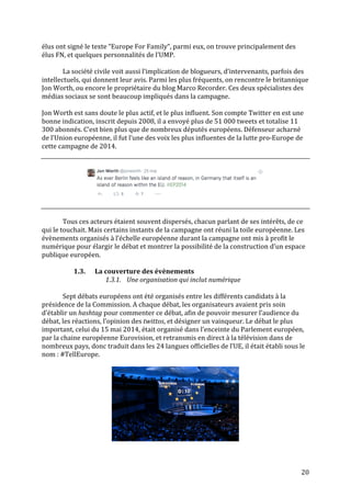   20	
  
élus	
  ont	
  signé	
  le	
  texte	
  “Europe	
  For	
  Family“,	
  parmi	
  eux,	
  on	
  trouve	
  principalement	
  des	
  
élus	
  FN,	
  et	
  quelques	
  personnalités	
  de	
  l’UMP.	
  
	
  
	
   La	
  société	
  civile	
  voit	
  aussi	
  l’implication	
  de	
  blogueurs,	
  d’intervenants,	
  parfois	
  des	
  
intellectuels,	
  qui	
  donnent	
  leur	
  avis.	
  Parmi	
  les	
  plus	
  fréquents,	
  on	
  rencontre	
  le	
  britannique	
  
Jon	
  Worth,	
  ou	
  encore	
  le	
  propriétaire	
  du	
  blog	
  Marco	
  Recorder.	
  Ces	
  deux	
  spécialistes	
  des	
  
médias	
  sociaux	
  se	
  sont	
  beaucoup	
  impliqués	
  dans	
  la	
  campagne.	
  	
  
	
  
Jon	
  Worth	
  est	
  sans	
  doute	
  le	
  plus	
  actif,	
  et	
  le	
  plus	
  influent.	
  Son	
  compte	
  Twitter	
  en	
  est	
  une	
  
bonne	
  indication,	
  inscrit	
  depuis	
  2008,	
  il	
  a	
  envoyé	
  plus	
  de	
  51	
  000	
  tweets	
  et	
  totalise	
  11	
  
300	
  abonnés.	
  C’est	
  bien	
  plus	
  que	
  de	
  nombreux	
  députés	
  européens.	
  Défenseur	
  acharné	
  
de	
  l’Union	
  européenne,	
  il	
  fut	
  l’une	
  des	
  voix	
  les	
  plus	
  influentes	
  de	
  la	
  lutte	
  pro-­‐Europe	
  de	
  
cette	
  campagne	
  de	
  2014.	
  
	
  
	
  
	
  
	
  
	
  
Tous	
  ces	
  acteurs	
  étaient	
  souvent	
  dispersés,	
  chacun	
  parlant	
  de	
  ses	
  intérêts,	
  de	
  ce	
  
qui	
  le	
  touchait.	
  Mais	
  certains	
  instants	
  de	
  la	
  campagne	
  ont	
  réuni	
  la	
  toile	
  européenne.	
  Les	
  
évènements	
  organisés	
  à	
  l’échelle	
  européenne	
  durant	
  la	
  campagne	
  ont	
  mis	
  à	
  profit	
  le	
  
numérique	
  pour	
  élargir	
  le	
  débat	
  et	
  montrer	
  la	
  possibilité	
  de	
  la	
  construction	
  d’un	
  espace	
  
publique	
  européen.	
  
	
  
1.3. La	
  couverture	
  des	
  évènements	
  
1.3.1. Une	
  organisation	
  qui	
  inclut	
  numérique	
  
	
  
Sept	
  débats	
  européens	
  ont	
  été	
  organisés	
  entre	
  les	
  différents	
  candidats	
  à	
  la	
  
présidence	
  de	
  la	
  Commission.	
  A	
  chaque	
  débat,	
  les	
  organisateurs	
  avaient	
  pris	
  soin	
  
d’établir	
  un	
  hashtag	
  pour	
  commenter	
  ce	
  débat,	
  afin	
  de	
  pouvoir	
  mesurer	
  l’audience	
  du	
  
débat,	
  les	
  réactions,	
  l’opinion	
  des	
  twittos,	
  et	
  désigner	
  un	
  vainqueur.	
  Le	
  débat	
  le	
  plus	
  
important,	
  celui	
  du	
  15	
  mai	
  2014,	
  était	
  organisé	
  dans	
  l’enceinte	
  du	
  Parlement	
  européen,	
  
par	
  la	
  chaine	
  européenne	
  Eurovision,	
  et	
  retransmis	
  en	
  direct	
  à	
  la	
  télévision	
  dans	
  de	
  
nombreux	
  pays,	
  donc	
  traduit	
  dans	
  les	
  24	
  langues	
  officielles	
  de	
  l’UE,	
  il	
  était	
  établi	
  sous	
  le	
  
nom	
  :	
  #TellEurope.	
  	
  
	
  
	
  
	
  
 