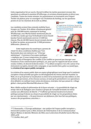   21	
  
Cette	
  organisation	
  fut	
  un	
  succès.	
  Durant	
  le	
  débat,	
  les	
  twittos	
  pouvaient	
  envoyer	
  des	
  
questions	
  en	
  utilisant	
  la	
  mention	
  #TellEurope,	
  et	
  certaines	
  étaient	
  posées	
  en	
  direct	
  aux	
  
candidats.	
  Toutes	
  les	
  trente	
  minutes,	
  les	
  présentateurs	
  se	
  tournaient	
  vers	
  l’expert	
  
Twitter	
  du	
  plateau	
  pour	
  se	
  renseigner	
  sur	
  l’évolution	
  du	
  hashtag,	
  sur	
  les	
  questions	
  
posées	
  et	
  sur	
  les	
  réactions	
  de	
  la	
  toile	
  au	
  débat.	
  
	
  
	
  
Les	
  candidats	
  avaient	
  bien	
  entendu	
  mobilisé	
  leurs	
  
troupes	
  sur	
  Twitter.	
  Et	
  le	
  débat	
  a	
  finalement	
  généré	
  
près	
  de	
  100	
  000	
  tweets	
  contenant	
  le	
  hashtag	
  
#TellEurope,	
  avec	
  Martin	
  Schulz	
  mentionné	
  plus	
  de	
  
16	
  000	
  fois,	
  tandis	
  que	
  Guy	
  Verhofstadt	
  et	
  Jean-­‐Claude	
  
Juncker	
  furent	
  mentionnés	
  environ	
  13	
  600	
  fois	
  
chacun.	
  Plus	
  de	
  60	
  000	
  tweets	
  furent	
  envoyés	
  durant	
  
le	
  débat	
  lui-­‐même,	
  provenant	
  de	
  15	
  000	
  personnes	
  
différentes.	
  (Annexe	
  2)	
  
	
  
Cette	
  implication	
  du	
  numérique	
  a	
  permis	
  de	
  
réunir	
  les	
  deux	
  conditions	
  établies	
  par	
  Toni	
  
Ramoneda	
  dans	
  son	
  mémoire	
  sur	
  “L’Europe	
  
médiatique“	
  :	
  l’existence	
  d’un	
  espace	
  publique	
  
«	
  implique	
  que	
  1)	
  nous	
  comprenons	
  cet	
  espace	
  
comme	
  le	
  lieu	
  d’émergence	
  des	
  conflits	
  2)	
  les	
  conflits	
  ne	
  peuvent	
  pas	
  émerger	
  sans	
  
l’existence	
  d’une	
  communication	
  politique,	
  car,	
  pour	
  que	
  les	
  rapports	
  de	
  forces	
  soient	
  
rendus	
  visibles,	
  ils	
  doivent	
  d’abord	
  exister.	
  »18	
  Le	
  débat	
  européen	
  s’est	
  créé,	
  autour	
  d’un	
  
événement	
  européen,	
  durant	
  cette	
  campagne,	
  ce	
  qui	
  montre	
  bien,	
  grâce	
  au	
  numérique,	
  
la	
  création	
  d’un	
  espace	
  public	
  européen.	
  
	
  
La	
  création	
  d’un	
  espace	
  public	
  dans	
  un	
  espace	
  géographique	
  aussi	
  large	
  que	
  le	
  continent	
  
européen	
  n’était	
  possible	
  que	
  grâce	
  au	
  développement	
  du	
  réseau	
  internet	
  mondial.	
  Le	
  
Web,	
  en	
  ce	
  qu’il	
  permet	
  la	
  visualisation	
  en	
  direct	
  d’un	
  événement	
  par	
  des	
  milliers	
  ou	
  des	
  
millions	
  de	
  personnes,	
  et	
  les	
  réseaux	
  sociaux,	
  en	
  tant	
  qu’ils	
  permettent	
  à	
  ces	
  spectateurs	
  
d’en	
  débattre	
  en	
  oubliant	
  toute	
  notion	
  de	
  distance,	
  rend	
  plus	
  réel	
  que	
  jamais	
  le	
  «	
  village	
  
global	
  »	
  dont	
  parlait	
  Marshall	
  McLuhan	
  en	
  1964.	
  
	
  
Marc	
  Abélès	
  analyse	
  le	
  phénomène	
  de	
  la	
  façon	
  suivante	
  :	
  «	
  La	
  possibilité	
  de	
  réagir	
  en	
  
temps	
  réel	
  et	
  de	
  dialoguer	
  avec	
  d’autres	
  à	
  propos	
  de	
  l’actualité	
  brulante	
  est	
  vécue	
  
comme	
  une	
  affirmation	
  de	
  liberté.	
  »19	
  Il	
  affirme	
  qu’internet	
  bouleverse	
  la	
  donne	
  
politique	
  puisqu’il	
  donne	
  au	
  citoyen	
  la	
  possibilité	
  de	
  réagir	
  sur	
  les	
  propositions	
  faites	
  
par	
  ses	
  représentants	
  :	
  «	
  On	
  peut	
  énoncer	
  ses	
  doléances,	
  dire	
  leur	
  fait	
  aux	
  politiques,	
  
avancer	
  des	
  propositions	
  concrètes.	
  »	
  
	
  
	
  	
  	
  	
  	
  	
  	
  	
  	
  	
  	
  	
  	
  	
  	
  	
  	
  	
  	
  	
  	
  	
  	
  	
  	
  	
  	
  	
  	
  	
  	
  	
  	
  	
  	
  	
  	
  	
  	
  	
  	
  	
  	
  	
  	
  	
  	
  	
  	
  	
  	
  	
  	
  	
  	
  	
  
18	
  T.	
  Ramoneda,	
  «	
  L’Europe	
  médiatique	
  :	
  une	
  analyse	
  de	
  l’espace	
  public	
  européen	
  »,	
  
Université	
  Lumière	
  Lyon	
  2,	
  DEA,	
  Sciences	
  de	
  l’Information	
  et	
  de	
  la	
  Communication	
  
Option	
  Médias	
  et	
  identité,	
  Mémoire	
  de	
  DEA,	
  sous	
  la	
  direction	
  d’Isabelle	
  Garcin-­‐Marrou,	
  
2005,	
  p.50	
  
19	
  F.	
  Greffet,	
  Ibid.,	
  p.67	
  
 