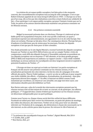   22	
  
La	
  création	
  de	
  cet	
  espace	
  public	
  européen	
  s’est	
  faite	
  grâce	
  à	
  des	
  moments	
  
concrets,	
  des	
  rassemblements	
  européens	
  tout	
  au	
  long	
  de	
  cette	
  campagne.	
  C’est	
  ce	
  que	
  
Robert	
  Schuman	
  appelait	
  de	
  ses	
  vœux	
  lorsqu’il	
  affirmait	
  en	
  1950	
  :	
  «	
  L’Europe	
  ne	
  se	
  fera	
  
pas	
  d’un	
  coup,	
  elle	
  se	
  fera	
  par	
  des	
  réalisations	
  concrètes	
  créant	
  d’abord	
  une	
  solidarité	
  de	
  
fait.	
  »	
  Pour	
  participer	
  à	
  cet	
  espace	
  public	
  européen,	
  qui	
  pour	
  l’instant	
  n’existe	
  que	
  sur	
  la	
  
Toile,	
  les	
  partis	
  et	
  les	
  acteurs	
  doivent	
  désormais	
  maintenir	
  une	
  présence	
  constante	
  sur	
  
les	
  Réseaux	
  sociaux.	
  
	
  
1.3.2. Une	
  présence	
  constante	
  essentielle	
  
	
  
Malgré	
  la	
  nouveauté	
  présente	
  dans	
  ces	
  élections,	
  l’Europe	
  n’a	
  intéressé	
  qu’une	
  
faible	
  partie	
  de	
  la	
  population	
  française,	
  et	
  de	
  ceux	
  qu’elle	
  a	
  intéressé,	
  un	
  quart	
  a	
  
clairement	
  exprimé	
  son	
  mécontentement,	
  son	
  agacement	
  vis	
  à	
  vis	
  de	
  cette	
  Europe.	
  Une	
  
chose	
  est	
  certaine,	
  l’Europe	
  ne	
  fait	
  plus	
  rêver.	
  Par	
  conséquence	
  directe,	
  l’Europe	
  fait	
  peu	
  
d’audience	
  à	
  la	
  télévision,	
  peu	
  de	
  ventes	
  pour	
  les	
  journaux.	
  Partant,	
  les	
  députés	
  
européens	
  n’ont	
  que	
  peu	
  de	
  choix	
  pour	
  se	
  faire	
  connaître.	
  
	
  
Une	
  étude	
  présentée	
  sur	
  le	
  site	
  Digital	
  Maniak	
  a	
  recensé	
  l’activité	
  des	
  députés	
  européens	
  
français	
  sur	
  Twitter	
  en	
  mai	
  2014.	
  86%	
  d’entre	
  eux	
  ont	
  un	
  compte	
  Twitter.	
  A	
  titre	
  de	
  
comparaison,	
  seuls	
  60%	
  des	
  députés	
  français	
  à	
  l’Assemblée	
  nationale	
  en	
  possèdent	
  un.	
  
Les	
  députés	
  européens	
  ont	
  en	
  moyenne	
  17	
  445	
  abonnés,	
  et	
  les	
  deux	
  grands	
  groupes	
  
(PPE	
  et	
  S&D)	
  sont	
  majoritaires	
  en	
  audience.	
  Le	
  rapport	
  conclut	
  :	
  «	
  Sans	
  réelle	
  visibilité	
  
médiatique	
  au	
  niveau	
  national,	
  les	
  eurodéputés	
  ont	
  donc	
  largement	
  investi	
  et	
  exploité	
  le	
  
potentiel	
  d’audience	
  de	
  Twitter.	
  »20	
  
	
  
L’Europe	
  est	
  donc	
  un	
  sujet	
  qui	
  se	
  traite	
  sur	
  Internet.	
  Les	
  partis	
  européens	
  et	
  
français	
  ont	
  dû	
  assurer	
  une	
  présence	
  constante	
  sur	
  les	
  réseaux	
  sociaux,	
  et	
  une	
  
actualisation	
  permanente	
  des	
  sites	
  internet,	
  à	
  la	
  fois	
  les	
  sites	
  de	
  campagne	
  et	
  les	
  sites	
  
officiels	
  des	
  partis.	
  Thierry	
  Vedel	
  explique	
  :	
  «	
  ouvrir	
  un	
  site	
  ne	
  suffit	
  pas	
  et	
  pour	
  acquérir	
  
une	
  réelle	
  visibilité,	
  des	
  efforts	
  –	
  d’animation,	
  d’actualisation,	
  de	
  promotion	
  –	
  bien	
  plus	
  
importants	
  doivent	
  être	
  engagés.	
  »21	
  En	
  effet,	
  si	
  Internet	
  est	
  défini	
  comme	
  l’outil	
  
instantané	
  par	
  excellence,	
  un	
  retard	
  sur	
  une	
  actualité,	
  une	
  page	
  non	
  mise	
  à	
  jour,	
  une	
  
information	
  obsolète	
  peut	
  décrédibiliser	
  un	
  Parti.	
  
	
  
Ron	
  Davies	
  note	
  que	
  «	
  plus	
  de	
  la	
  moitié	
  des	
  internautes	
  européens	
  pensent	
  que	
  les	
  
réseaux	
  sociaux	
  sont	
  un	
  bon	
  moyen	
  de	
  se	
  tenir	
  au	
  courant,	
  ou	
  de	
  participer,	
  aux	
  affaires	
  
politiques.	
  »22	
  Il	
  apparaît	
  donc	
  comme	
  évident	
  que	
  la	
  présence	
  sur	
  les	
  réseaux	
  sociaux	
  
est	
  désormais	
  indispensable	
  pour	
  un	
  parti	
  politique.	
  
	
  
Comme	
  nous	
  l’avons	
  vu,	
  chaque	
  réseau	
  social	
  doit	
  être	
  utilisé	
  de	
  façon	
  différente.	
  
Facebook	
  est	
  utilisé	
  pour	
  faire	
  revivre	
  les	
  évènements,	
  on	
  poste	
  des	
  photos	
  de	
  meetings,	
  
des	
  vidéos	
  des	
  discours,	
  des	
  interviews.	
  Twitter	
  est	
  un	
  relai,	
  pour	
  tenir	
  ses	
  abonnés	
  
informés	
  sur	
  l’évolution	
  de	
  la	
  campagne,	
  des	
  déclarations	
  à	
  chaud,	
  des	
  nouveautés	
  sur	
  le	
  
site	
  internet,	
  ou	
  des	
  articles	
  parus	
  dans	
  la	
  presse.	
  On	
  retrouve	
  le	
  rôle	
  d’internet,	
  et	
  
	
  	
  	
  	
  	
  	
  	
  	
  	
  	
  	
  	
  	
  	
  	
  	
  	
  	
  	
  	
  	
  	
  	
  	
  	
  	
  	
  	
  	
  	
  	
  	
  	
  	
  	
  	
  	
  	
  	
  	
  	
  	
  	
  	
  	
  	
  	
  	
  	
  	
  	
  	
  	
  	
  	
  	
  
20	
  “La	
  présence	
  des	
  eurodéputés	
  français	
  sur	
  Twitter“,	
  Digital	
  Maniak,	
  Mai	
  2014	
  
21	
  F.	
  Greffet,	
  Ibid.,	
  p.287	
  
22	
  Ron	
  Davies,	
  Ibid.,	
  p.3	
  
 
