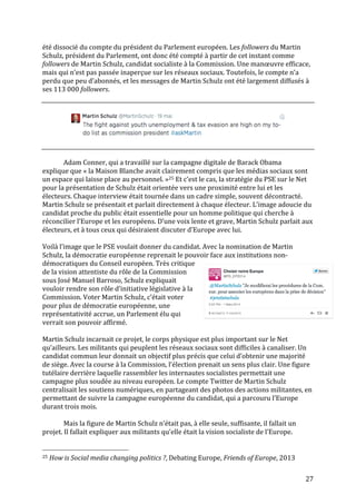   27	
  
été	
  dissocié	
  du	
  compte	
  du	
  président	
  du	
  Parlement	
  européen.	
  Les	
  followers	
  du	
  Martin	
  
Schulz,	
  président	
  du	
  Parlement,	
  ont	
  donc	
  été	
  compté	
  à	
  partir	
  de	
  cet	
  instant	
  comme	
  
followers	
  de	
  Martin	
  Schulz,	
  candidat	
  socialiste	
  à	
  la	
  Commission.	
  Une	
  manœuvre	
  efficace,	
  
mais	
  qui	
  n’est	
  pas	
  passée	
  inaperçue	
  sur	
  les	
  réseaux	
  sociaux.	
  Toutefois,	
  le	
  compte	
  n’a	
  
perdu	
  que	
  peu	
  d’abonnés,	
  et	
  les	
  messages	
  de	
  Martin	
  Schulz	
  ont	
  été	
  largement	
  diffusés	
  à	
  
ses	
  113	
  000	
  followers.	
  
	
  
	
  
	
  
	
  
	
  
Adam	
  Conner,	
  qui	
  a	
  travaillé	
  sur	
  la	
  campagne	
  digitale	
  de	
  Barack	
  Obama	
  
explique	
  que	
  «	
  la	
  Maison	
  Blanche	
  avait	
  clairement	
  compris	
  que	
  les	
  médias	
  sociaux	
  sont	
  
un	
  espace	
  qui	
  laisse	
  place	
  au	
  personnel.	
  »25	
  Et	
  c’est	
  le	
  cas,	
  la	
  stratégie	
  du	
  PSE	
  sur	
  le	
  Net	
  
pour	
  la	
  présentation	
  de	
  Schulz	
  était	
  orientée	
  vers	
  une	
  proximité	
  entre	
  lui	
  et	
  les	
  
électeurs.	
  Chaque	
  interview	
  était	
  tournée	
  dans	
  un	
  cadre	
  simple,	
  souvent	
  décontracté.	
  
Martin	
  Schulz	
  se	
  présentait	
  et	
  parlait	
  directement	
  à	
  chaque	
  électeur.	
  L’image	
  adoucie	
  du	
  
candidat	
  proche	
  du	
  public	
  était	
  essentielle	
  pour	
  un	
  homme	
  politique	
  qui	
  cherche	
  à	
  
réconcilier	
  l’Europe	
  et	
  les	
  européens.	
  D’une	
  voix	
  lente	
  et	
  grave,	
  Martin	
  Schulz	
  parlait	
  aux	
  
électeurs,	
  et	
  à	
  tous	
  ceux	
  qui	
  désiraient	
  discuter	
  d’Europe	
  avec	
  lui.	
  	
  
	
  
Voilà	
  l’image	
  que	
  le	
  PSE	
  voulait	
  donner	
  du	
  candidat.	
  Avec	
  la	
  nomination	
  de	
  Martin	
  
Schulz,	
  la	
  démocratie	
  européenne	
  reprenait	
  le	
  pouvoir	
  face	
  aux	
  institutions	
  non-­‐
démocratiques	
  du	
  Conseil	
  européen.	
  Très	
  critique	
  
de	
  la	
  vision	
  attentiste	
  du	
  rôle	
  de	
  la	
  Commission	
  
sous	
  José	
  Manuel	
  Barroso,	
  Schulz	
  expliquait	
  
vouloir	
  rendre	
  son	
  rôle	
  d’initiative	
  législative	
  à	
  la	
  
Commission.	
  Voter	
  Martin	
  Schulz,	
  c’était	
  voter	
  
pour	
  plus	
  de	
  démocratie	
  européenne,	
  une	
  
représentativité	
  accrue,	
  un	
  Parlement	
  élu	
  qui	
  
verrait	
  son	
  pouvoir	
  affirmé.	
  	
  
	
  
Martin	
  Schulz	
  incarnait	
  ce	
  projet,	
  le	
  corps	
  physique	
  est	
  plus	
  important	
  sur	
  le	
  Net	
  
qu’ailleurs.	
  Les	
  militants	
  qui	
  peuplent	
  les	
  réseaux	
  sociaux	
  sont	
  difficiles	
  à	
  canaliser.	
  Un	
  
candidat	
  commun	
  leur	
  donnait	
  un	
  objectif	
  plus	
  précis	
  que	
  celui	
  d’obtenir	
  une	
  majorité	
  
de	
  siège.	
  Avec	
  la	
  course	
  à	
  la	
  Commission,	
  l’élection	
  prenait	
  un	
  sens	
  plus	
  clair.	
  Une	
  figure	
  
tutélaire	
  derrière	
  laquelle	
  rassembler	
  les	
  internautes	
  socialistes	
  permettait	
  une	
  
campagne	
  plus	
  soudée	
  au	
  niveau	
  européen.	
  Le	
  compte	
  Twitter	
  de	
  Martin	
  Schulz	
  
centralisait	
  les	
  soutiens	
  numériques,	
  en	
  partageant	
  des	
  photos	
  des	
  actions	
  militantes,	
  en	
  
permettant	
  de	
  suivre	
  la	
  campagne	
  européenne	
  du	
  candidat,	
  qui	
  a	
  parcouru	
  l’Europe	
  
durant	
  trois	
  mois.	
  
	
  
	
   Mais	
  la	
  figure	
  de	
  Martin	
  Schulz	
  n’était	
  pas,	
  à	
  elle	
  seule,	
  suffisante,	
  il	
  fallait	
  un	
  
projet.	
  Il	
  fallait	
  expliquer	
  aux	
  militants	
  qu’elle	
  était	
  la	
  vision	
  socialiste	
  de	
  l’Europe.	
  
	
  
	
  	
  	
  	
  	
  	
  	
  	
  	
  	
  	
  	
  	
  	
  	
  	
  	
  	
  	
  	
  	
  	
  	
  	
  	
  	
  	
  	
  	
  	
  	
  	
  	
  	
  	
  	
  	
  	
  	
  	
  	
  	
  	
  	
  	
  	
  	
  	
  	
  	
  	
  	
  	
  	
  	
  	
  
25	
  How	
  is	
  Social	
  media	
  changing	
  politics	
  ?,	
  Debating	
  Europe,	
  Friends	
  of	
  Europe,	
  2013	
  
 