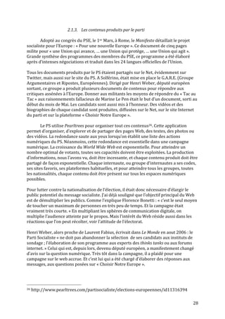   28	
  
2.1.3. Les	
  contenus	
  produits	
  par	
  le	
  parti	
  
	
  
Adopté	
  au	
  congrès	
  du	
  PSE,	
  le	
  1er	
  Mars,	
  à	
  Rome,	
  le	
  Manifesto	
  détaillait	
  le	
  projet	
  
socialiste	
  pour	
  l’Europe	
  :	
  «	
  Pour	
  une	
  nouvelle	
  Europe	
  ».	
  Ce	
  document	
  de	
  cinq	
  pages	
  
milite	
  pour	
  «	
  une	
  Union	
  qui	
  avance,	
  …	
  une	
  Union	
  qui	
  protège,	
  …	
  une	
  Union	
  qui	
  agit	
  ».	
  
Grande	
  synthèse	
  des	
  programmes	
  des	
  membres	
  du	
  PSE,	
  ce	
  programme	
  a	
  été	
  élaboré	
  
après	
  d’intenses	
  négociations	
  et	
  traduit	
  dans	
  les	
  24	
  langues	
  officielles	
  de	
  l’Union.	
  	
  
	
  
Tous	
  les	
  documents	
  produits	
  par	
  le	
  PS	
  étaient	
  partagés	
  sur	
  le	
  Net,	
  évidemment	
  sur	
  
Twitter,	
  mais	
  aussi	
  sur	
  le	
  site	
  du	
  PS.	
  A	
  Solférino,	
  était	
  mise	
  en	
  place	
  le	
  G.A.R.E.	
  (Groupe	
  
Argumentaires	
  et	
  Ripostes,	
  Européennes).	
  Dirigé	
  par	
  Henri	
  Weber,	
  député	
  européen	
  
sortant,	
  ce	
  groupe	
  a	
  produit	
  plusieurs	
  documents	
  de	
  contenus	
  pour	
  répondre	
  aux	
  
critiques	
  assénées	
  à	
  l’Europe.	
  Donner	
  aux	
  militants	
  les	
  moyens	
  de	
  répondre	
  du	
  «	
  Tac	
  au	
  
Tac	
  »	
  aux	
  raisonnements	
  fallacieux	
  de	
  Marine	
  Le	
  Pen	
  était	
  le	
  but	
  d’un	
  document,	
  sorti	
  au	
  
début	
  du	
  mois	
  de	
  Mai.	
  Les	
  candidats	
  sont	
  aussi	
  mis	
  à	
  l’honneur.	
  Des	
  vidéos	
  et	
  des	
  
biographies	
  de	
  chaque	
  candidat	
  sont	
  produites,	
  diffusées	
  sur	
  le	
  Net,	
  sur	
  le	
  site	
  Internet	
  
du	
  parti	
  et	
  sur	
  la	
  plateforme	
  «	
  Choisir	
  Notre	
  Europe	
  ».	
  
	
  
Le	
  PS	
  utilise	
  Pearltrees	
  pour	
  organiser	
  tout	
  ces	
  contenus26.	
  Cette	
  application	
  
permet	
  d’organiser,	
  d’explorer	
  et	
  de	
  partager	
  des	
  pages	
  Web,	
  des	
  textes,	
  des	
  photos	
  ou	
  
des	
  vidéos.	
  La	
  redondance	
  saute	
  aux	
  yeux	
  lorsqu’on	
  établit	
  une	
  liste	
  des	
  actions	
  
numériques	
  du	
  PS.	
  Néanmoins,	
  cette	
  redondance	
  est	
  essentielle	
  dans	
  une	
  campagne	
  
numérique.	
  La	
  croissance	
  du	
  World	
  Wide	
  Web	
  est	
  exponentielle.	
  Pour	
  atteindre	
  un	
  
nombre	
  optimal	
  de	
  votants,	
  toutes	
  ses	
  capacités	
  doivent	
  être	
  exploitées.	
  La	
  production	
  
d’informations,	
  nous	
  l’avons	
  vu,	
  doit	
  être	
  incessante,	
  et	
  chaque	
  contenu	
  produit	
  doit	
  être	
  
partagé	
  de	
  façon	
  exponentielle.	
  Chaque	
  internaute,	
  ou	
  groupe	
  d’internautes	
  a	
  ses	
  codes,	
  
ses	
  sites	
  favoris,	
  ses	
  plateformes	
  habituelles,	
  et	
  pour	
  atteindre	
  tous	
  les	
  groupes,	
  toutes	
  
les	
  nationalités,	
  chaque	
  contenu	
  doit	
  être	
  présent	
  sur	
  tous	
  les	
  espaces	
  numériques	
  
possibles.	
  	
  
	
  
Pour	
  lutter	
  contre	
  la	
  nationalisation	
  de	
  l’élection,	
  il	
  était	
  donc	
  nécessaire	
  d’élargir	
  le	
  
public	
  potentiel	
  du	
  message	
  socialiste.	
  J’ai	
  déjà	
  souligné	
  que	
  l’objectif	
  principal	
  du	
  Web	
  
est	
  de	
  démultiplier	
  les	
  publics.	
  Comme	
  l’explique	
  Florence	
  Bonetti	
  :	
  «	
  c’est	
  le	
  seul	
  moyen	
  
de	
  toucher	
  un	
  maximum	
  de	
  personnes	
  en	
  très	
  peu	
  de	
  temps.	
  Et	
  la	
  campagne	
  était	
  
vraiment	
  très	
  courte.	
  »	
  En	
  multipliant	
  les	
  sphères	
  de	
  communication	
  digitale,	
  on	
  
multiplie	
  l’audience	
  atteinte	
  par	
  le	
  propos.	
  Mais	
  l’intérêt	
  du	
  Web	
  réside	
  aussi	
  dans	
  les	
  
réactions	
  que	
  l’on	
  peut	
  récolter,	
  voir	
  l’attitude	
  de	
  l’électorat.	
  
	
  
Henri	
  Weber,	
  alors	
  proche	
  de	
  Laurent	
  Fabius,	
  écrivait	
  dans	
  Le	
  Monde	
  en	
  aout	
  2006	
  :	
  le	
  
Parti	
  Socialiste	
  «	
  ne	
  doit	
  pas	
  abandonner	
  la	
  sélection	
  	
  de	
  ses	
  candidats	
  aux	
  instituts	
  de	
  
sondage	
  ;	
  l’élaboration	
  de	
  son	
  programme	
  aux	
  experts	
  des	
  thinks	
  tanks	
  ou	
  aux	
  forums	
  
internet.	
  »	
  Celui	
  qui	
  est,	
  depuis	
  lors,	
  devenu	
  député	
  européen,	
  a	
  manifestement	
  changé	
  
d’avis	
  sur	
  la	
  question	
  numérique.	
  Très	
  tôt	
  dans	
  la	
  campagne,	
  il	
  a	
  plaidé	
  pour	
  une	
  
campagne	
  sur	
  le	
  web	
  accrue.	
  Et	
  c’est	
  lui	
  qui	
  a	
  été	
  chargé	
  d’élaborer	
  des	
  réponses	
  aux	
  
messages,	
  aux	
  questions	
  posées	
  sur	
  «	
  Choisir	
  Notre	
  Europe	
  ».	
  	
  
	
  
	
  	
  	
  	
  	
  	
  	
  	
  	
  	
  	
  	
  	
  	
  	
  	
  	
  	
  	
  	
  	
  	
  	
  	
  	
  	
  	
  	
  	
  	
  	
  	
  	
  	
  	
  	
  	
  	
  	
  	
  	
  	
  	
  	
  	
  	
  	
  	
  	
  	
  	
  	
  	
  	
  	
  	
  
26	
  http://www.pearltrees.com/partisocialiste/elections-­‐europeennes/id11316394	
  
 