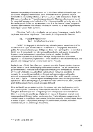   29	
  
Les	
  questions	
  posées	
  par	
  les	
  internautes	
  sur	
  la	
  plateforme	
  «	
  Choisir	
  Notre	
  Europe	
  »	
  ont	
  
été	
  traitées,	
  analysées,	
  et	
  travaillées.	
  Après	
  avoir	
  déterminé	
  les	
  questions	
  les	
  plus	
  
récurrentes	
  et	
  les	
  plus	
  importantes,	
  le	
  groupe	
  G.A.R.E.	
  a	
  établi	
  un	
  document	
  de	
  plus	
  de	
  
170	
  pages,	
  répondant	
  à	
  «	
  74	
  questions	
  pour	
  réorienter	
  l’Europe	
  ».	
  Ce	
  document	
  massif	
  
fut	
  transmis	
  à	
  la	
  presse,	
  qui	
  n’en	
  fit	
  rien.	
  Il	
  fut	
  évidemment	
  publié	
  sur	
  le	
  site	
  internet	
  du	
  
Parti	
  et	
  largement	
  diffusé	
  sur	
  les	
  réseaux	
  sociaux.	
  Si	
  le	
  document	
  n’a	
  eu	
  qu’une	
  portée	
  
limitée,	
  il	
  démontre	
  une	
  utilisation	
  du	
  lien	
  avec	
  les	
  citoyens	
  via	
  le	
  Web	
  et	
  la	
  plateforme	
  
numérique	
  «	
  Choisir	
  Notre	
  Europe	
  ».	
  
	
  
C’était	
  tout	
  l’intérêt	
  de	
  cette	
  plateforme,	
  qui	
  met	
  en	
  évidence	
  une	
  capacité	
  du	
  Net	
  
de	
  plus	
  en	
  plus	
  utilisée	
  en	
  politique	
  :	
  l’interactivité,	
  le	
  dialogue	
  avec	
  les	
  électeurs.	
  
	
  
2.2. «	
  Choisir	
  Notre	
  Europe	
  »	
  
2.2.1. Une	
  plateforme	
  interactive	
  	
  
	
  
En	
  2007,	
  la	
  campagne	
  de	
  Nicolas	
  Sarkozy	
  s’était	
  largement	
  appuyée	
  sur	
  le	
  Web,	
  
mais	
  toujours	
  de	
  façon	
  descendante,	
  de	
  l’état	
  major	
  de	
  la	
  campagne	
  en	
  direction	
  du	
  
public.	
  Par	
  contraste,	
  la	
  campagne	
  de	
  Ségolène	
  Royal	
  était	
  «	
  participative	
  »	
  et	
  cherchait	
  à	
  
établir	
  plus	
  de	
  contact	
  entre	
  les	
  internautes	
  et	
  la	
  candidate,	
  mais	
  aussi	
  à	
  favoriser	
  les	
  
échanges	
  entre	
  les	
  internautes	
  eux-­‐mêmes.	
  Le	
  site	
  mis	
  en	
  place	
  dès	
  2006,	
  
desirsdavenir.org,	
  était	
  une	
  plateforme	
  d’échange,	
  un	
  espace	
  interactif	
  qui	
  devait	
  
apporter	
  à	
  la	
  candidate	
  un	
  programme	
  de	
  l’ordre	
  du	
  cahier	
  de	
  doléances	
  numérique.	
  Elle	
  
pouvait	
  ainsi	
  s’appuyer	
  sur	
  un	
  contenu	
  fourni	
  par	
  les	
  Français.	
  
	
  
La	
  plateforme	
  «	
  Choisir	
  Notre	
  Europe	
  »	
  reprenait	
  cette	
  idée	
  de	
  participation	
  citoyenne,	
  
mais	
  n’entendait	
  pas	
  élaborer	
  le	
  programme	
  en	
  collaboration.	
  L’un	
  des	
  objectifs	
  de	
  la	
  
plateforme	
  était	
  de	
  recueillir	
  les	
  messages	
  des	
  électeurs,	
  pour	
  permettre	
  aux	
  candidats	
  
d’y	
  répondre.	
  Très	
  élaborée,	
  elle	
  offrait	
  également	
  aux	
  visiteurs	
  la	
  possibilité	
  de	
  
consulter	
  les	
  propositions	
  socialistes	
  et	
  de	
  soutenir	
  les	
  propositions.	
  «	
  Quand	
  on	
  
soutenait	
  une	
  proposition,	
  on	
  entrait	
  son	
  code	
  postal.	
  Alors,	
  s’affichaient	
  les	
  têtes	
  de	
  
listes	
  pour	
  la	
  région.	
  …	
  Certaines	
  régions	
  avaient	
  également	
  demandé	
  des	
  propositions	
  
spécifiques	
  »	
  décrit	
  Thierry	
  Daguzan,	
  directeur	
  associé	
  d’Opérationnelle.	
  Ainsi,	
  suivant	
  le	
  
profil	
  de	
  l’internaute,	
  le	
  site	
  prenait	
  un	
  aspect	
  différent.	
  	
  
	
  
Marc	
  Abélès	
  affirme	
  que	
  «	
  désormais	
  les	
  électeurs	
  ne	
  sont	
  plus	
  simplement	
  un	
  public	
  
pris	
  à	
  témoin	
  par	
  les	
  candidats,	
  qu’ils	
  essaient	
  de	
  convaincre	
  et	
  de	
  séduire.	
  »27	
  Pour	
  lui,	
  
l’irruption	
  du	
  numérique	
  dans	
  la	
  vie	
  politique	
  crée	
  un	
  espace	
  de	
  discussion	
  entre	
  les	
  
élites	
  et	
  le	
  peuple.	
  Un	
  candidat	
  qui	
  négligerait	
  cet	
  espace	
  de	
  discussion	
  pourrait	
  subir	
  
des	
  accusations	
  d’élitisme.	
  Inclure	
  les	
  citoyens	
  dans	
  l’élaboration	
  des	
  programmes,	
  des	
  
orientations	
  de	
  la	
  vie	
  publique	
  n’est	
  pas	
  une	
  tâche	
  aisée,	
  mais	
  elle	
  reste	
  inévitable.	
  Même	
  
si	
  peu	
  de	
  citoyens	
  s’impliqueront,	
  le	
  simple	
  fait	
  de	
  mettre	
  en	
  place	
  une	
  plateforme	
  
interactive	
  est,	
  en	
  soi,	
  un	
  message	
  d’ouverture.	
  
	
  
	
  	
  	
  	
  	
  	
  	
  	
  	
  	
  	
  	
  	
  	
  	
  	
  	
  	
  	
  	
  	
  	
  	
  	
  	
  	
  	
  	
  	
  	
  	
  	
  	
  	
  	
  	
  	
  	
  	
  	
  	
  	
  	
  	
  	
  	
  	
  	
  	
  	
  	
  	
  	
  	
  	
  	
  
27	
  F.	
  Greffet	
  (dir.),	
  Ibid.,	
  p.67	
  
 