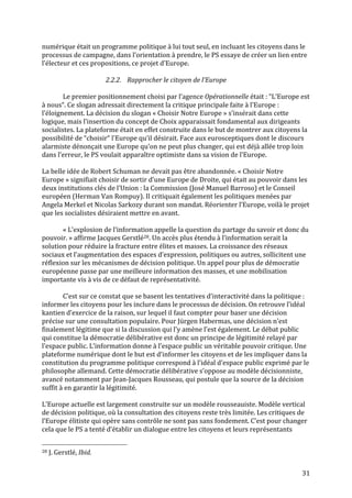   31	
  
numérique	
  était	
  un	
  programme	
  politique	
  à	
  lui	
  tout	
  seul,	
  en	
  incluant	
  les	
  citoyens	
  dans	
  le	
  
processus	
  de	
  campagne,	
  dans	
  l’orientation	
  à	
  prendre,	
  le	
  PS	
  essaye	
  de	
  créer	
  un	
  lien	
  entre	
  
l’électeur	
  et	
  ces	
  propositions,	
  ce	
  projet	
  d’Europe.	
  
	
  
2.2.2. Rapprocher	
  le	
  citoyen	
  de	
  l’Europe	
  
	
  
Le	
  premier	
  positionnement	
  choisi	
  par	
  l’agence	
  Opérationnelle	
  était	
  :	
  “L’Europe	
  est	
  
à	
  nous“.	
  Ce	
  slogan	
  adressait	
  directement	
  la	
  critique	
  principale	
  faite	
  à	
  l’Europe	
  :	
  
l’éloignement.	
  La	
  décision	
  du	
  slogan	
  «	
  Choisir	
  Notre	
  Europe	
  »	
  s’insérait	
  dans	
  cette	
  
logique,	
  mais	
  l’insertion	
  du	
  concept	
  de	
  Choix	
  apparaissait	
  fondamental	
  aux	
  dirigeants	
  
socialistes.	
  La	
  plateforme	
  était	
  en	
  effet	
  construite	
  dans	
  le	
  but	
  de	
  montrer	
  aux	
  citoyens	
  la	
  
possibilité	
  de	
  “choisir“	
  l'Europe	
  qu’il	
  désirait.	
  Face	
  aux	
  eurosceptiques	
  dont	
  le	
  discours	
  
alarmiste	
  dénonçait	
  une	
  Europe	
  qu’on	
  ne	
  peut	
  plus	
  changer,	
  qui	
  est	
  déjà	
  allée	
  trop	
  loin	
  
dans	
  l’erreur,	
  le	
  PS	
  voulait	
  apparaître	
  optimiste	
  dans	
  sa	
  vision	
  de	
  l’Europe.	
  	
  
	
  
La	
  belle	
  idée	
  de	
  Robert	
  Schuman	
  ne	
  devait	
  pas	
  être	
  abandonnée.	
  «	
  Choisir	
  Notre	
  
Europe	
  »	
  signifiait	
  choisir	
  de	
  sortir	
  d’une	
  Europe	
  de	
  Droite,	
  qui	
  était	
  au	
  pouvoir	
  dans	
  les	
  
deux	
  institutions	
  clés	
  de	
  l’Union	
  :	
  la	
  Commission	
  (José	
  Manuel	
  Barroso)	
  et	
  le	
  Conseil	
  
européen	
  (Herman	
  Van	
  Rompuy).	
  Il	
  critiquait	
  également	
  les	
  politiques	
  menées	
  par	
  
Angela	
  Merkel	
  et	
  Nicolas	
  Sarkozy	
  durant	
  son	
  mandat.	
  Réorienter	
  l’Europe,	
  voilà	
  le	
  projet	
  
que	
  les	
  socialistes	
  désiraient	
  mettre	
  en	
  avant.	
  	
  
	
  
«	
  L’explosion	
  de	
  l’information	
  appelle	
  la	
  question	
  du	
  partage	
  du	
  savoir	
  et	
  donc	
  du	
  
pouvoir.	
  »	
  affirme	
  Jacques	
  Gerstlé28.	
  Un	
  accès	
  plus	
  étendu	
  à	
  l’information	
  serait	
  la	
  
solution	
  pour	
  réduire	
  la	
  fracture	
  entre	
  élites	
  et	
  masses.	
  La	
  croissance	
  des	
  réseaux	
  
sociaux	
  et	
  l’augmentation	
  des	
  espaces	
  d’expression,	
  politiques	
  ou	
  autres,	
  sollicitent	
  une	
  
réflexion	
  sur	
  les	
  mécanismes	
  de	
  décision	
  politique.	
  Un	
  appel	
  pour	
  plus	
  de	
  démocratie	
  
européenne	
  passe	
  par	
  une	
  meilleure	
  information	
  des	
  masses,	
  et	
  une	
  mobilisation	
  
importante	
  vis	
  à	
  vis	
  de	
  ce	
  défaut	
  de	
  représentativité.	
  	
  
	
  
C’est	
  sur	
  ce	
  constat	
  que	
  se	
  basent	
  les	
  tentatives	
  d’interactivité	
  dans	
  la	
  politique	
  :	
  
informer	
  les	
  citoyens	
  pour	
  les	
  inclure	
  dans	
  le	
  processus	
  de	
  décision.	
  On	
  retrouve	
  l’idéal	
  
kantien	
  d’exercice	
  de	
  la	
  raison,	
  sur	
  lequel	
  il	
  faut	
  compter	
  pour	
  baser	
  une	
  décision	
  
précise	
  sur	
  une	
  consultation	
  populaire.	
  Pour	
  Jürgen	
  Habermas,	
  une	
  décision	
  n’est	
  
finalement	
  légitime	
  que	
  si	
  la	
  discussion	
  qui	
  l’y	
  amène	
  l’est	
  également.	
  Le	
  débat	
  public	
  
qui	
  constitue	
  la	
  démocratie	
  délibérative	
  est	
  donc	
  un	
  principe	
  de	
  légitimité	
  relayé	
  par	
  
l’espace	
  public.	
  L’information	
  donne	
  à	
  l’espace	
  public	
  un	
  véritable	
  pouvoir	
  critique.	
  Une	
  
plateforme	
  numérique	
  dont	
  le	
  but	
  est	
  d’informer	
  les	
  citoyens	
  et	
  de	
  les	
  impliquer	
  dans	
  la	
  
constitution	
  du	
  programme	
  politique	
  correspond	
  à	
  l’idéal	
  d’espace	
  public	
  exprimé	
  par	
  le	
  
philosophe	
  allemand.	
  Cette	
  démocratie	
  délibérative	
  s’oppose	
  au	
  modèle	
  décisionniste,	
  
avancé	
  notamment	
  par	
  Jean-­‐Jacques	
  Rousseau,	
  qui	
  postule	
  que	
  la	
  source	
  de	
  la	
  décision	
  
suffit	
  à	
  en	
  garantir	
  la	
  légitimité.	
  
	
  
L’Europe	
  actuelle	
  est	
  largement	
  construite	
  sur	
  un	
  modèle	
  rousseauiste.	
  Modèle	
  vertical	
  
de	
  décision	
  politique,	
  où	
  la	
  consultation	
  des	
  citoyens	
  reste	
  très	
  limitée.	
  Les	
  critiques	
  de	
  
l’Europe	
  élitiste	
  qui	
  opère	
  sans	
  contrôle	
  ne	
  sont	
  pas	
  sans	
  fondement.	
  C’est	
  pour	
  changer	
  
cela	
  que	
  le	
  PS	
  a	
  tenté	
  d’établir	
  un	
  dialogue	
  entre	
  les	
  citoyens	
  et	
  leurs	
  représentants	
  
	
  	
  	
  	
  	
  	
  	
  	
  	
  	
  	
  	
  	
  	
  	
  	
  	
  	
  	
  	
  	
  	
  	
  	
  	
  	
  	
  	
  	
  	
  	
  	
  	
  	
  	
  	
  	
  	
  	
  	
  	
  	
  	
  	
  	
  	
  	
  	
  	
  	
  	
  	
  	
  	
  	
  	
  
28	
  J.	
  Gerstlé,	
  Ibid.	
  
 