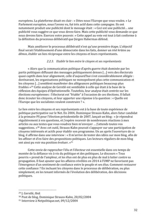   32	
  
européens.	
  La	
  plateforme	
  disait	
  en	
  clair	
  :	
  «	
  Dites	
  nous	
  l’Europe	
  que	
  vous	
  voulez.	
  »	
  Le	
  
Parlement	
  européen,	
  nous	
  l’avons	
  vu,	
  fut	
  très	
  actif	
  dans	
  cette	
  campagne.	
  Ils	
  ont	
  
notamment	
  produit	
  une	
  publicité	
  dont	
  le	
  message	
  était	
  :	
  «	
  Ceci	
  est	
  une	
  publicité…	
  une	
  
publicité	
  vous	
  suggère	
  ce	
  que	
  vous	
  devez	
  faire.	
  Mais	
  cette	
  publicité	
  vous	
  demande	
  ce	
  que	
  
nous	
  devons	
  faire.	
  Exercez	
  votre	
  pouvoir.	
  »	
  Cette	
  appel	
  au	
  vote	
  est	
  tout	
  à	
  fait	
  conforme	
  à	
  
la	
  définition	
  du	
  processus	
  délibératif	
  que	
  Jürgen	
  Habermas	
  défend.	
  
	
  
Mais	
  améliorer	
  le	
  processus	
  délibératif	
  n’est	
  qu’une	
  première	
  étape.	
  L’objectif	
  
final	
  serait	
  l’établissement	
  d’une	
  démocratie	
  dans	
  les	
  faits,	
  donner	
  un	
  réel	
  krátos	
  au	
  
dêmos,	
  établir	
  un	
  lien	
  réciproque	
  entre	
  les	
  citoyens	
  et	
  leurs	
  représentants.	
  
	
  
2.2.3. Etablir	
  le	
  lien	
  entre	
  le	
  citoyen	
  et	
  ses	
  représentants	
  
	
  
«	
  Alors	
  que	
  la	
  communication	
  politique	
  d’après	
  guerre	
  était	
  dominée	
  par	
  les	
  
partis	
  politiques	
  diffusant	
  des	
  messages	
  politiquement	
  denses	
  […]	
  vers	
  des	
  électorats	
  
quasi	
  captifs	
  dans	
  leur	
  alignement,	
  celle	
  d’aujourd’hui	
  s’est	
  considérablement	
  allégée	
  :	
  
dorénavant,	
  les	
  organisations	
  politiques	
  ne	
  monopolisent	
  plus	
  cette	
  communication	
  et	
  
les	
  citoyens	
  […]	
  semblent	
  manifester	
  des	
  allégeances	
  politiques	
  beaucoup	
  plus	
  
friables	
  »29	
  Cette	
  analyse	
  de	
  Gerstlé	
  est	
  semblable	
  à	
  celle	
  qui	
  était	
  à	
  la	
  base	
  de	
  la	
  
réflexion	
  des	
  équipes	
  d’Opérationnelle.	
  Toutefois,	
  leur	
  analyse	
  était	
  centrée	
  sur	
  les	
  
élections	
  européennes	
  :	
  l’électorat	
  est	
  “friable“	
  à	
  l’occasion	
  de	
  ces	
  élections.	
  Il	
  fallait	
  
donc	
  écouter	
  les	
  citoyens,	
  et	
  leur	
  apporter	
  une	
  réponse	
  à	
  la	
  question	
  :	
  «	
  Quelle	
  est	
  
l’Europe	
  que	
  les	
  socialistes	
  veulent	
  construire	
  ?	
  ».	
  	
  
	
  
Le	
  lien	
  entre	
  les	
  citoyens	
  et	
  ses	
  représentants	
  est	
  à	
  la	
  base	
  de	
  toute	
  expérience	
  de	
  
politique	
  participative	
  sur	
  le	
  Net.	
  En	
  2004,	
  Dominique	
  Strauss-­‐Kahn,	
  alors	
  futur	
  candidat	
  
à	
  la	
  primaire	
  PS	
  pour	
  l’élection	
  présidentielle	
  de	
  2007,	
  lançait	
  un	
  blog	
  :	
  «	
  Je	
  répondrai	
  
régulièrement	
  à	
  vos	
  questions,	
  et	
  j’espère	
  recevoir	
  de	
  nombreuses	
  réactions	
  à	
  mes	
  
articles	
  ou	
  aux	
  textes	
  que	
  vous	
  voudrez	
  bien	
  m’envoyer	
  …	
  J’attends	
  toutes	
  vos	
  
suggestions.	
  »30	
  Avec	
  cet	
  outil,	
  Strauss-­‐Kahn	
  pouvait	
  s’appuyer	
  sur	
  une	
  participation	
  de	
  
citoyens	
  intéressés	
  et	
  actifs	
  pour	
  établir	
  son	
  programme.	
  Un	
  an	
  après	
  l’ouverture	
  de	
  ce	
  
blog,	
  il	
  affirme	
  dans	
  une	
  interview	
  :	
  «	
  Il	
  m’arrive	
  de	
  tester	
  des	
  idées	
  sur	
  mon	
  blog,	
  afin	
  de	
  
les	
  affiner	
  et	
  d’en	
  faire	
  des	
  propositions	
  politiques.	
  Les	
  lecteurs	
  réguliers	
  de	
  mon	
  blog	
  
ont	
  ainsi	
  pu	
  voir	
  ma	
  position	
  évoluer.	
  »31	
  
	
  
	
   Cette	
  envie	
  de	
  rapprocher	
  l’élu	
  et	
  l’électeur	
  est	
  essentielle	
  dans	
  ces	
  temps	
  de	
  
montée	
  de	
  la	
  défiance	
  vis	
  à	
  vis	
  du	
  politique	
  et	
  des	
  politiques.	
  Le	
  discours	
  «	
  Tous	
  
pourris	
  »	
  prend	
  de	
  l’ampleur,	
  et	
  les	
  élus	
  ont	
  de	
  plus	
  en	
  plus	
  de	
  mal	
  à	
  lutter	
  contre	
  sa	
  
propagation.	
  Il	
  faut	
  ajouter	
  que	
  les	
  affaires	
  révélées	
  en	
  2014	
  à	
  l’UMP	
  ne	
  favorisent	
  pas	
  
l’émergence	
  d’un	
  sentiment	
  de	
  confiance	
  entre	
  le	
  peuple	
  et	
  ses	
  élus.	
  Comment	
  restaurer	
  
cette	
  confiance	
  ?	
  En	
  incluant	
  les	
  citoyens	
  dans	
  le	
  processus	
  de	
  délibération,	
  ou	
  plus	
  
simplement,	
  en	
  les	
  tenant	
  informés	
  de	
  l’évolution	
  des	
  délibération,	
  des	
  décisions	
  
politiques.	
  	
  
	
  
	
  	
  	
  	
  	
  	
  	
  	
  	
  	
  	
  	
  	
  	
  	
  	
  	
  	
  	
  	
  	
  	
  	
  	
  	
  	
  	
  	
  	
  	
  	
  	
  	
  	
  	
  	
  	
  	
  	
  	
  	
  	
  	
  	
  	
  	
  	
  	
  	
  	
  	
  	
  	
  	
  	
  	
  
29	
  J.	
  Gerstlé,	
  Ibid.	
  
30	
  Post	
  de	
  blog,	
  Dominique	
  Strauss-­‐Kahn,	
  20/02/2004	
  
31	
  Interview	
  à	
  Netpolitique.net,	
  09/12/2004	
  
 