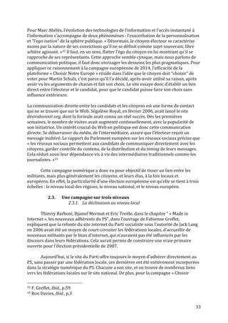   33	
  
Pour	
  Marc	
  Abélès,	
  l’évolution	
  des	
  technologies	
  de	
  l’information	
  et	
  l’accès	
  instantané	
  à	
  
l’information	
  s’accompagne	
  de	
  deux	
  phénomènes	
  :	
  l’exacerbation	
  de	
  la	
  personnalisation	
  
et	
  “l’ego-­‐isation“	
  de	
  la	
  sphère	
  publique.	
  «	
  Désormais,	
  le	
  citoyen-­‐électeur	
  se	
  caractérise	
  
moins	
  par	
  la	
  nature	
  de	
  ses	
  convictions	
  qu’il	
  ne	
  se	
  définit	
  comme	
  sujet	
  souverain,	
  libre	
  
arbitre	
  agissant.	
  »32	
  Il	
  faut,	
  en	
  un	
  sens,	
  flatter	
  l’égo	
  du	
  citoyen	
  en	
  lui	
  montrant	
  qu’il	
  se	
  
rapproche	
  de	
  ses	
  représentants.	
  Cette	
  approche	
  semble	
  cynique,	
  mais	
  nous	
  parlons	
  de	
  
communication	
  politique,	
  il	
  faut	
  donc	
  envisager	
  les	
  desseins	
  les	
  plus	
  pragmatiques.	
  Pour	
  
appliquer	
  ce	
  raisonnement	
  à	
  la	
  campagne	
  européenne	
  de	
  2014,	
  l’efficacité	
  de	
  la	
  
plateforme	
  «	
  Choisir	
  Notre	
  Europe	
  »	
  réside	
  dans	
  l’idée	
  que	
  le	
  citoyen	
  doit	
  “choisir“	
  de	
  
voter	
  pour	
  Martin	
  Schulz,	
  c’est	
  parce	
  qu’il	
  l’a	
  décidé,	
  après	
  avoir	
  utilisé	
  sa	
  raison,	
  après	
  
avoir	
  vu	
  les	
  arguments	
  de	
  chacun	
  et	
  fait	
  son	
  choix.	
  Le	
  site	
  essaye	
  donc	
  d’établir	
  un	
  lien	
  
direct	
  entre	
  l’électeur	
  et	
  le	
  candidat,	
  pour	
  que	
  le	
  candidat	
  puisse	
  faire	
  son	
  choix	
  sans	
  
influence	
  extérieure.	
  
	
  
La	
  communication	
  directe	
  entre	
  les	
  candidats	
  et	
  les	
  citoyens	
  est	
  une	
  forme	
  de	
  contact	
  
qui	
  ne	
  se	
  trouve	
  que	
  sur	
  le	
  Web.	
  Ségolène	
  Royal,	
  en	
  février	
  2006,	
  avait	
  lancé	
  le	
  site	
  
désirsdavenir.org,	
  dont	
  la	
  formule	
  avait	
  connu	
  un	
  réel	
  succès.	
  Dès	
  les	
  premières	
  
semaines,	
  le	
  nombre	
  de	
  visites	
  avait	
  augmenté	
  continuellement,	
  avec	
  la	
  popularité	
  de	
  
son	
  initiatrice.	
  Un	
  intérêt	
  crucial	
  du	
  Web	
  en	
  politique	
  est	
  donc	
  cette	
  communication	
  
directe.	
  Se	
  débarrasser	
  du	
  média,	
  de	
  l’intermédiaire,	
  assure	
  que	
  l’électeur	
  reçoit	
  un	
  
message	
  inaltéré.	
  Le	
  rapport	
  du	
  Parlement	
  européen	
  sur	
  les	
  réseaux	
  sociaux	
  précise	
  que	
  
«	
  les	
  réseaux	
  sociaux	
  permettent	
  aux	
  candidats	
  de	
  communiquer	
  directement	
  avec	
  les	
  
citoyens,	
  garder	
  contrôle	
  du	
  contenu,	
  de	
  la	
  distribution	
  et	
  du	
  timing	
  de	
  leurs	
  messages.	
  
Cela	
  réduit	
  aussi	
  leur	
  dépendance	
  vis	
  à	
  vis	
  des	
  intermédiaires	
  traditionnels	
  comme	
  les	
  
journalistes.	
  »33	
  
	
  
	
   Cette	
  campagne	
  numérique	
  a	
  donc	
  eu	
  pour	
  objectif	
  de	
  tisser	
  un	
  lien	
  entre	
  les	
  
militants,	
  mais	
  plus	
  généralement	
  les	
  citoyens,	
  et	
  leurs	
  élus,	
  à	
  la	
  fois	
  locaux	
  et	
  
européens.	
  En	
  effet,	
  la	
  particularité	
  d’une	
  élection	
  européenne	
  est	
  qu’elle	
  se	
  tient	
  à	
  trois	
  
échelles	
  :	
  le	
  niveau	
  local	
  des	
  régions,	
  le	
  niveau	
  national,	
  et	
  le	
  niveau	
  européen.	
  
	
  
2.3. Une	
  campagne	
  sur	
  trois	
  niveaux	
  
2.3.1. La	
  déclinaison	
  au	
  niveau	
  local	
  
	
  
Thierry	
  Barboni,	
  Djamel	
  Mermat	
  et	
  Eric	
  Treille,	
  dans	
  le	
  chapitre	
  “	
  «	
  Made	
  in	
  
Internet	
  »,	
  les	
  nouveaux	
  adhérents	
  du	
  PS“,	
  dans	
  l’ouvrage	
  de	
  Fabienne	
  Greffet,	
  
expliquent	
  que	
  la	
  refonte	
  du	
  site	
  internet	
  du	
  Parti	
  socialiste	
  sous	
  l’autorité	
  de	
  Jack	
  Lang	
  
en	
  2006	
  avait	
  été	
  un	
  moyen	
  de	
  court-­‐circuiter	
  les	
  fédérations	
  locales,	
  d’accueillir	
  de	
  
nouveaux	
  militants	
  par	
  le	
  biais	
  d’internet,	
  qui	
  n’auraient	
  pas	
  été	
  influencés	
  par	
  les	
  
discours	
  dans	
  leurs	
  fédérations.	
  Cela	
  aurait	
  permis	
  de	
  construire	
  une	
  vraie	
  primaire	
  
ouverte	
  pour	
  l’élection	
  présidentielle	
  de	
  2007.	
  
	
  
Aujourd’hui,	
  si	
  le	
  site	
  du	
  Parti	
  offre	
  toujours	
  le	
  moyen	
  d’adhérer	
  directement	
  au	
  
PS,	
  sans	
  passer	
  par	
  une	
  fédération	
  locale,	
  ces	
  dernières	
  ont	
  été	
  entièrement	
  incorporées	
  
dans	
  la	
  stratégie	
  numérique	
  du	
  PS.	
  Chacune	
  a	
  son	
  site,	
  et	
  on	
  trouve	
  de	
  nombreux	
  liens	
  
vers	
  les	
  fédérations	
  locales	
  sur	
  le	
  site	
  national.	
  De	
  plus,	
  pour	
  la	
  campagne	
  «	
  Choisir	
  
	
  	
  	
  	
  	
  	
  	
  	
  	
  	
  	
  	
  	
  	
  	
  	
  	
  	
  	
  	
  	
  	
  	
  	
  	
  	
  	
  	
  	
  	
  	
  	
  	
  	
  	
  	
  	
  	
  	
  	
  	
  	
  	
  	
  	
  	
  	
  	
  	
  	
  	
  	
  	
  	
  	
  	
  
32	
  F.	
  Greffet,	
  Ibid.,	
  p.59	
  
33	
  Ron	
  Davies,	
  Ibid.,	
  p.3	
  
 