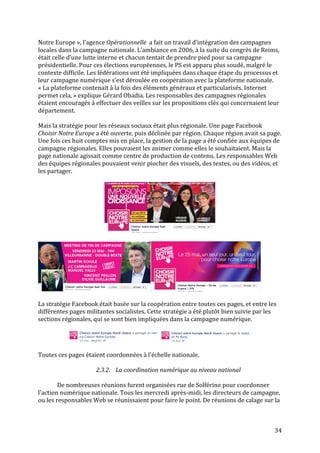   34	
  
Notre	
  Europe	
  »,	
  l’agence	
  Opérationnelle	
  	
  a	
  fait	
  un	
  travail	
  d’intégration	
  des	
  campagnes	
  
locales	
  dans	
  la	
  campagne	
  nationale.	
  L’ambiance	
  en	
  2006,	
  à	
  la	
  suite	
  du	
  congrès	
  de	
  Reims,	
  
était	
  celle	
  d’une	
  lutte	
  interne	
  et	
  chacun	
  tentait	
  de	
  prendre	
  pied	
  pour	
  sa	
  campagne	
  
présidentielle.	
  Pour	
  ces	
  élections	
  européennes,	
  le	
  PS	
  est	
  apparu	
  plus	
  soudé,	
  malgré	
  le	
  
contexte	
  difficile.	
  Les	
  fédérations	
  ont	
  été	
  impliquées	
  dans	
  chaque	
  étape	
  du	
  processus	
  et	
  
leur	
  campagne	
  numérique	
  s’est	
  déroulée	
  en	
  coopération	
  avec	
  la	
  plateforme	
  nationale.	
  
«	
  La	
  plateforme	
  contenait	
  à	
  la	
  fois	
  des	
  éléments	
  généraux	
  et	
  particularisés.	
  Internet	
  
permet	
  cela,	
  »	
  explique	
  Gérard	
  Obadia.	
  Les	
  responsables	
  des	
  campagnes	
  régionales	
  
étaient	
  encouragés	
  à	
  effectuer	
  des	
  veilles	
  sur	
  les	
  propositions	
  clés	
  qui	
  concernaient	
  leur	
  
département.	
  
	
  
Mais	
  la	
  stratégie	
  pour	
  les	
  réseaux	
  sociaux	
  était	
  plus	
  régionale.	
  Une	
  page	
  Facebook	
  
Choisir	
  Notre	
  Europe	
  a	
  été	
  ouverte,	
  puis	
  déclinée	
  par	
  région.	
  Chaque	
  région	
  avait	
  sa	
  page.	
  
Une	
  fois	
  ces	
  huit	
  comptes	
  mis	
  en	
  place,	
  la	
  gestion	
  de	
  la	
  page	
  a	
  été	
  confiée	
  aux	
  équipes	
  de	
  
campagne	
  régionales.	
  Elles	
  pouvaient	
  les	
  animer	
  comme	
  elles	
  le	
  souhaitaient.	
  Mais	
  la	
  
page	
  nationale	
  agissait	
  comme	
  centre	
  de	
  production	
  de	
  contenu.	
  Les	
  responsables	
  Web	
  
des	
  équipes	
  régionales	
  pouvaient	
  venir	
  piocher	
  des	
  visuels,	
  des	
  textes,	
  ou	
  des	
  vidéos,	
  et	
  
les	
  partager.	
  	
  
	
  
	
  
	
  
	
  
	
  
La	
  stratégie	
  Facebook	
  était	
  basée	
  sur	
  la	
  coopération	
  entre	
  toutes	
  ces	
  pages,	
  et	
  entre	
  les	
  
différentes	
  pages	
  militantes	
  socialistes.	
  Cette	
  stratégie	
  a	
  été	
  plutôt	
  bien	
  suivie	
  par	
  les	
  
sections	
  régionales,	
  qui	
  se	
  sont	
  bien	
  impliquées	
  dans	
  la	
  campagne	
  numérique.	
  	
  
	
  
	
  
	
  
Toutes	
  ces	
  pages	
  étaient	
  coordonnées	
  à	
  l’échelle	
  nationale.	
  
	
  
2.3.2. La	
  coordination	
  numérique	
  au	
  niveau	
  national	
  
	
  
De	
  nombreuses	
  réunions	
  furent	
  organisées	
  rue	
  de	
  Solférino	
  pour	
  coordonner	
  
l’action	
  numérique	
  nationale.	
  Tous	
  les	
  mercredi	
  après-­‐midi,	
  les	
  directeurs	
  de	
  campagne,	
  
ou	
  les	
  responsables	
  Web	
  se	
  réunissaient	
  pour	
  faire	
  le	
  point.	
  De	
  réunions	
  de	
  calage	
  sur	
  la	
  
 