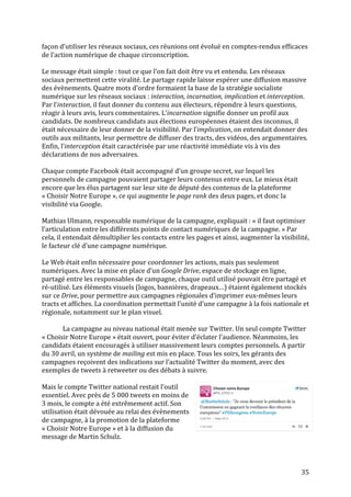   35	
  
façon	
  d’utiliser	
  les	
  réseaux	
  sociaux,	
  ces	
  réunions	
  ont	
  évolué	
  en	
  comptes-­‐rendus	
  efficaces	
  
de	
  l’action	
  numérique	
  de	
  chaque	
  circonscription.	
  	
  
	
  
Le	
  message	
  était	
  simple	
  :	
  tout	
  ce	
  que	
  l’on	
  fait	
  doit	
  être	
  vu	
  et	
  entendu.	
  Les	
  réseaux	
  
sociaux	
  permettent	
  cette	
  viralité.	
  Le	
  partage	
  rapide	
  laisse	
  espérer	
  une	
  diffusion	
  massive	
  
des	
  évènements.	
  Quatre	
  mots	
  d’ordre	
  formaient	
  la	
  base	
  de	
  la	
  stratégie	
  socialiste	
  
numérique	
  sur	
  les	
  réseaux	
  sociaux	
  :	
  interaction,	
  incarnation,	
  implication	
  et	
  interception.	
  
Par	
  l’interaction,	
  il	
  faut	
  donner	
  du	
  contenu	
  aux	
  électeurs,	
  répondre	
  à	
  leurs	
  questions,	
  
réagir	
  à	
  leurs	
  avis,	
  leurs	
  commentaires.	
  L’incarnation	
  signifie	
  donner	
  un	
  profil	
  aux	
  
candidats.	
  De	
  nombreux	
  candidats	
  aux	
  élections	
  européennes	
  étaient	
  des	
  inconnus,	
  il	
  
était	
  nécessaire	
  de	
  leur	
  donner	
  de	
  la	
  visibilité.	
  Par	
  l’implication,	
  on	
  entendait	
  donner	
  des	
  
outils	
  aux	
  militants,	
  leur	
  permettre	
  de	
  diffuser	
  des	
  tracts,	
  des	
  vidéos,	
  des	
  argumentaires.	
  
Enfin,	
  l’interception	
  était	
  caractérisée	
  par	
  une	
  réactivité	
  immédiate	
  vis	
  à	
  vis	
  des	
  
déclarations	
  de	
  nos	
  adversaires.	
  	
  
	
  
Chaque	
  compte	
  Facebook	
  était	
  accompagné	
  d’un	
  groupe	
  secret,	
  sur	
  lequel	
  les	
  
personnels	
  de	
  campagne	
  pouvaient	
  partager	
  leurs	
  contenus	
  entre	
  eux.	
  Le	
  mieux	
  était	
  
encore	
  que	
  les	
  élus	
  partagent	
  sur	
  leur	
  site	
  de	
  député	
  des	
  contenus	
  de	
  la	
  plateforme	
  
«	
  Choisir	
  Notre	
  Europe	
  »,	
  ce	
  qui	
  augmente	
  le	
  page	
  rank	
  des	
  deux	
  pages,	
  et	
  donc	
  la	
  
visibilité	
  via	
  Google.	
  	
  
	
  
Mathias	
  Ulmann,	
  responsable	
  numérique	
  de	
  la	
  campagne,	
  expliquait	
  :	
  «	
  il	
  faut	
  optimiser	
  
l’articulation	
  entre	
  les	
  différents	
  points	
  de	
  contact	
  numériques	
  de	
  la	
  campagne.	
  »	
  Par	
  
cela,	
  il	
  entendait	
  démultiplier	
  les	
  contacts	
  entre	
  les	
  pages	
  et	
  ainsi,	
  augmenter	
  la	
  visibilité,	
  
le	
  facteur	
  clé	
  d’une	
  campagne	
  numérique.	
  
	
  
Le	
  Web	
  était	
  enfin	
  nécessaire	
  pour	
  coordonner	
  les	
  actions,	
  mais	
  pas	
  seulement	
  
numériques.	
  Avec	
  la	
  mise	
  en	
  place	
  d’un	
  Google	
  Drive,	
  espace	
  de	
  stockage	
  en	
  ligne,	
  
partagé	
  entre	
  les	
  responsables	
  de	
  campagne,	
  chaque	
  outil	
  utilisé	
  pouvait	
  être	
  partagé	
  et	
  
ré-­‐utilisé.	
  Les	
  éléments	
  visuels	
  (logos,	
  bannières,	
  drapeaux…)	
  étaient	
  également	
  stockés	
  
sur	
  ce	
  Drive,	
  pour	
  permettre	
  aux	
  campagnes	
  régionales	
  d’imprimer	
  eux-­‐mêmes	
  leurs	
  
tracts	
  et	
  affiches.	
  La	
  coordination	
  permettait	
  l’unité	
  d’une	
  campagne	
  à	
  la	
  fois	
  nationale	
  et	
  
régionale,	
  notamment	
  sur	
  le	
  plan	
  visuel.	
  
	
  
La	
  campagne	
  au	
  niveau	
  national	
  était	
  menée	
  sur	
  Twitter.	
  Un	
  seul	
  compte	
  Twitter	
  
«	
  Choisir	
  Notre	
  Europe	
  »	
  était	
  ouvert,	
  pour	
  éviter	
  d’éclater	
  l’audience.	
  Néanmoins,	
  les	
  
candidats	
  étaient	
  encouragés	
  à	
  utiliser	
  massivement	
  leurs	
  comptes	
  personnels.	
  A	
  partir	
  
du	
  30	
  avril,	
  un	
  système	
  de	
  mailing	
  est	
  mis	
  en	
  place.	
  Tous	
  les	
  soirs,	
  les	
  gérants	
  des	
  
campagnes	
  reçoivent	
  des	
  indications	
  sur	
  l’actualité	
  Twitter	
  du	
  moment,	
  avec	
  des	
  
exemples	
  de	
  tweets	
  à	
  retweeter	
  ou	
  des	
  débats	
  à	
  suivre.	
  
	
  
Mais	
  le	
  compte	
  Twitter	
  national	
  restait	
  l’outil	
  
essentiel.	
  Avec	
  près	
  de	
  5	
  000	
  tweets	
  en	
  moins	
  de	
  
3	
  mois,	
  le	
  compte	
  a	
  été	
  extrêmement	
  actif.	
  Son	
  
utilisation	
  était	
  dévouée	
  au	
  relai	
  des	
  évènements	
  
de	
  campagne,	
  à	
  la	
  promotion	
  de	
  la	
  plateforme	
  
«	
  Choisir	
  Notre	
  Europe	
  »	
  et	
  à	
  la	
  diffusion	
  du	
  
message	
  de	
  Martin	
  Schulz.	
  
	
  
 