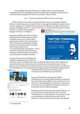   36	
  
Cette	
  stratégie	
  nationale	
  était	
  bien	
  sûr	
  intégrée	
  dans	
  une	
  communication	
  
européenne.	
  Mais	
  si	
  la	
  campagne	
  nationale	
  avait	
  plusieurs	
  candidats	
  à	
  promouvoir,	
  la	
  
communication	
  européenne	
  du	
  PSE	
  n’en	
  avait	
  qu’un	
  :	
  Martin	
  Schulz.	
  
	
  
2.3.3. L’action	
  numérique	
  du	
  PSE	
  en	
  France	
  et	
  en	
  Europe	
  
	
  
Le	
  PSE	
  a	
  organisé	
  de	
  nombreux	
  évènements	
  pour	
  suivre	
  la	
  campagne	
  de	
  Martin	
  
Schulz.	
  Suivi	
  pas	
  à	
  pas	
  par	
  un	
  compte	
  Twitter	
  et	
  une	
  page	
  Facebook	
  qui	
  relayait	
  tous	
  ces	
  
actes	
  de	
  campagne,	
  le	
  candidat	
  socialiste	
  a	
  parcouru	
  l’Europe	
  de	
  Prague	
  à	
  Lisbonne,	
  de	
  
Londres	
  à	
  Budapest	
  entre	
  le	
  1er	
  mars	
  et	
  le	
  23	
  mai.	
  Il	
  a	
  rencontré	
  des	
  militants	
  socialistes	
  
à	
  Vienne	
  et	
  a	
  parlé	
  à	
  des	
  meetings	
  en	
  
Espagne,	
  en	
  France,	
  en	
  Bulgarie…	
  	
  
	
  
Conscient	
  du	
  faible	
  relai	
  dans	
  les	
  médias	
  
traditionnels	
  des	
  évènements	
  purement	
  
européens,	
  pour	
  que	
  ses	
  actions	
  dans	
  
chaque	
  pays	
  aient	
  un	
  écho	
  continental,	
  le	
  
PSE	
  a	
  tiré	
  profit	
  des	
  possibilités	
  du	
  Web.	
  
Comme	
  le	
  dit	
  Jacques	
  Gerstlé,	
  les	
  médias	
  
électroniques	
  autorisent	
  la	
  
«	
  transnationalisation	
  du	
  politique.	
  »34	
  Et	
  la	
  
couverture	
  numérique	
  des	
  évènements	
  
nationaux	
  rendait	
  possible	
  l’ouverture	
  de	
  
ces	
  évènements	
  à	
  un	
  public	
  européen.	
  
	
  
Certains	
  évènements	
  ont	
  d’ailleurs	
  été	
  
organisés	
  uniquement	
  pour	
  le	
  Web.	
  La	
  
rencontre	
  Twitter	
  Townhall	
  fut	
  de	
  ceux	
  là.	
  A	
  Munich,	
  Martin	
  Schulz	
  avait	
  organisé	
  une	
  
interview	
  faite	
  par	
  les	
  twittos.	
  Avec	
  une	
  communication	
  de	
  plusieurs	
  jours,	
  il	
  avait	
  
prévenu	
  que	
  les	
  utilisateurs	
  de	
  Twitter	
  pourraient	
  lui	
  poser	
  des	
  questions	
  en	
  utilisant	
  le	
  
hashtag	
  #askmartin.	
  Les	
  questions	
  furent	
  soigneusement	
  sélectionnées	
  puisque	
  plus	
  de	
  
3	
  000	
  tweets	
  furent	
  postés	
  en	
  quelques	
  jours.	
  
L’interview	
  ne	
  fut	
  diffusée	
  que	
  sur	
  Internet.	
  
	
  
	
  
Ce	
  genre	
  d’évènements	
  montre	
  la	
  possibilité	
  
d’émergence	
  de	
  cet	
  espace	
  public	
  européen	
  évoqué	
  plus	
  
haut.	
  Sans	
  aller	
  jusqu’à	
  affirmer	
  que	
  ces	
  élections	
  ont	
  vu	
  
naitre	
  une	
  “opinion	
  publique“	
  européenne,	
  on	
  peut	
  sans	
  
aucun	
  doute	
  y	
  voir	
  l’apparition	
  de	
  l’espace	
  nécessaire	
  à	
  
la	
  naissance	
  de	
  cette	
  opinion	
  publique.	
  	
  
	
  
John	
  Dewey,	
  dans	
  Democracy	
  and	
  education	
  affirme	
  :	
  «	
  Il	
  
y	
  a	
  plus	
  qu’un	
  lien	
  verbal	
  entre	
  les	
  mots	
  “commun“,	
  
“communauté“	
  et	
  “communication“.	
  Les	
  hommes	
  vivent	
  
en	
  communauté	
  en	
  vertu	
  des	
  choses	
  qu’ils	
  ont	
  en	
  
commun	
  ;	
  et	
  la	
  communication	
  est	
  la	
  façon	
  par	
  laquelle	
  
	
  	
  	
  	
  	
  	
  	
  	
  	
  	
  	
  	
  	
  	
  	
  	
  	
  	
  	
  	
  	
  	
  	
  	
  	
  	
  	
  	
  	
  	
  	
  	
  	
  	
  	
  	
  	
  	
  	
  	
  	
  	
  	
  	
  	
  	
  	
  	
  	
  	
  	
  	
  	
  	
  	
  	
  
34	
  J.	
  Gerstlé,	
  Ibid.	
  
 