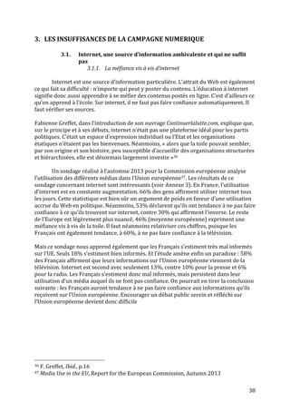   38	
  
3. LES	
  INSUFFISANCES	
  DE	
  LA	
  CAMPAGNE	
  NUMERIQUE	
  
	
  
3.1. Internet,	
  une	
  source	
  d’information	
  ambivalente	
  et	
  qui	
  ne	
  suffit	
  
pas	
  
3.1.1. La	
  méfiance	
  vis	
  à	
  vis	
  d’internet	
  
	
  
Internet	
  est	
  une	
  source	
  d’information	
  particulière.	
  L’attrait	
  du	
  Web	
  est	
  également	
  
ce	
  qui	
  fait	
  sa	
  difficulté	
  :	
  n’importe	
  qui	
  peut	
  y	
  poster	
  du	
  contenu.	
  L’éducation	
  à	
  internet	
  
signifie	
  donc	
  aussi	
  apprendre	
  à	
  se	
  méfier	
  des	
  contenus	
  postés	
  en	
  ligne.	
  C’est	
  d’ailleurs	
  ce	
  
qu’on	
  apprend	
  à	
  l’école.	
  Sur	
  internet,	
  il	
  ne	
  faut	
  pas	
  faire	
  confiance	
  automatiquement.	
  Il	
  
faut	
  vérifier	
  ses	
  sources.	
  
	
  
Fabienne	
  Greffet,	
  dans	
  l’introduction	
  de	
  son	
  ouvrage	
  Continuerlalutte.com,	
  explique	
  que,	
  
sur	
  le	
  principe	
  et	
  à	
  ses	
  débuts,	
  internet	
  n’était	
  pas	
  une	
  plateforme	
  idéal	
  pour	
  les	
  partis	
  
politiques.	
  C’était	
  un	
  espace	
  d’expression	
  individuel	
  ou	
  l’Etat	
  et	
  les	
  organisations	
  
étatiques	
  n’étaient	
  pas	
  les	
  bienvenues.	
  Néanmoins,	
  «	
  alors	
  que	
  la	
  toile	
  pouvait	
  sembler,	
  
par	
  son	
  origine	
  et	
  son	
  histoire,	
  peu	
  susceptible	
  d’accueillir	
  des	
  organisations	
  structurées	
  
et	
  hiérarchisées,	
  elle	
  est	
  désormais	
  largement	
  investie	
  »36	
  
	
  
	
   Un	
  sondage	
  réalisé	
  à	
  l’automne	
  2013	
  pour	
  la	
  Commission	
  européenne	
  analyse	
  
l’utilisation	
  des	
  différents	
  médias	
  dans	
  l’Union	
  européenne37.	
  Les	
  résultats	
  de	
  ce	
  
sondage	
  concernant	
  internet	
  sont	
  intéressants	
  (voir	
  Annexe	
  3).	
  En	
  France,	
  l’utilisation	
  
d’internet	
  est	
  en	
  constante	
  augmentation.	
  66%	
  des	
  gens	
  affirment	
  utiliser	
  internet	
  tous	
  
les	
  jours.	
  Cette	
  statistique	
  est	
  bien	
  sûr	
  un	
  argument	
  de	
  poids	
  en	
  faveur	
  d’une	
  utilisation	
  
accrue	
  du	
  Web	
  en	
  politique.	
  Néanmoins,	
  53%	
  déclarent	
  qu’ils	
  ont	
  tendance	
  à	
  ne	
  pas	
  faire	
  
confiance	
  à	
  ce	
  qu’ils	
  trouvent	
  sur	
  internet,	
  contre	
  30%	
  qui	
  affirment	
  l’inverse.	
  Le	
  reste	
  
de	
  l’Europe	
  est	
  légèrement	
  plus	
  nuancé,	
  46%	
  (moyenne	
  européenne)	
  expriment	
  une	
  
méfiance	
  vis	
  à	
  vis	
  de	
  la	
  toile.	
  Il	
  faut	
  néanmoins	
  relativiser	
  ces	
  chiffres,	
  puisque	
  les	
  
Français	
  ont	
  également	
  tendance,	
  à	
  60%,	
  à	
  ne	
  pas	
  faire	
  confiance	
  à	
  la	
  télévision.	
  
	
  
Mais	
  ce	
  sondage	
  nous	
  apprend	
  également	
  que	
  les	
  Français	
  s’estiment	
  très	
  mal	
  informés	
  
sur	
  l’UE.	
  Seuls	
  18%	
  s’estiment	
  bien	
  informés.	
  Et	
  l’étude	
  amène	
  enfin	
  un	
  paradoxe	
  :	
  58%	
  
des	
  Français	
  affirment	
  que	
  leurs	
  informations	
  sur	
  l’Union	
  européenne	
  viennent	
  de	
  la	
  
télévision.	
  Internet	
  est	
  second	
  avec	
  seulement	
  13%,	
  contre	
  10%	
  pour	
  la	
  presse	
  et	
  6%	
  
pour	
  la	
  radio.	
  Les	
  Français	
  s’estiment	
  donc	
  mal	
  informés,	
  mais	
  persistent	
  dans	
  leur	
  
utilisation	
  d’un	
  média	
  auquel	
  ils	
  ne	
  font	
  pas	
  confiance.	
  On	
  pourrait	
  en	
  tirer	
  la	
  conclusion	
  
suivante	
  :	
  les	
  Français	
  auront	
  tendance	
  à	
  ne	
  pas	
  faire	
  confiance	
  aux	
  informations	
  qu’ils	
  
reçoivent	
  sur	
  l’Union	
  européenne.	
  Encourager	
  un	
  débat	
  public	
  serein	
  et	
  réfléchi	
  sur	
  
l’Union	
  européenne	
  devient	
  donc	
  difficile	
  
	
  
	
  	
  	
  	
  	
  	
  	
  	
  	
  	
  	
  	
  	
  	
  	
  	
  	
  	
  	
  	
  	
  	
  	
  	
  	
  	
  	
  	
  	
  	
  	
  	
  	
  	
  	
  	
  	
  	
  	
  	
  	
  	
  	
  	
  	
  	
  	
  	
  	
  	
  	
  	
  	
  	
  	
  	
  
36	
  F.	
  Greffet,	
  Ibid.,	
  p.16	
  
37	
  Media	
  Use	
  in	
  the	
  EU,	
  Report	
  for	
  the	
  European	
  Commission,	
  Autumn	
  2013	
  
 