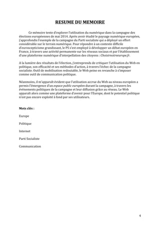   4	
  
RESUME	
  DU	
  MEMOIRE	
  
	
  
Ce	
  mémoire	
  tente	
  d’explorer	
  l’utilisation	
  du	
  numérique	
  dans	
  la	
  campagne	
  des	
  
élections	
  européennes	
  de	
  mai	
  2014.	
  Après	
  avoir	
  étudié	
  le	
  paysage	
  numérique	
  européen,	
  
j’approfondis	
  l’exemple	
  de	
  la	
  campagne	
  du	
  Parti	
  socialiste	
  qui	
  a	
  déployé	
  un	
  effort	
  
considérable	
  sur	
  le	
  terrain	
  numérique.	
  Pour	
  répondre	
  à	
  un	
  contexte	
  difficile	
  
d’euroscepticisme	
  grandissant,	
  le	
  PS	
  s’est	
  employé	
  à	
  développer	
  un	
  débat	
  européen	
  en	
  
France,	
  à	
  travers	
  une	
  activité	
  permanente	
  sur	
  les	
  réseaux	
  sociaux	
  et	
  par	
  l’établissement	
  
d’une	
  plateforme	
  numérique	
  d’interpellation	
  des	
  citoyens	
  :	
  Choisirnotreeurope.fr.	
  
	
  
A	
  la	
  lumière	
  des	
  résultats	
  de	
  l’élection,	
  j’entreprends	
  de	
  critiquer	
  l’utilisation	
  du	
  Web	
  en	
  
politique,	
  son	
  efficacité	
  et	
  ses	
  méthodes	
  d’action,	
  à	
  travers	
  l’échec	
  de	
  la	
  campagne	
  
socialiste.	
  Outil	
  de	
  mobilisation	
  redoutable,	
  le	
  Web	
  peine	
  en	
  revanche	
  à	
  s’imposer	
  
comme	
  outil	
  de	
  communication	
  politique.	
  	
  
	
  
Néanmoins,	
  il	
  m’apparaît	
  évident	
  que	
  l’utilisation	
  accrue	
  du	
  Web	
  au	
  niveau	
  européen	
  a	
  
permis	
  l’émergence	
  d’un	
  espace	
  public	
  européen	
  durant	
  la	
  campagne,	
  à	
  travers	
  les	
  
évènements	
  politiques	
  de	
  la	
  campagne	
  et	
  leur	
  diffusion	
  grâce	
  au	
  réseau.	
  Le	
  Web	
  
apparaît	
  alors	
  comme	
  une	
  plateforme	
  d’avenir	
  pour	
  l’Europe,	
  dont	
  le	
  potentiel	
  politique	
  
n’est	
  pas	
  encore	
  exploité	
  à	
  fond	
  par	
  ses	
  utilisateurs.	
  
	
  
	
  
Mots	
  clés	
  :	
  
	
  
Europe	
  	
  
	
  
Politique	
  	
  
	
  
Internet	
  	
  
	
  
Parti	
  Socialiste	
  
	
  
Communication	
  
	
  
	
  
	
  
	
  
	
  
	
  
	
  
	
  
	
  
	
  
 