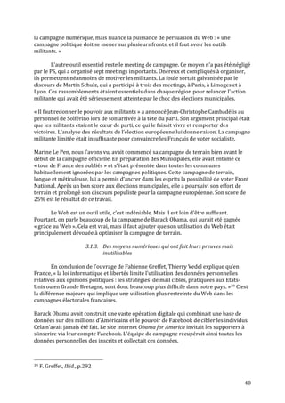   40	
  
la	
  campagne	
  numérique,	
  mais	
  nuance	
  la	
  puissance	
  de	
  persuasion	
  du	
  Web	
  :	
  «	
  une	
  
campagne	
  politique	
  doit	
  se	
  mener	
  sur	
  plusieurs	
  fronts,	
  et	
  il	
  faut	
  avoir	
  les	
  outils	
  
militants.	
  »	
  	
  
	
  
	
   L’autre	
  outil	
  essentiel	
  reste	
  le	
  meeting	
  de	
  campagne.	
  Ce	
  moyen	
  n’a	
  pas	
  été	
  négligé	
  
par	
  le	
  PS,	
  qui	
  a	
  organisé	
  sept	
  meetings	
  importants.	
  Onéreux	
  et	
  compliqués	
  à	
  organiser,	
  
ils	
  permettent	
  néanmoins	
  de	
  motiver	
  les	
  militants.	
  La	
  foule	
  sortait	
  galvanisée	
  par	
  le	
  
discours	
  de	
  Martin	
  Schulz,	
  qui	
  a	
  participé	
  à	
  trois	
  des	
  meetings,	
  à	
  Paris,	
  à	
  Limoges	
  et	
  à	
  
Lyon.	
  Ces	
  rassemblements	
  étaient	
  essentiels	
  dans	
  chaque	
  région	
  pour	
  relancer	
  l’action	
  
militante	
  qui	
  avait	
  été	
  sérieusement	
  atteinte	
  par	
  le	
  choc	
  des	
  élections	
  municipales.	
  
	
  
«	
  Il	
  faut	
  redonner	
  le	
  pouvoir	
  aux	
  militants	
  »	
  a	
  annoncé	
  Jean-­‐Christophe	
  Cambadélis	
  au	
  
personnel	
  de	
  Solférino	
  lors	
  de	
  son	
  arrivée	
  à	
  la	
  tête	
  du	
  parti.	
  Son	
  argument	
  principal	
  était	
  
que	
  les	
  militants	
  étaient	
  le	
  cœur	
  de	
  parti,	
  ce	
  qui	
  le	
  faisait	
  vivre	
  et	
  remporter	
  des	
  
victoires.	
  L’analyse	
  des	
  résultats	
  de	
  l’élection	
  européenne	
  lui	
  donne	
  raison.	
  La	
  campagne	
  
militante	
  limitée	
  était	
  insuffisante	
  pour	
  convaincre	
  les	
  Français	
  de	
  voter	
  socialiste.	
  
	
  
Marine	
  Le	
  Pen,	
  nous	
  l’avons	
  vu,	
  avait	
  commencé	
  sa	
  campagne	
  de	
  terrain	
  bien	
  avant	
  le	
  
début	
  de	
  la	
  campagne	
  officielle.	
  En	
  préparation	
  des	
  Municipales,	
  elle	
  avait	
  entamé	
  ce	
  
«	
  tour	
  de	
  France	
  des	
  oubliés	
  »	
  et	
  s’était	
  présentée	
  dans	
  toutes	
  les	
  communes	
  
habituellement	
  ignorées	
  par	
  les	
  campagnes	
  politiques.	
  Cette	
  campagne	
  de	
  terrain,	
  
longue	
  et	
  méticuleuse,	
  lui	
  a	
  permis	
  d’ancrer	
  dans	
  les	
  esprits	
  la	
  possibilité	
  de	
  voter	
  Front	
  
National.	
  Après	
  un	
  bon	
  score	
  aux	
  élections	
  municipales,	
  elle	
  a	
  poursuivi	
  son	
  effort	
  de	
  
terrain	
  et	
  prolongé	
  son	
  discours	
  populiste	
  pour	
  la	
  campagne	
  européenne.	
  Son	
  score	
  de	
  
25%	
  est	
  le	
  résultat	
  de	
  ce	
  travail.	
  	
  
	
  
	
   Le	
  Web	
  est	
  un	
  outil	
  utile,	
  c’est	
  indéniable.	
  Mais	
  il	
  est	
  loin	
  d’être	
  suffisant.	
  
Pourtant,	
  on	
  parle	
  beaucoup	
  de	
  la	
  campagne	
  de	
  Barack	
  Obama,	
  qui	
  aurait	
  été	
  gagnée	
  
«	
  grâce	
  au	
  Web	
  ».	
  Cela	
  est	
  vrai,	
  mais	
  il	
  faut	
  ajouter	
  que	
  son	
  utilisation	
  du	
  Web	
  était	
  
principalement	
  dévouée	
  à	
  optimiser	
  la	
  campagne	
  de	
  terrain.	
  	
  
	
  
3.1.3. Des	
  moyens	
  numériques	
  qui	
  ont	
  fait	
  leurs	
  preuves	
  mais	
  
inutilisables	
  
	
  
En	
  conclusion	
  de	
  l’ouvrage	
  de	
  Fabienne	
  Greffet,	
  Thierry	
  Vedel	
  explique	
  qu’en	
  
France,	
  «	
  la	
  loi	
  informatique	
  et	
  libertés	
  limite	
  l’utilisation	
  des	
  données	
  personnelles	
  
relatives	
  aux	
  opinions	
  politiques	
  :	
  les	
  stratégies	
  	
  de	
  mail	
  ciblés,	
  pratiquées	
  aux	
  Etats-­‐
Unis	
  ou	
  en	
  Grande	
  Bretagne,	
  sont	
  donc	
  beaucoup	
  plus	
  difficile	
  dans	
  notre	
  pays.	
  »39	
  C’est	
  
la	
  différence	
  majeure	
  qui	
  implique	
  une	
  utilisation	
  plus	
  restreinte	
  du	
  Web	
  dans	
  les	
  
campagnes	
  électorales	
  françaises.	
  
	
  
Barack	
  Obama	
  avait	
  construit	
  une	
  vaste	
  opération	
  digitale	
  qui	
  combinait	
  une	
  base	
  de	
  
données	
  sur	
  des	
  millions	
  d’Américains	
  et	
  le	
  pouvoir	
  de	
  Facebook	
  de	
  cibler	
  les	
  individus.	
  
Cela	
  n’avait	
  jamais	
  été	
  fait.	
  Le	
  site	
  internet	
  Obama	
  for	
  America	
  invitait	
  les	
  supporters	
  à	
  
s’inscrire	
  via	
  leur	
  compte	
  Facebook.	
  L’équipe	
  de	
  campagne	
  récupérait	
  ainsi	
  toutes	
  les	
  
données	
  personnelles	
  des	
  inscrits	
  et	
  collectait	
  ces	
  données.	
  	
  
	
  
	
  	
  	
  	
  	
  	
  	
  	
  	
  	
  	
  	
  	
  	
  	
  	
  	
  	
  	
  	
  	
  	
  	
  	
  	
  	
  	
  	
  	
  	
  	
  	
  	
  	
  	
  	
  	
  	
  	
  	
  	
  	
  	
  	
  	
  	
  	
  	
  	
  	
  	
  	
  	
  	
  	
  	
  
39	
  F.	
  Greffet,	
  Ibid.,	
  p.292	
  
 