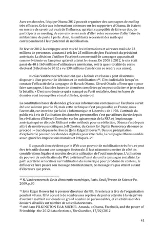   41	
  
Avec	
  ces	
  données,	
  l’équipe	
  Obama	
  2012	
  pouvait	
  organiser	
  des	
  campagnes	
  de	
  mailing	
  
très	
  efficaces.	
  Grâce	
  aux	
  informations	
  obtenues	
  sur	
  les	
  supporters	
  d’Obama,	
  ils	
  étaient	
  
en	
  mesure	
  de	
  savoir	
  qui	
  avait	
  de	
  l’influence,	
  qui	
  était	
  susceptible	
  de	
  faire	
  un	
  don,	
  de	
  
participer	
  à	
  un	
  meeting,	
  de	
  convaincre	
  ses	
  amis	
  d’aller	
  voter	
  ou	
  encore	
  d’aller	
  faire	
  du	
  
militantisme	
  de	
  porte	
  à	
  porte.	
  Ainsi,	
  les	
  militants	
  recevaient	
  des	
  mails	
  qui	
  
correspondaient	
  à	
  leur	
  potentiel	
  de	
  mobilisation.	
  	
  
	
  
En	
  février	
  2012,	
  la	
  campagne	
  avait	
  stocké	
  les	
  informations	
  et	
  adresses	
  mails	
  de	
  23	
  
millions	
  de	
  personnes,	
  ajoutant	
  à	
  cela	
  les	
  25	
  millions	
  de	
  fans	
  Facebook	
  du	
  président	
  
américain.	
  La	
  décision	
  d’utiliser	
  Facebook	
  comme	
  outil	
  de	
  campagne	
  apparaissait	
  
comme	
  évidente	
  vu	
  l’ampleur	
  qu’avait	
  atteint	
  le	
  réseau.	
  De	
  2008	
  à	
  2012,	
  le	
  site	
  était	
  
passé	
  de	
  40	
  à	
  160	
  millions	
  d’utilisateurs	
  américains,	
  soit	
  la	
  quasi-­‐totalité	
  du	
  corps	
  
électoral	
  (l’élection	
  de	
  2012	
  a	
  vu	
  130	
  millions	
  d’américain	
  se	
  rendre	
  aux	
  urnes).	
  
	
  
Nicolas	
  Vanbremeersch	
  soutient	
  que	
  «	
  la	
  foule	
  en	
  réseau	
  »	
  peut	
  désormais	
  
disposer	
  «	
  d’un	
  pouvoir	
  de	
  décision	
  et	
  de	
  mobilisation	
  »40.	
  C’est	
  indéniable	
  lorsqu’on	
  
constate	
  l’efficacité	
  de	
  la	
  campagne	
  de	
  Barack	
  Obama.	
  Gérard	
  Obadia	
  affirme	
  que	
  «	
  pour	
  
faire	
  campagne,	
  il	
  faut	
  des	
  bases	
  de	
  données	
  complètes	
  qu’on	
  peut	
  solliciter	
  et	
  jeter	
  dans	
  
la	
  bataille.	
  »	
  C’est	
  sans	
  doute	
  ce	
  qui	
  a	
  manqué	
  au	
  Parti	
  socialiste,	
  dont	
  les	
  bases	
  de	
  
données	
  sont	
  incomplètes	
  et	
  mal	
  utilisées,	
  ajoute-­‐t-­‐il.	
  	
  
	
  
La	
  constitution	
  bases	
  de	
  données	
  grâce	
  aux	
  informations	
  contenues	
  sur	
  Facebook	
  aurait	
  
été	
  une	
  solution	
  pour	
  le	
  PS,	
  mais	
  cette	
  technique	
  n’est	
  pas	
  possible	
  en	
  France,	
  nous	
  
l’avons	
  dit,	
  car	
  interdite	
  par	
  la	
  loi	
  «	
  Informatique	
  et	
  Libertés	
  »	
  de	
  1978.	
  L’attitude	
  du	
  
public	
  vis	
  à	
  vis	
  de	
  l’utilisation	
  des	
  données	
  personnelles	
  s’est	
  par	
  ailleurs	
  durcie	
  depuis	
  
les	
  révélations	
  d’Edward	
  Snowden	
  sur	
  les	
  agissements	
  de	
  la	
  NSA	
  et	
  l’espionnage	
  
américain	
  qui	
  en	
  découle.	
  Utilisant	
  cette	
  méthode	
  pour	
  sa	
  réélection,	
  Obama	
  s’est	
  depuis	
  
attiré	
  de	
  nombreuses	
  critiques.	
  Jeff	
  Chester,	
  du	
  Center	
  for	
  Digital	
  Democracy	
  dénonce	
  ce	
  
procédé	
  :	
  «	
  Ceci	
  dépasse	
  le	
  rêve	
  de	
  [John	
  Edgar]	
  Hoover41.	
  Dans	
  sa	
  précipitation	
  
d’exploiter	
  le	
  pouvoir	
  des	
  données	
  digitales	
  pour	
  être	
  réélu,	
  la	
  campagne	
  Obama	
  semble	
  
avoir	
  ignoré	
  les	
  implications	
  morales	
  et	
  éthiques.	
  »42	
  
	
  
	
   Il	
  apparaît	
  donc	
  évident	
  que	
  le	
  Web	
  a	
  un	
  pouvoir	
  de	
  mobilisation	
  très	
  fort,	
  et	
  peut	
  
être	
  très	
  utile	
  durant	
  une	
  campagne	
  électorale.	
  Il	
  faut	
  néanmoins	
  mettre	
  de	
  côté	
  les	
  
considérations	
  légales	
  et	
  morales	
  de	
  cette	
  utilisation	
  de	
  l’outil	
  numérique.	
  L’utilisation	
  
du	
  pouvoir	
  de	
  mobilisation	
  du	
  Web	
  a	
  été	
  insuffisant	
  durant	
  la	
  campagne	
  socialiste.	
  Le	
  
parti	
  a	
  préféré	
  se	
  focaliser	
  sur	
  l’utilisation	
  du	
  numérique	
  pour	
  produire	
  du	
  contenu,	
  le	
  
diffuser	
  et	
  faire	
  passer	
  son	
  message.	
  Manifestement,	
  ce	
  message	
  n’a	
  pas	
  atteint	
  autant	
  
d’électeurs	
  que	
  prévu.	
  
	
  	
  	
  	
  	
  	
  	
  	
  	
  	
  	
  	
  	
  	
  	
  	
  	
  	
  	
  	
  	
  	
  	
  	
  	
  	
  	
  	
  	
  	
  	
  	
  	
  	
  	
  	
  	
  	
  	
  	
  	
  	
  	
  	
  	
  	
  	
  	
  	
  	
  	
  	
  	
  	
  	
  	
  
40	
  N.	
  Vanbremeersch,	
  De	
  la	
  démocratie	
  numérique,	
  Paris,	
  Seuil/Presse	
  de	
  Science	
  Po,	
  
2009,	
  p.80	
  
	
  
41	
  John	
  Edgar	
  Hoover	
  fut	
  le	
  premier	
  directeur	
  du	
  FBI.	
  Il	
  restera	
  à	
  la	
  tête	
  de	
  l’organisation	
  
pendant	
  48	
  ans.	
  Il	
  fut	
  accusé	
  à	
  de	
  nombreuses	
  reprises	
  de	
  porter	
  atteinte	
  à	
  la	
  vie	
  privée	
  
d’autrui	
  n	
  mettant	
  sur	
  écoute	
  un	
  grand	
  nombre	
  de	
  personnalités,	
  et	
  en	
  établissant	
  des	
  
dossiers	
  détaillés	
  sur	
  nombre	
  de	
  ses	
  collaborateurs.	
  
42	
  cité	
  dans	
  PILKINGTON Ed & MICHEL Amanda,	
  «	
  Obama,	
  Facebook,	
  and	
  the	
  power	
  of	
  
Friendship	
  :	
  the	
  2012	
  data	
  election	
  »,	
  The	
  Guardian,	
  17/02/2012	
  
 