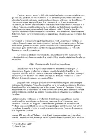   43	
  
	
  
Plusieurs	
  auteurs	
  notent	
  la	
  difficulté	
  à	
  mobiliser	
  les	
  internautes	
  au-­‐delà	
  de	
  ceux	
  
qui	
  sont	
  déjà	
  politisés,	
  «	
  c’est	
  notamment	
  le	
  cas	
  parmi	
  les	
  jeunes,	
  certes	
  utilisateurs	
  
intensifs	
  d’internet,	
  mais	
  aussi	
  traditionnellement	
  moins	
  intéressés	
  par	
  la	
  politique.	
  »44	
  
L’internaute	
  moyen	
  n’est	
  pas	
  là	
  pour	
  être	
  convaincu,	
  il	
  est	
  là	
  pour	
  se	
  détendre.	
  
Finalement,	
  on	
  observe	
  une	
  difficulté	
  de	
  communication	
  entre	
  l’internet	
  politique	
  et	
  le	
  
reste	
  de	
  l’environnement	
  numérique.	
  La	
  mobilisation	
  sur	
  la	
  toile	
  reste	
  marginale.	
  La	
  
force	
  d’une	
  campagne	
  comme	
  celle	
  de	
  Barack	
  Obama	
  en	
  2012	
  était	
  d’utiliser	
  les	
  
capacités	
  de	
  mobilisation	
  du	
  Web	
  et	
  de	
  transformer	
  l’outil	
  numérique	
  en	
  militantisme	
  
de	
  terrain.	
  Rester	
  sur	
  le	
  terrain	
  numérique	
  apporte	
  peu	
  à	
  la	
  campagne	
  de	
  conviction	
  des	
  
masses.	
  
	
  
Sur	
  internet,	
  la	
  communication	
  politique	
  tourne	
  en	
  rond.	
  Les	
  cercles	
  de	
  militants	
  se	
  
croisent,	
  les	
  contenus	
  ne	
  sont	
  souvent	
  partagés	
  qu’avec	
  des	
  convaincus.	
  Avec	
  Twitter,	
  
beaucoup	
  de	
  gens	
  seront	
  atteints	
  par	
  les	
  contenus,	
  mais	
  il	
  est	
  improbable	
  que	
  des	
  
citoyens	
  en	
  quête	
  d’information	
  sur	
  l’élection	
  parcourent	
  ce	
  réseau	
  à	
  la	
  recherche	
  
d’arguments	
  pour	
  les	
  convaincre.	
  	
  
	
  
Les	
  contenus	
  produits	
  pour	
  internet	
  ne	
  peuvent	
  avoir	
  d’effet	
  marquant	
  s’ils	
  
restent	
  sur	
  internet.	
  Pour	
  augmenter	
  leur	
  portée,	
  il	
  faut	
  un	
  relai	
  médiatique.	
  Ce	
  relai	
  n’a	
  
pas	
  eu	
  lieu.	
  
	
  
3.2.2. Un	
  mauvais	
  relai	
  de	
  contenus	
  mal	
  adaptés	
  
	
  
Nous	
  l’avons	
  vu,	
  le	
  PS	
  a	
  produit	
  énormément	
  de	
  contenu	
  numérique.	
  Le	
  
foisonnement	
  de	
  cette	
  production	
  avait	
  pour	
  objectif	
  d’atteindre	
  le	
  public	
  le	
  plus	
  
largement	
  possible.	
  Mais	
  les	
  contenus	
  internet	
  sont	
  faits	
  pour	
  être	
  lus	
  directement	
  par	
  
les	
  citoyens,	
  c’est	
  d’ailleurs	
  leur	
  intérêt	
  principal.	
  La	
  difficulté	
  réside	
  dans	
  la	
  faible	
  
diffusion	
  de	
  ces	
  contenus	
  dans	
  les	
  autres	
  médias.	
  	
  
	
  
Jacques	
  Gerstlé	
  explique	
  que	
  dans	
  la	
  couverture	
  médiatique	
  d’une	
  campagne	
  
politique,	
  «	
  la	
  délocution	
  l’emporte	
  aujourd’hui	
  sur	
  la	
  perlocution,	
  autrement	
  dit,	
  ce	
  que	
  
disent	
  les	
  médias	
  pèse	
  davantage	
  que	
  le	
  discours	
  de	
  l’acteur.	
  »45	
  C’est	
  pour	
  échanger	
  
directement	
  avec	
  le	
  citoyen	
  que	
  les	
  partis	
  investissent	
  le	
  Web.	
  Mais	
  les	
  médias	
  restent	
  
un	
  intermédiaire	
  essentiel,	
  qui	
  apporte	
  l’information	
  aux	
  citoyens	
  qui	
  ne	
  vont	
  pas	
  la	
  
chercher.	
  
	
  
L’échec	
  socialiste	
  réside	
  dans	
  la	
  production	
  de	
  contenu	
  non-­‐adaptés	
  aux	
  médias	
  
traditionnels	
  ou	
  non-­‐adaptés	
  aux	
  électeurs.	
  L’exemple	
  des	
  «	
  74	
  questions	
  pour	
  
réorienter	
  l’Europe	
  »	
  est	
  frappant.	
  Il	
  est	
  indéniable	
  que	
  l’exercice	
  fût	
  intéressant.	
  
Produire	
  un	
  document	
  basé	
  sur	
  les	
  questions	
  posées	
  par	
  les	
  internautes	
  était	
  un	
  bel	
  
exemple	
  de	
  lien	
  renforcé	
  entre	
  le	
  peuple	
  et	
  ses	
  représentants.	
  Pourtant,	
  le	
  document	
  
était	
  impossible	
  à	
  utiliser.	
  	
  
	
  
Long	
  de	
  170	
  pages,	
  Henri	
  Weber	
  a	
  refusé	
  de	
  voir	
  ce	
  document	
  raccourci,	
  ou	
  même	
  
résumé.	
  La	
  conférence	
  de	
  presse	
  qui	
  a	
  suivi	
  la	
  production	
  du	
  document,	
  le	
  24	
  avril,	
  n’a	
  
	
  	
  	
  	
  	
  	
  	
  	
  	
  	
  	
  	
  	
  	
  	
  	
  	
  	
  	
  	
  	
  	
  	
  	
  	
  	
  	
  	
  	
  	
  	
  	
  	
  	
  	
  	
  	
  	
  	
  	
  	
  	
  	
  	
  	
  	
  	
  	
  	
  	
  	
  	
  	
  	
  	
  	
  
44	
  F.	
  Greffet,	
  Ibid.,	
  p.288	
  
45	
  J.	
  Gerstlé,	
  Ibid.	
  
 