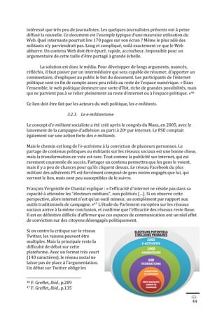   44	
  
intéressé	
  que	
  très	
  peu	
  de	
  journalistes.	
  Les	
  quelques	
  journalistes	
  présents	
  ont	
  à	
  peine	
  
diffusé	
  la	
  nouvelle.	
  Ce	
  document	
  est	
  l’exemple	
  typique	
  d’une	
  mauvaise	
  utilisation	
  du	
  
Web.	
  Quel	
  internaute	
  pourrait	
  lire	
  170	
  pages	
  sur	
  son	
  écran	
  ?	
  Même	
  le	
  plus	
  zélé	
  des	
  
militants	
  n’y	
  parviendrait	
  pas.	
  Long	
  et	
  compliqué,	
  voilà	
  exactement	
  ce	
  que	
  le	
  Web	
  
abhorre.	
  Un	
  contenu	
  Web	
  doit	
  être	
  épuré,	
  rapide,	
  accrocheur.	
  Impossible	
  pour	
  un	
  
argumentaire	
  de	
  cette	
  taille	
  d’être	
  partagé	
  à	
  grande	
  échelle.	
  
	
  
La	
  solution	
  est	
  donc	
  le	
  média.	
  Pour	
  développer	
  de	
  longs	
  arguments,	
  nuancés,	
  
réfléchis,	
  il	
  faut	
  passer	
  par	
  un	
  intermédiaire	
  qui	
  sera	
  capable	
  de	
  résumer,	
  d’apporter	
  un	
  
commentaire,	
  d’expliquer	
  au	
  public	
  le	
  but	
  du	
  document.	
  Les	
  participants	
  de	
  l’internet	
  
politique	
  sont	
  en	
  fin	
  de	
  compte	
  assez	
  peu	
  reliés	
  au	
  reste	
  de	
  l’espace	
  numérique.	
  «	
  Dans	
  
l’ensemble,	
  le	
  web	
  politique	
  demeure	
  une	
  sorte	
  d’îlot,	
  riche	
  de	
  grandes	
  possibilités,	
  mais	
  
qui	
  ne	
  parvient	
  pas	
  à	
  se	
  relier	
  pleinement	
  au	
  reste	
  d’internet	
  ou	
  à	
  l’espace	
  politique.	
  »46	
  	
  
	
  
Ce	
  lien	
  doit	
  être	
  fait	
  par	
  les	
  acteurs	
  du	
  web	
  politique,	
  les	
  e-­‐militants.	
  
	
  
3.2.3. Le	
  e-­‐militantisme	
  	
  
	
  
Le	
  concept	
  d’e-­‐militant	
  socialiste	
  a	
  été	
  créé	
  après	
  le	
  congrès	
  du	
  Mans,	
  en	
  2005,	
  avec	
  le	
  
lancement	
  de	
  la	
  campagne	
  d’adhésion	
  au	
  parti	
  à	
  20e	
  par	
  internet.	
  Le	
  PSE	
  comptait	
  
également	
  sur	
  une	
  action	
  forte	
  des	
  e-­‐militants.	
  	
  
	
  
Mais	
  le	
  chemin	
  est	
  long	
  de	
  l’e-­‐activisme	
  à	
  la	
  conviction	
  de	
  plusieurs	
  personnes.	
  Le	
  
partage	
  de	
  contenus	
  politiques	
  ou	
  militants	
  sur	
  les	
  réseaux	
  sociaux	
  est	
  une	
  bonne	
  chose,	
  
mais	
  la	
  transformation	
  en	
  vote	
  est	
  rare.	
  Tout	
  comme	
  la	
  publicité	
  sur	
  internet,	
  qui	
  est	
  
rarement	
  couronnée	
  de	
  succès.	
  Partager	
  un	
  contenu	
  permettra	
  que	
  les	
  gens	
  le	
  voient,	
  
mais	
  il	
  y	
  a	
  peu	
  de	
  chances	
  pour	
  qu’ils	
  cliquent	
  dessus.	
  Le	
  réseau	
  Facebook	
  du	
  plus	
  
militant	
  des	
  adhérents	
  PS	
  est	
  forcément	
  composé	
  de	
  gens	
  moins	
  engagés	
  que	
  lui,	
  qui	
  
verront	
  le	
  lien,	
  mais	
  sont	
  peu	
  susceptibles	
  de	
  le	
  suivre.	
  	
  
	
  
François	
  Vergniolle	
  de	
  Chantal	
  explique	
  :	
  «	
  l’efficacité	
  d’internet	
  ne	
  réside	
  pas	
  dans	
  sa	
  
capacité	
  à	
  atteindre	
  les	
  “électeurs	
  médians“,	
  non	
  politisés	
  […].	
  Si	
  on	
  observe	
  cette	
  
perspective,	
  alors	
  internet	
  n’est	
  qu’un	
  outil	
  mineur,	
  un	
  complément	
  par	
  rapport	
  aux	
  
outils	
  traditionnels	
  de	
  campagne.	
  »47	
  L’étude	
  du	
  Parlement	
  européen	
  sur	
  les	
  réseaux	
  
sociaux	
  arrive	
  à	
  la	
  même	
  conclusion,	
  et	
  confirme	
  que	
  l’efficacité	
  des	
  réseaux	
  reste	
  floue.	
  
Il	
  est	
  en	
  définitive	
  difficile	
  d’affirmer	
  que	
  ces	
  espaces	
  de	
  communication	
  ont	
  un	
  réel	
  effet	
  
de	
  conviction	
  sur	
  des	
  citoyens	
  désengagés	
  politiquement.	
  	
  
	
  
Si	
  on	
  centre	
  la	
  critique	
  sur	
  le	
  réseau	
  
Twitter,	
  les	
  raisons	
  peuvent	
  être	
  
multiples.	
  Mais	
  la	
  principale	
  reste	
  la	
  
difficulté	
  de	
  débat	
  sur	
  cette	
  
plateforme.	
  Avec	
  un	
  format	
  très	
  court	
  
(140	
  caractères),	
  le	
  réseau	
  social	
  ne	
  
laisse	
  pas	
  de	
  place	
  à	
  l’argumentation.	
  
Un	
  débat	
  sur	
  Twitter	
  oblige	
  les	
  
	
  	
  	
  	
  	
  	
  	
  	
  	
  	
  	
  	
  	
  	
  	
  	
  	
  	
  	
  	
  	
  	
  	
  	
  	
  	
  	
  	
  	
  	
  	
  	
  	
  	
  	
  	
  	
  	
  	
  	
  	
  	
  	
  	
  	
  	
  	
  	
  	
  	
  	
  	
  	
  	
  	
  	
  
46	
  F.	
  Greffet,	
  Ibid.,	
  p.289	
  
47	
  F.	
  Greffet,	
  Ibid.,	
  p.135	
  
 