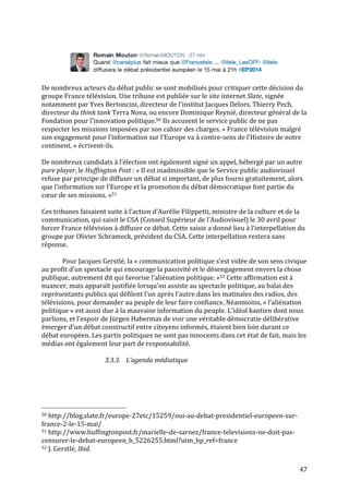   47	
  
	
  
	
  
	
  
De	
  nombreux	
  acteurs	
  du	
  débat	
  public	
  se	
  sont	
  mobilisés	
  pour	
  critiquer	
  cette	
  décision	
  du	
  
groupe	
  France	
  télévision.	
  Une	
  tribune	
  est	
  publiée	
  sur	
  le	
  site	
  internet	
  Slate,	
  signée	
  
notamment	
  par	
  Yves	
  Bertoncini,	
  directeur	
  de	
  l’institut	
  Jacques	
  Delors,	
  Thierry	
  Pech,	
  
directeur	
  du	
  think	
  tank	
  Terra	
  Nova,	
  ou	
  encore	
  Dominique	
  Reynié,	
  directeur	
  général	
  de	
  la	
  
Fondation	
  pour	
  l’innovation	
  politique.50	
  Ils	
  accusent	
  le	
  service	
  public	
  de	
  ne	
  pas	
  
respecter	
  les	
  missions	
  imposées	
  par	
  son	
  cahier	
  des	
  charges.	
  «	
  France	
  télévision	
  malgré	
  
son	
  engagement	
  pour	
  l’information	
  sur	
  l’Europe	
  va	
  à	
  contre-­‐sens	
  de	
  l’Histoire	
  de	
  notre	
  
continent,	
  »	
  écrivent-­‐ils.	
  	
  
	
  
De	
  nombreux	
  candidats	
  à	
  l’élection	
  ont	
  également	
  signé	
  un	
  appel,	
  hébergé	
  par	
  un	
  autre	
  
pure	
  player,	
  le	
  Huffington	
  Post	
  :	
  «	
  Il	
  est	
  inadmissible	
  que	
  le	
  Service	
  public	
  audiovisuel	
  
refuse	
  par	
  principe	
  de	
  diffuser	
  un	
  débat	
  si	
  important,	
  de	
  plus	
  fourni	
  gratuitement,	
  alors	
  
que	
  l’information	
  sur	
  l’Europe	
  et	
  la	
  promotion	
  du	
  débat	
  démocratique	
  font	
  partie	
  du	
  
cœur	
  de	
  ses	
  missions.	
  »51	
  
	
  
Ces	
  tribunes	
  faisaient	
  suite	
  à	
  l’action	
  d’Aurélie	
  Filippetti,	
  ministre	
  de	
  la	
  culture	
  et	
  de	
  la	
  
communication,	
  qui	
  saisit	
  le	
  CSA	
  (Conseil	
  Supérieur	
  de	
  l’Audiovisuel)	
  le	
  30	
  avril	
  pour	
  
forcer	
  France	
  télévision	
  à	
  diffuser	
  ce	
  débat.	
  Cette	
  saisie	
  a	
  donné	
  lieu	
  à	
  l’interpellation	
  du	
  
groupe	
  par	
  Olivier	
  Schrameck,	
  président	
  du	
  CSA.	
  Cette	
  interpellation	
  restera	
  sans	
  
réponse.	
  
	
  
Pour	
  Jacques	
  Gerstlé,	
  la	
  «	
  communication	
  politique	
  s’est	
  vidée	
  de	
  son	
  sens	
  civique	
  
au	
  profit	
  d’un	
  spectacle	
  qui	
  encourage	
  la	
  passivité	
  et	
  le	
  désengagement	
  envers	
  la	
  chose	
  
publique,	
  autrement	
  dit	
  qui	
  favorise	
  l’aliénation	
  politique.	
  »52	
  Cette	
  affirmation	
  est	
  à	
  
nuancer,	
  mais	
  apparaît	
  justifiée	
  lorsqu’on	
  assiste	
  au	
  spectacle	
  politique,	
  au	
  balai	
  des	
  
représentants	
  publics	
  qui	
  défilent	
  l’un	
  après	
  l’autre	
  dans	
  les	
  matinales	
  des	
  radios,	
  des	
  
télévisions,	
  pour	
  demander	
  au	
  peuple	
  de	
  leur	
  faire	
  confiance.	
  Néanmoins,	
  «	
  l’aliénation	
  
politique	
  »	
  est	
  aussi	
  due	
  à	
  la	
  mauvaise	
  information	
  du	
  peuple.	
  L’idéal	
  kantien	
  dont	
  nous	
  
parlions,	
  et	
  l’espoir	
  de	
  Jürgen	
  Habermas	
  de	
  voir	
  une	
  véritable	
  démocratie	
  délibérative	
  
émerger	
  d’un	
  débat	
  constructif	
  entre	
  citoyens	
  informés,	
  étaient	
  bien	
  loin	
  durant	
  ce	
  
débat	
  européen.	
  Les	
  partis	
  politiques	
  ne	
  sont	
  pas	
  innocents	
  dans	
  cet	
  état	
  de	
  fait,	
  mais	
  les	
  
médias	
  ont	
  également	
  leur	
  part	
  de	
  responsabilité.	
  
	
  
3.3.3. L’agenda	
  médiatique	
  
	
  
	
  	
  	
  	
  	
  	
  	
  	
  	
  	
  	
  	
  	
  	
  	
  	
  	
  	
  	
  	
  	
  	
  	
  	
  	
  	
  	
  	
  	
  	
  	
  	
  	
  	
  	
  	
  	
  	
  	
  	
  	
  	
  	
  	
  	
  	
  	
  	
  	
  	
  	
  	
  	
  	
  	
  	
  
50	
  http://blog.slate.fr/europe-­‐27etc/15259/oui-­‐au-­‐debat-­‐presidentiel-­‐europeen-­‐sur-­‐
france-­‐2-­‐le-­‐15-­‐mai/	
  
51	
  http://www.huffingtonpost.fr/marielle-­‐de-­‐sarnez/france-­‐televisions-­‐ne-­‐doit-­‐pas-­‐
censurer-­‐le-­‐debat-­‐europeen_b_5226255.html?utm_hp_ref=france	
  
52	
  J.	
  Gerstlé,	
  Ibid.	
  
 