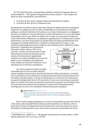   48	
  
En	
  1972,	
  Max	
  McCombs	
  et	
  Donald	
  Shaw	
  publient	
  la	
  théorie	
  de	
  l’agenda,	
  dans	
  un	
  
article	
  fondateur	
  :	
  «	
  The	
  agenda-­‐setting	
  function	
  of	
  mass	
  media	
  »53.	
  Leur	
  analyse	
  est	
  
basée	
  sur	
  deux	
  constatations	
  contradictoires	
  :	
  	
  
	
  
Ø Il	
  est	
  faux	
  de	
  dire	
  que	
  les	
  médias	
  influencent	
  directement	
  le	
  public	
  ;	
  
Ø Il	
  est	
  faux	
  de	
  dire	
  qu’ils	
  ne	
  l’influencent	
  pas.	
  
	
  
Ils	
  aboutissent	
  à	
  la	
  théorie	
  qui	
  fera	
  date	
  dans	
  l’étude	
  des	
  médias	
  durant	
  les	
  campagnes	
  
électorale	
  :	
  les	
  médias	
  exercent	
  un	
  effet	
  considérable	
  sur	
  la	
  formation	
  de	
  l’opinion	
  
publique,	
  en	
  attirant	
  l’attention	
  de	
  l’audience	
  sur	
  certains	
  évènements	
  et	
  en	
  négligeant	
  
d’autres.	
  Les	
  médias	
  ne	
  vont	
  pas	
  influencer	
  le	
  public	
  directement.	
  Il	
  n’y	
  a	
  pas	
  de	
  relation	
  
automatique	
  entre	
  ce	
  que	
  disent	
  les	
  médias	
  sur	
  un	
  sujet,	
  et	
  ce	
  que	
  pense	
  le	
  public	
  qui	
  
reçoit	
  l’information.	
  Néanmoins,	
  en	
  adoptant	
  un	
  agenda	
  précis,	
  en	
  choisissant	
  les	
  sujets	
  
primordiaux,	
  ceux	
  dont	
  il	
  faut	
  parler,	
  les	
  médias	
  fixent	
  les	
  thèmes	
  prédominants	
  de	
  la	
  
campagne.	
  Les	
  médias	
  établissent	
  le	
  calendrier	
  et	
  hiérarchisent	
  les	
  sujets,	
  ce	
  qui	
  
entraine	
  immanquablement	
  que	
  les	
  auditeurs	
  et	
  les	
  téléspectateurs	
  adoptent	
  la	
  même	
  
hiérarchie.	
  L’hypothèse	
  de	
  conclusion	
  de	
  
McCombs	
  et	
  Shaw,	
  déjà	
  en	
  1972,	
  est	
  la	
  
suivante	
  :	
  il	
  existe	
  une	
  relation	
  entre	
  l’ordre	
  
hiérarchique	
  évènements	
  présentés	
  par	
  les	
  
médias	
  et	
  la	
  hiérarchie	
  de	
  signification	
  
attachée	
  à	
  ces	
  mêmes	
  problèmes	
  de	
  la	
  part	
  du	
  
public	
  et,	
  par	
  conséquent,	
  des	
  politiciens.	
  
Cette	
  analyse	
  est	
  criante	
  de	
  vérité	
  pour	
  le	
  cas	
  
spécifique	
  de	
  ces	
  élections	
  européennes.	
  
	
  
	
   Les	
  enjeux	
  nationaux	
  étaient	
  un	
  piège	
  
redoutable	
  pour	
  le	
  Parti	
  socialiste.	
  Mais	
  les	
  
enjeux	
  européens	
  furent	
  à	
  peine	
  mentionnés	
  dans	
  les	
  médias	
  généralistes.	
  La	
  bataille	
  
pour	
  la	
  présidence	
  de	
  la	
  Commission	
  européenne	
  était	
  presque	
  inexistante	
  dans	
  les	
  JT.	
  
Les	
  thèmes	
  abordés	
  étaient	
  :	
  la	
  France	
  et	
  l’abstention.	
  La	
  couverture	
  des	
  évènements	
  
européens	
  fut	
  déplorable.	
  Dans	
  le	
  20	
  minutes	
  du	
  16	
  mai,	
  on	
  ne	
  trouvait	
  pas	
  la	
  moindre	
  
ligne	
  sur	
  le	
  débat	
  de	
  la	
  veille,	
  qui	
  pourtant	
  représentait	
  un	
  premier	
  pas	
  historique	
  dans	
  
la	
  construction	
  de	
  la	
  démocratie	
  européenne.	
  Lorsque	
  les	
  JT	
  mentionnaient	
  des	
  
meetings,	
  pas	
  un	
  mot	
  sur	
  les	
  candidats	
  communs	
  des	
  partis	
  européens.	
  
	
  
	
  
	
  
	
   Dans	
  la	
  même	
  logique	
  d’agenda,	
  on	
  en	
  vient	
  à	
  se	
  demander	
  pourquoi	
  Des	
  Paroles	
  
et	
  Des	
  Actes	
  a	
  décommandé	
  Martin	
  Schulz	
  qui	
  devait	
  débattre	
  avec	
  Marine	
  Le	
  Pen	
  le	
  
jeudi	
  10	
  avril.	
  Dans	
  une	
  logique	
  purement	
  commerciale,	
  ce	
  fut	
  sans	
  doute	
  très	
  réussi	
  :	
  
2,8	
  millions	
  de	
  téléspectateur,	
  pour	
  une	
  émission	
  consacrée	
  à	
  la	
  présidente	
  du	
  Front	
  
	
  	
  	
  	
  	
  	
  	
  	
  	
  	
  	
  	
  	
  	
  	
  	
  	
  	
  	
  	
  	
  	
  	
  	
  	
  	
  	
  	
  	
  	
  	
  	
  	
  	
  	
  	
  	
  	
  	
  	
  	
  	
  	
  	
  	
  	
  	
  	
  	
  	
  	
  	
  	
  	
  	
  	
  
53	
  MCCOMBS,	
  M.	
  E.,	
  SHAW,	
  D.	
  L.,	
  «	
  The	
  agenda-­‐setting	
  function	
  of	
  mass	
  media	
  »,	
  Public	
  
Opinion	
  Quarterly,	
  1972,	
  vol.	
  36,	
  p.	
  176-­‐187.	
  	
  
	
  
 