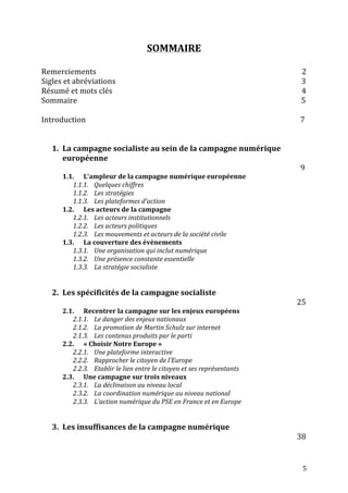   5	
  
SOMMAIRE	
  
	
  
Remerciements	
  	
  	
  	
  	
  	
  	
  	
  	
  	
  	
  	
  	
  	
  	
  	
  	
  	
  	
  	
  	
  	
  	
  	
  	
  	
  	
  	
  	
  	
  	
  	
  	
  	
  	
  	
  	
  	
  	
  	
  	
  	
  	
  	
  	
  	
  	
  	
  	
  	
  	
  	
  	
  	
  	
  	
  	
  	
  	
  	
  	
  	
  	
  	
  	
  	
  	
  	
  	
  	
  	
  	
  	
  	
  	
  	
  	
  	
  	
  	
  	
  	
  	
  	
  	
  	
  	
  	
  	
  	
  	
  	
  	
  	
  	
  	
  	
  	
  	
  	
  	
  	
  	
  	
  	
  	
  	
  	
  	
  	
  	
  	
  	
  	
  2	
  
Sigles	
  et	
  abréviations	
  	
  	
  	
  	
  	
  	
  	
  	
  	
  	
  	
  	
  	
  	
  	
  	
  	
  	
  	
  	
  	
  	
  	
  	
  	
  	
  	
  	
  	
  	
  	
  	
  	
  	
  	
  	
  	
  	
  	
  	
  	
  	
  	
  	
  	
  	
  	
  	
  	
  	
  	
  	
  	
  	
  	
  	
  	
  	
  	
  	
  	
  	
  	
  	
  	
  	
  	
  	
  	
  	
  	
  	
  	
  	
  	
  	
  	
  	
  	
  	
  	
  	
  	
  	
  	
  	
  	
  	
  	
  	
  	
  	
  	
  	
  	
  	
  	
  	
  	
  	
  	
  	
  3	
  
Résumé	
  et	
  mots	
  clés	
  	
  	
  	
  	
  	
  	
  	
  	
  	
  	
  	
  	
  	
  	
  	
  	
  	
  	
  	
  	
  	
  	
  	
  	
  	
  	
  	
  	
  	
  	
  	
  	
  	
  	
  	
  	
  	
  	
  	
  	
  	
  	
  	
  	
  	
  	
  	
  	
  	
  	
  	
  	
  	
  	
  	
  	
  	
  	
  	
  	
  	
  	
  	
  	
  	
  	
  	
  	
  	
  	
  	
  	
  	
  	
  	
  	
  	
  	
  	
  	
  	
  	
  	
  	
  	
  	
  	
  	
  	
  	
  	
  	
  	
  	
  	
  	
  	
  	
  	
  	
  	
  	
  	
  	
  4	
  
Sommaire	
  	
  	
  	
  	
  	
  	
  	
  	
  	
  	
  	
  	
  	
  	
  	
  	
  	
  	
  	
  	
  	
  	
  	
  	
  	
  	
  	
  	
  	
  	
  	
  	
  	
  	
  	
  	
  	
  	
  	
  	
  	
  	
  	
  	
  	
  	
  	
  	
  	
  	
  	
  	
  	
  	
  	
  	
  	
  	
  	
  	
  	
  	
  	
  	
  	
  	
  	
  	
  	
  	
  	
  	
  	
  	
  	
  	
  	
  	
  	
  	
  	
  	
  	
  	
  	
  	
  	
  	
  	
  	
  	
  	
  	
  	
  	
  	
  	
  	
  	
  	
  	
  	
  	
  	
  	
  	
  	
  	
  	
  	
  	
  	
  	
  	
  	
  	
  	
  	
  	
  	
  	
  	
  	
  	
  	
  	
  	
  	
  	
  	
  	
  	
  	
  	
  	
  	
  	
  	
  	
  	
  	
  	
  	
  	
  5	
  
	
  
Introduction	
  	
  	
  	
  	
  	
  	
  	
  	
  	
  	
  	
  	
  	
  	
  	
  	
  	
  	
  	
  	
  	
  	
  	
  	
  	
  	
  	
  	
  	
  	
  	
  	
  	
  	
  	
  	
  	
  	
  	
  	
  	
  	
  	
  	
  	
  	
  	
  	
  	
  	
  	
  	
  	
  	
  	
  	
  	
  	
  	
  	
  	
  	
  	
  	
  	
  	
  	
  	
  	
  	
  	
  	
  	
  	
  	
  	
  	
  	
  	
  	
  	
  	
  	
  	
  	
  	
  	
  	
  	
  	
  	
  	
  	
  	
  	
  	
  	
  	
  	
  	
  	
  	
  	
  	
  	
  	
  	
  	
  	
  	
  	
  	
  	
  	
  	
  	
  	
  	
  7	
  	
  	
  	
  	
  	
  	
  	
  	
  	
  	
  	
  	
  	
  	
  	
  	
  	
  	
  	
  	
  	
  	
  	
  
	
  
	
  
1. La	
  campagne	
  socialiste	
  au	
  sein	
  de	
  la	
  campagne	
  numérique	
  
européenne	
  	
  
	
  	
  	
  	
  	
  	
  	
  	
  	
  	
  	
  	
  	
  	
  	
  	
  	
  	
  	
  	
  	
  	
  	
  	
  	
  	
  	
  	
  	
  	
  	
  	
  	
  	
  	
  	
  	
  	
  	
  	
  	
  	
  	
  	
  	
  	
  	
  	
  	
  	
  	
  	
  	
  	
  	
  	
  	
  	
  	
  	
  	
  	
  	
  	
  	
  	
  	
  	
  	
  	
  	
  	
  	
  	
  	
  	
  	
  	
  	
  	
  	
  	
  	
  	
  	
  	
  	
  	
  	
  	
  	
  	
  	
  	
  	
  	
  	
  	
  	
  	
  	
  	
  	
  	
  	
  	
  	
  	
  	
  	
  	
  	
  	
  	
  	
  	
  	
  	
  	
  	
  	
  	
  	
  	
  	
  	
  	
  	
  	
  	
  	
  	
  9	
  
1.1. L’ampleur	
  de	
  la	
  campagne	
  numérique	
  européenne	
  
1.1.1. Quelques	
  chiffres	
  
1.1.2. Les	
  stratégies	
  
1.1.3. Les	
  plateformes	
  d’action	
  
1.2. Les	
  acteurs	
  de	
  la	
  campagne	
  
1.2.1. Les	
  acteurs	
  institutionnels	
  
1.2.2. Les	
  acteurs	
  politiques	
  
1.2.3. Les	
  mouvements	
  et	
  acteurs	
  de	
  la	
  société	
  civile	
  
1.3. La	
  couverture	
  des	
  évènements	
  
1.3.1. Une	
  organisation	
  qui	
  inclut	
  numérique	
  
1.3.2. Une	
  présence	
  constante	
  essentielle	
  
1.3.3. La	
  stratégie	
  socialiste	
  
	
  
	
  
2. Les	
  spécificités	
  de	
  la	
  campagne	
  socialiste	
  
	
  	
  	
  	
  	
  	
  	
  	
  	
  	
  	
  	
  	
  	
  	
  	
  	
  	
  	
  	
  	
  	
  	
  	
  	
  	
  	
  	
  	
  	
  	
  	
  	
  	
  	
  	
  	
  	
  	
  	
  	
  	
  	
  	
  	
  	
  	
  	
  	
  	
  	
  	
  	
  	
  	
  	
  	
  	
  	
  	
  	
  	
  	
  	
  	
  	
  	
  	
  	
  	
  	
  	
  	
  	
  	
  	
  	
  	
  	
  	
  	
  	
  	
  	
  	
  	
  	
  	
  	
  	
  	
  	
  	
  	
  	
  	
  	
  	
  	
  	
  	
  	
  	
  	
  	
  	
  	
  	
  	
  	
  	
  	
  	
  	
  	
  	
  	
  	
  	
  	
  	
  	
  	
  	
  	
  	
  	
  	
  	
  	
  25	
  
2.1. Recentrer	
  la	
  campagne	
  sur	
  les	
  enjeux	
  européens	
  
2.1.1. Le	
  danger	
  des	
  enjeux	
  nationaux	
  
2.1.2. La	
  promotion	
  de	
  Martin	
  Schulz	
  sur	
  internet	
  
2.1.3. Les	
  contenus	
  produits	
  par	
  le	
  parti	
  
2.2. «	
  Choisir	
  Notre	
  Europe	
  »	
  
2.2.1. Une	
  plateforme	
  interactive	
  	
  
2.2.2. Rapprocher	
  le	
  citoyen	
  de	
  l’Europe	
  
2.2.3. Etablir	
  le	
  lien	
  entre	
  le	
  citoyen	
  et	
  ses	
  représentants	
  
2.3. Une	
  campagne	
  sur	
  trois	
  niveaux	
  
2.3.1. La	
  déclinaison	
  au	
  niveau	
  local	
  
2.3.2. La	
  coordination	
  numérique	
  au	
  niveau	
  national	
  
2.3.3. L’action	
  numérique	
  du	
  PSE	
  en	
  France	
  et	
  en	
  Europe	
  
	
  
	
  
3. Les	
  insuffisances	
  de	
  la	
  campagne	
  numérique	
  
	
  	
  	
  	
  	
  	
  	
  	
  	
  	
  	
  	
  	
  	
  	
  	
  	
  	
  	
  	
  	
  	
  	
  	
  	
  	
  	
  	
  	
  	
  	
  	
  	
  	
  	
  	
  	
  	
  	
  	
  	
  	
  	
  	
  	
  	
  	
  	
  	
  	
  	
  	
  	
  	
  	
  	
  	
  	
  	
  	
  	
  	
  	
  	
  	
  	
  	
  	
  	
  	
  	
  	
  	
  	
  	
  	
  	
  	
  	
  	
  	
  	
  	
  	
  	
  	
  	
  	
  	
  	
  	
  	
  	
  	
  	
  	
  	
  	
  	
  	
  	
  	
  	
  	
  	
  	
  	
  	
  	
  	
  	
  	
  	
  	
  	
  	
  	
  	
  	
  	
  	
  	
  	
  	
  	
  	
  	
  	
  	
  	
  38	
  
 