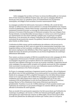   50	
  
CONCLUSION	
  
	
  
	
  
Cette	
  campagne	
  fut	
  un	
  échec	
  en	
  France.	
  Le	
  niveau	
  du	
  débat	
  public	
  ne	
  s’est	
  jamais	
  
élevé.	
  Il	
  était	
  néanmoins	
  difficile	
  d’espérer	
  plus,	
  alors	
  que	
  la	
  campagne	
  officielle	
  ne	
  
durait	
  que	
  onze	
  jours.	
  Ce	
  calendrier	
  serré,	
  et	
  l’enchainement	
  avec	
  les	
  élections	
  
municipales,	
  ont	
  obligé	
  le	
  Parti	
  socialiste	
  à	
  investir	
  massivement	
  le	
  Web.	
  
	
  
La	
  campagne	
  socialiste	
  fut	
  intéressante.	
  Innovante	
  et	
  réfléchie,	
  elle	
  a	
  tenté	
  de	
  faire	
  
émerger	
  un	
  débat	
  européen	
  au	
  niveau	
  national.	
  Le	
  concept	
  d’interpellation	
  des	
  citoyens	
  
à	
  travers	
  la	
  plateforme	
  «	
  Choisir	
  Notre	
  Europe	
  »	
  présentait	
  de	
  nombreux	
  mérites.	
  Il	
  était	
  
notamment	
  essentiel	
  d’envoyer	
  un	
  message	
  de	
  renforcement	
  du	
  lien	
  entre	
  élus	
  et	
  
électeurs	
  à	
  l’occasion	
  d’élections	
  pour	
  le	
  Parlement	
  européen.	
  Face	
  aux	
  critiques	
  d’une	
  
Europe	
  distante,	
  incompréhensible,	
  bureaucratique,	
  le	
  contact	
  accru	
  entre	
  le	
  peuple	
  et	
  
ses	
  représentants	
  est	
  sans	
  doute	
  l’attitude	
  à	
  adopter	
  pour	
  un	
  parti	
  pro-­‐européen.	
  
Néanmoins,	
  il	
  est	
  nécessaire	
  de	
  critiquer	
  l’utilisation	
  de	
  l’outil	
  numérique	
  comme	
  
instrument	
  de	
  persuasion	
  des	
  masses.	
  Peu	
  politisé,	
  l’internet	
  social	
  2.0	
  ne	
  laisse	
  qu’une	
  
place	
  limitée	
  au	
  débat	
  citoyen.	
  	
  
	
  
L’utilisation	
  du	
  Web	
  comme	
  outil	
  de	
  mobilisation	
  des	
  militants	
  a	
  été	
  prouvé	
  par	
  la	
  
campagne	
  américaine	
  de	
  2012,	
  mais	
  cet	
  aspect	
  de	
  la	
  communication	
  numérique	
  a	
  fait	
  
largement	
  défaut	
  au	
  Parti	
  socialiste.	
  La	
  faiblesse	
  des	
  bases	
  de	
  données	
  du	
  Parti	
  est	
  une	
  
des	
  raisons	
  expliquant	
  cette	
  défaillance.	
  Mais	
  il	
  faut	
  rappeler	
  que	
  l’utilisation	
  à	
  grande	
  
échelle	
  des	
  bases	
  de	
  données	
  personnelles	
  est	
  une	
  forme	
  d’exploitation	
  du	
  numérique	
  
difficilement	
  défendable.	
  	
  
	
  
Pour	
  autant,	
  au	
  niveau	
  européen,	
  le	
  Web	
  fut	
  essentielle	
  durant	
  cette	
  campagne	
  de	
  2014.	
  
L’organisation	
  d’évènements	
  à	
  l’échelle	
  continentale	
  et	
  la	
  communication	
  qui	
  les	
  a	
  
accompagnés	
  ont	
  permis	
  aux	
  européens	
  désireux	
  de	
  communiquer	
  entre	
  eux	
  de	
  se	
  
retrouver	
  pour	
  débattre	
  d’Europe	
  ou	
  en	
  tout	
  cas	
  en	
  parler	
  ensemble.	
  L’apparition	
  durant	
  
cette	
  campagne	
  d’un	
  espace	
  public	
  européen	
  est	
  la	
  grande	
  nouveauté	
  de	
  cette	
  campagne.	
  
Cette	
  nouveauté	
  n’aurait	
  jamais	
  vu	
  le	
  jour	
  sans	
  l’utilisation	
  massive	
  du	
  Web	
  par	
  les	
  
instances	
  européennes	
  et	
  les	
  Partis	
  européens.	
  
	
  
En	
  France,	
  la	
  campagne	
  numérique	
  a	
  largement	
  montré	
  ses	
  limites	
  :	
  elle	
  est	
  finalement	
  
peu	
  efficace	
  sans	
  un	
  relai	
  systématique,	
  ou	
  au	
  moins	
  partiel.	
  La	
  couverture	
  médiatique	
  
limitée	
  de	
  la	
  campagne	
  de	
  2014	
  a	
  empêché	
  l’émergence	
  d’un	
  réel	
  débat	
  démocratique	
  
éclairé	
  sur	
  le	
  sujet	
  européen.	
  Dès	
  le	
  début	
  de	
  la	
  campagne,	
  les	
  principales	
  rédactions	
  
semblaient	
  avoir	
  déjà	
  préparé	
  leurs	
  sujets	
  sur	
  l’abstention	
  pour	
  le	
  26	
  mai.	
  Avec	
  
seulement	
  43%	
  de	
  participation,	
  le	
  score	
  du	
  Front	
  National	
  de	
  25%	
  est	
  à	
  relativiser,	
  
puisque	
  Marine	
  Le	
  Pen	
  a	
  finalement	
  réuni	
  moins	
  d’électeurs	
  que	
  durant	
  la	
  
présidentielle.	
  Toutefois,	
  le	
  score	
  de	
  13,98%	
  réalisé	
  par	
  le	
  Parti	
  socialiste	
  montre	
  que	
  
l’utilisation	
  du	
  numérique	
  n’a	
  pas	
  permis	
  d’éloigner	
  le	
  contexte	
  difficile	
  que	
  devait	
  
affronter	
  la	
  formation	
  de	
  centre-­‐gauche.	
  	
  	
  
	
  
Dans	
  un	
  monde	
  2.0	
  en	
  permanente	
  expansion,	
  il	
  ne	
  fait	
  aucun	
  doute	
  que	
  l’utilisation	
  du	
  
numérique	
  en	
  politique	
  a	
  de	
  l’avenir.	
  Le	
  Web	
  2.0,	
  l’internet	
  participatif,	
  appelle	
  une	
  
participation	
  pus	
  importante	
  des	
  citoyens	
  au	
  débat	
  public.	
  Encore	
  faut-­‐il	
  que	
  le	
  Web	
  
accueille	
  des	
  plateformes	
  de	
  débat	
  plus	
  évoluées	
  que	
  Twitter,	
  dont	
  ce	
  n’est	
  pas	
  la	
  
 
