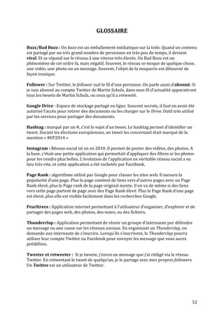   52	
  
GLOSSAIRE	
  
	
  
	
  
Buzz/Bad	
  Buzz	
  :	
  Un	
  buzz	
  est	
  un	
  emballement	
  médiatique	
  sur	
  la	
  toile.	
  Quand	
  un	
  contenu	
  
est	
  partagé	
  par	
  un	
  très	
  grand	
  nombre	
  de	
  personnes	
  en	
  très	
  peu	
  de	
  temps,	
  il	
  devient	
  
viral.	
  Et	
  se	
  répand	
  sur	
  le	
  réseau	
  à	
  une	
  vitesse	
  très	
  élevée.	
  Un	
  Bad	
  Buzz	
  est	
  un	
  
phénomène	
  de	
  cet	
  ordre	
  là,	
  mais	
  négatif.	
  Souvent,	
  le	
  réseau	
  se	
  moque	
  de	
  quelque	
  chose,	
  
une	
  vidéo,	
  une	
  photo	
  ou	
  un	
  message.	
  Souvent,	
  l’objet	
  de	
  la	
  moquerie	
  est	
  détourné	
  de	
  
façon	
  ironique.	
  
	
  
Follower	
  :	
  Sur	
  Twitter,	
  le	
  follower	
  suit	
  le	
  fil	
  d’une	
  personne.	
  On	
  parle	
  aussi	
  d’abonné.	
  Si	
  
je	
  suis	
  abonné	
  au	
  compte	
  Twitter	
  de	
  Martin	
  Schulz,	
  dans	
  mon	
  fil	
  d’actualité	
  apparaitront	
  
tous	
  les	
  tweets	
  de	
  Martin	
  Schulz,	
  ou	
  ceux	
  qu’il	
  a	
  retweeté.	
  
	
  
Google	
  Drive	
  :	
  Espace	
  de	
  stockage	
  partagé	
  en	
  ligne.	
  Souvent	
  secrets,	
  il	
  faut	
  en	
  avoir	
  été	
  
autorisé	
  l’accès	
  pour	
  retirer	
  des	
  documents	
  ou	
  les	
  charger	
  sur	
  le	
  Drive.	
  Outil	
  très	
  utilisé	
  
par	
  les	
  services	
  pour	
  partager	
  des	
  documents.	
  
	
  
Hashtag	
  :	
  marqué	
  par	
  un	
  #,	
  c’est	
  le	
  sujet	
  d’un	
  tweet.	
  Le	
  hashtag	
  permet	
  d’identifier	
  un	
  
tweet.	
  Durant	
  les	
  élections	
  européennes,	
  un	
  tweet	
  les	
  concernant	
  était	
  marqué	
  de	
  la	
  
mention	
  «	
  #EP2014	
  »	
  
	
  
Instagram	
  :	
  Réseau	
  social	
  né	
  en	
  en	
  2010.	
  Il	
  permet	
  de	
  poster	
  des	
  vidéos,	
  des	
  photos.	
  A	
  
la	
  base,	
  c’était	
  une	
  petite	
  application	
  qui	
  permettait	
  d’appliquer	
  des	
  filtres	
  sr	
  les	
  photos	
  
pour	
  les	
  rendre	
  plus	
  belles.	
  L’évolution	
  de	
  l’application	
  en	
  véritable	
  réseau	
  social	
  a	
  eu	
  
lieu	
  très	
  vite,	
  et	
  cette	
  application	
  a	
  été	
  rachetée	
  par	
  Facebook.	
  
	
  
Page	
  Rank	
  :	
  algorithme	
  utilisé	
  par	
  Google	
  pour	
  classer	
  les	
  sites	
  web.	
  Il	
  mesure	
  la	
  
popularité	
  d’une	
  page.	
  Plus	
  la	
  page	
  contient	
  de	
  liens	
  vers	
  d’autres	
  pages	
  avec	
  un	
  Page	
  
Rank	
  élevé,	
  plus	
  le	
  Page	
  rank	
  de	
  la	
  page	
  original	
  monte.	
  Il	
  en	
  va	
  de	
  même	
  si	
  des	
  liens	
  
vers	
  cette	
  page	
  partent	
  de	
  page	
  avec	
  des	
  Page	
  Rank	
  élevé.	
  Plus	
  le	
  Page	
  Rank	
  d’une	
  page	
  
est	
  élevé,	
  plus	
  elle	
  est	
  visible	
  facilement	
  dans	
  les	
  recherches	
  Google.	
  
	
  
Pearltrees	
  :	
  Application	
  internet	
  permettant	
  à	
  l’utilisateur	
  d’organiser,	
  d’explorer	
  et	
  de	
  
partager	
  des	
  pages	
  web,	
  des	
  photos,	
  des	
  notes,	
  ou	
  des	
  fichiers.	
  
	
  
Thunderclap	
  :	
  Application	
  permettant	
  de	
  réunir	
  un	
  groupe	
  d’internaute	
  pur	
  défendre	
  
un	
  message	
  ou	
  une	
  cause	
  sur	
  les	
  réseaux	
  sociaux.	
  En	
  organisant	
  un	
  Thunderclap,	
  on	
  
demande	
  aux	
  internaute	
  de	
  s’inscrire.	
  Lorsqu’ils	
  s’inscrivent,	
  le	
  Thunderclap	
  pourra	
  
utiliser	
  leur	
  compte	
  Twitter	
  ou	
  Facebook	
  pour	
  envoyer	
  les	
  message	
  que	
  vous	
  aurez	
  
prédéfinis.	
  
	
  
Tweeter	
  et	
  retweeter	
  :	
  	
  Si	
  je	
  tweete,	
  j’envoi	
  un	
  message	
  que	
  j’ai	
  rédigé	
  via	
  le	
  réseau	
  
Twitter.	
  En	
  retweetant	
  le	
  tweet	
  de	
  quelqu’un,	
  je	
  le	
  partage	
  avec	
  mes	
  propres	
  followers.	
  
Un	
  Twittos	
  est	
  un	
  utilisateur	
  de	
  Twitter.	
  
	
  
	
  
	
  
	
  
 