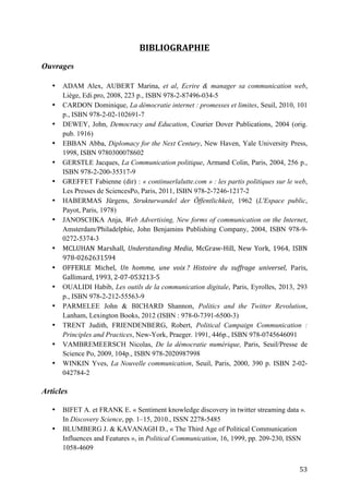   53	
  
BIBLIOGRAPHIE	
  
	
  
Ouvrages
• ADAM Alex, AUBERT Marina, et al, Ecrire & manager sa communication web,
Liège, Edi.pro, 2008, 223 p., ISBN 978-2-87496-034-5
• CARDON Dominique, La démocratie internet : promesses et limites, Seuil, 2010, 101
p., ISBN 978-2-02-102691-7
• DEWEY, John, Democracy and Education, Courier Dover Publications, 2004 (orig.
pub. 1916)
• EBBAN Abba, Diplomacy for the Next Century, New Haven, Yale University Press,
1998, ISBN 9780300078602
• GERSTLE Jacques, La Communication politique, Armand Colin, Paris, 2004, 256 p.,
ISBN 978-2-200-35317-9
• GREFFET Fabienne (dir) : « continuerlalutte.com » : les partis politiques sur le web,
Les Presses de SciencesPo, Paris, 2011, ISBN 978-2-7246-1217-2
• HABERMAS Jürgens, Strukturwandel der Öffentlichkeit, 1962 (L'Espace public,
Payot, Paris, 1978)
• JANOSCHKA Anja, Web Advertising, New forms of communication on the Internet,
Amsterdam/Philadelphie, John Benjamins Publishing Company, 2004, ISBN 978-9-
0272-5374-3
• MCLUHAN	
   Marshall,	
   Understanding	
  Media,	
   McGraw-­‐Hill,	
   New	
   York,	
   1964,	
   ISBN	
  
978-­‐0262631594
• OFFERLE	
   Michel,	
   Un	
   homme,	
   une	
   voix	
  ?	
   Histoire	
   du	
   suffrage	
   universel,	
   Paris,	
  
Gallimard,	
  1993,	
  2-­‐07-­‐053213-­‐5
• OUALIDI Habib, Les outils de la communication digitale, Paris, Eyrolles, 2013, 293
p., ISBN 978-2-212-55563-9
• PARMELEE John & BICHARD Shannon, Politics and the Twitter Revolution,
Lanham, Lexington Books, 2012 (ISBN : 978-0-7391-6500-3)
• TRENT Judith, FRIENDENBERG, Robert, Political Campaign Communication :
Principles and Practices, New-York, Praeger. 1991, 446p., ISBN 978-0745646091
• VAMBREMEERSCH Nicolas, De la démocratie numérique, Paris, Seuil/Presse de
Science Po, 2009, 104p., ISBN 978-2020987998
• WINKIN Yves, La Nouvelle communication, Seuil, Paris, 2000, 390 p. ISBN 2-02-
042784-2
Articles
• BIFET A. et FRANK E. « Sentiment knowledge discovery in twitter streaming data ».
In Discovery Science, pp. 1–15, 2010., ISSN 2278-5485
• BLUMBERG J. & KAVANAGH D., « The Third Age of Political Communication
Influences and Features », in Political Communication, 16, 1999, pp. 209-230, ISSN
1058-4609
 