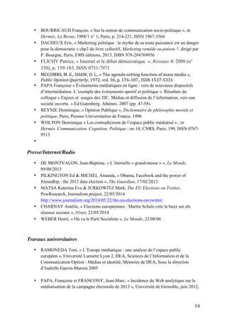   54	
  
• BOURRICAUD François, « Sur la notion de communication socio-politique », in
Hermès, La Revue, 1988/1 n° 1, Paris, p. 214-221, ISSN 1967-3566
• DACHEUX Eric, « Marketing politique : le mythe de sa toute puissance est un danger
pour la démocratie » chp2 du livre collectif, Marketing remède ou poison ?, dirigé par
P. Bourgne, Paris, EMS éditions, 2013, ISBN 978-284769956
• FLICHY Patrice, « Internet et le débat démocratique », Réseaux 4/ 2008 (n°
150), p. 159-185, ISSN 0751-7971
• MCCOMBS,	
  M.	
  E.,	
  SHAW,	
  D.	
  L.,	
  «	
  The	
  agenda-­‐setting	
  function	
  of	
  mass	
  media	
  »,	
  
Public	
  Opinion	
  Quarterly,	
  1972,	
  vol.	
  36,	
  p.	
  176-­‐187.,	
  ISSN	
  1537-­‐5331	
  
• PAPA Françoise « Événements médiatiques en ligne : vers de nouveaux dispositifs
d’intermédiation. L’exemple des événements sportif et politique ». Résultats du
colloque « Enjeux et usages des TIC. Médias et diffusion de l’information, vers une
société ouverte. » Ed Gutenberg. Athènes. 2007 (pp. 47-58).
• REYNIE Dominique, « Opinion Publique », Dictionnaire de philosophie morale et
politique, Paris, Presses Universitaires de France, 1996
• WOLTON Dominique « Les contradictions de l’espace public médiatisé » ; in
Hermés. Communication. Cognition. Politique ; no 10, CNRS, Paris, 199, ISSN 0767-
9513
•
Presse/Internet/Radio
• DE MONTVALON, Jean-Baptiste, « L’éternelle « grand-messe » », Le Monde,
09/08/2013
• PILKINGTON Ed & MICHEL Amanda, « Obama, Facebook and the power of
friensdhip : the 2012 data election », The Guardian, 17/02/2012
• MATSA Katerina Eva & JURKOWITZ Mark, The EU Elections on Twitter,
PewResearch, Journalism project, 22/05/2014
http://www.journalism.org/2014/05/22/the-eu-elections-on-twitter/
• CHARNAY Amélie, « Elections européennes : Martin Schulz crée le buzz sur els
réseaux sociaux », 01net, 22/05/2014
• WEBER Henri, « Où va le Parti Socialiste », Le Monde, 22/08/06
Travaux universitaires
• RAMONEDA Toni, « L’Europe médiatique : une analyse de l’espace public
européen », Université Lumière Lyon 2, DEA, Sciences de l’Information et de la
Communication Option : Médias et identité, Mémoire de DEA, Sous la direction
d’Isabelle Garcin-Marrou 2005
• PAPA, Françoise et FRANCONY, Jean-Marc, « Incidence du Web analytique sur la
médiatisation de la campagne électorale de 2012 », Université de Grenoble, juin 2012,
 