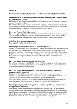   60	
  
Annexe	
  4	
  
	
  
Interview	
  Florence	
  Bonetti,	
  Directrice	
  de	
  la	
  Communication	
  du	
  Parti	
  socialiste	
  
	
  
Qui	
  a	
  eu	
  l’idée	
  de	
  faire	
  une	
  campagne	
  numérique,	
  et	
  pourquoi	
  est-­‐ce	
  que	
  le	
  Web	
  a	
  
été	
  choisi	
  comme	
  support	
  ?	
  
L’idée	
  vient	
  de	
  Jean-­‐Christophe	
  Cambadélis,	
  qui	
  était	
  à	
  ce	
  moment	
  directeur	
  de	
  campagne,	
  
en	
  accord	
  avec	
  Harlem	
  Désir.	
  
Le	
  web	
  a	
  été	
  choisi	
  parce	
  que	
  nous	
  sortions	
  de	
  la	
  campagne	
  des	
  élections	
  municipales,	
  et	
  
que	
  la	
  campagne	
  des	
  élections	
  européennes	
  était	
  très	
  courte.	
  Le	
  seul	
  moyen	
  de	
  démarrer	
  la	
  
campagne	
  avant	
  les	
  15	
  jours	
  de	
  campagne	
  militante,	
  c’était	
  le	
  Web.	
  
	
  
Est-­‐ce	
  que	
  l’agence	
  était	
  déjà	
  connue	
  ?	
  	
  
Il	
  y	
  a	
  eu	
  un	
  appel	
  d’offre.	
  Trois	
  agences	
  étaient	
  en	
  compétition.	
  Opérationnelle	
  l’a	
  emporté	
  
avec	
  le	
  concept	
  de	
  plateforme	
  numérique	
  «	
  1	
  million	
  de	
  message	
  ».	
  Puis,	
  en	
  coopération	
  
avec	
  la	
  direction	
  de	
  campagne,	
  nous	
  avons	
  trouvé	
  le	
  slogan	
  «	
  Choisir	
  Notre	
  Europe	
  ».	
  
	
  
Spécificité	
  de	
  la	
  campagne	
  numérique	
  ?	
  
La	
  spécificité	
  c’est	
  bien	
  sûr	
  l’instantanéité.	
  	
  
	
  
La	
  campagne	
  numérique	
  a-­‐t-­‐elle	
  eu	
  un	
  impact	
  ou	
  pas	
  utile	
  ?	
  
Ça	
  a	
  été	
  utile.	
  C’est	
  ce	
  qui	
  coûte	
  le	
  moins	
  cher,	
  c’était	
  le	
  seul	
  moyen	
  de	
  toucher	
  un	
  maximum	
  
de	
  personnes	
  en	
  très	
  peu	
  de	
  temps.	
  Et	
  la	
  campagne	
  était	
  vraiment	
  très	
  courte.	
  On	
  savait	
  
qu’on	
  avait	
  seulement	
  15	
  jours	
  de	
  campagne	
  et	
  que	
  les	
  militants	
  allaient	
  être	
  démoralisés.	
  
En	
  plus,	
  comme	
  nous	
  avons	
  perdu	
  les	
  municipales,	
  personne	
  n’était	
  motivé	
  sur	
  le	
  terrain.	
  
Les	
  gens	
  ne	
  peuvent	
  pas	
  enchainer	
  trois	
  mois	
  de	
  terrain.	
  Le	
  Web,	
  c’était	
  nécessaire,	
  
obligatoire.	
  	
  
	
  
Est-­‐ce	
  que	
  les	
  moyens	
  traditionnels	
  ont	
  été	
  utilisés	
  ?	
  
Les	
  militants	
  ont	
  très	
  peu	
  milité.	
  D’abord	
  parce	
  qu’ils	
  étaient	
  fatigués	
  après	
  la	
  campagne	
  
des	
  élections	
  municipales,	
  démotivés	
  par	
  les	
  résultats.	
  En	
  plus,	
  même	
  nos	
  militants	
  ont	
  eu	
  
du	
  mal	
  à	
  comprendre	
  le	
  sujet	
  européen.	
  
	
  
Est-­‐ce	
  que	
  la	
  part	
  du	
  numérique	
  sera	
  aussi	
  importante	
  dans	
  la	
  prochaine	
  
campagne,	
  vu	
  les	
  résultats	
  ?	
  
Oui,	
  bien	
  sûr.	
  Les	
  résultats	
  ne	
  sont	
  pas	
  seulement	
  dus	
  à	
  la	
  campagne.	
  On	
  ne	
  peut	
  pas	
  
émettre	
  un	
  jugement	
  de	
  valeur	
  sur	
  «	
  Choisir	
  Notre	
  Europe	
  »,	
  «	
  Votez	
  Martin	
  Schulz	
  ».	
  Les	
  
gens	
  ont	
  très	
  peu	
  milités.	
  Le	
  sujet	
  n’intéresse	
  pas	
  beaucoup	
  les	
  Français.	
  
Nous	
  avons	
  perdus,	
  mais	
  il	
  y	
  a	
  eu	
  très	
  peu	
  de	
  votants.	
  Le	
  score	
  de	
  MLP	
  est	
  très	
  important,	
  
mais	
  elle	
  a	
  quand	
  même	
  1,5	
  millions	
  de	
  votants	
  en	
  moins	
  qu’à	
  la	
  présidentielle.	
  
	
  
Vous	
  ne	
  pensez	
  pas	
  que	
  le	
  message	
  n’a	
  pas	
  bien	
  été	
  reçu	
  ?	
  Ou	
  que	
  les	
  électeurs	
  
n’ont	
  pas	
  aimés	
  le	
  message	
  ?	
  
Non,	
  ce	
  n’est	
  aps	
  que	
  le	
  message	
  n’a	
  pas	
  été	
  reçu	
  ou	
  n’était	
  pas	
  bon,	
  c’est	
  que	
  de	
  toute	
  
façon,	
  les	
  élections	
  européennes	
  sont	
  compliquées	
  et	
  le	
  timing	
  était	
  difficile.	
  Les	
  médias	
  ne	
  
s’y	
  intéressent	
  pas,	
  ça	
  ne	
  fait	
  pas	
  d’audimat,	
  et	
  Rémy	
  Pflimlin	
  refusait	
  de	
  retransmettre	
  les	
  
débats.	
  C’était	
  la	
  première	
  fois	
  que	
  notre	
  vote	
  allait	
  impliquer	
  le	
  choix	
  du	
  président	
  de	
  la	
  
Commission,	
  mais	
  en	
  15	
  jours,	
  nous	
  n’avons	
  pas	
  eu	
  le	
  temps	
  de	
  l’expliquer.	
  
 