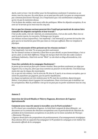   61	
  
Après,	
  notre	
  erreur	
  c’est	
  de	
  militer	
  pour	
  les	
  Européennes	
  seulement	
  3	
  semaines	
  ou	
  un	
  
moins,	
  tous	
  les	
  cinq	
  ans.	
  De	
  cette	
  façon,	
  on	
  ne	
  peut	
  pas	
  être	
  prêt.	
  Les	
  gens	
  ne	
  comprennent	
  
pas	
  comment	
  fonctionne	
  l’Europe,	
  on	
  a	
  l’impression	
  que	
  c’est	
  extrêmement	
  compliqué,	
  
qu’on	
  n’a	
  pas	
  la	
  mainmise	
  dessus.	
  
C’est	
  la	
  faute	
  des	
  médias,	
  mais	
  aussi	
  celle	
  des	
  politiques.	
  Même	
  les	
  députés	
  européens,	
  ils	
  ne	
  
sont	
  sur	
  le	
  terrain	
  qu’un	
  mois	
  tous	
  les	
  cinq	
  ans.	
  
	
  
Est-­‐ce	
  que	
  les	
  réseaux	
  sociaux	
  peuvent	
  être	
  l’outil	
  qui	
  permettrait	
  de	
  mieux	
  faire	
  
connaître	
  les	
  députés	
  européens	
  et	
  leur	
  travail	
  ?	
  
C’est	
  un	
  des	
  outils,	
  c’est	
  sûr.	
  Internet,	
  en	
  communication,	
  c’est	
  un	
  des	
  outils.	
  Mais	
  rien	
  ne	
  
vaut	
  le	
  porte	
  à	
  porte,	
  la	
  rencontre,	
  l’échange	
  avec	
  les	
  gens	
  
Les	
  réseaux	
  sociaux	
  aujourd’hui,	
  c’est	
  impératif	
  :	
  c’est	
  interactif,	
  ça	
  permet	
  de	
  toucher	
  des	
  
gens	
  que	
  tu	
  ne	
  toucherais	
  peut	
  être	
  pas	
  mais	
  ce	
  n’est	
  pas	
  suffisant.	
  Rien	
  ne	
  remplace	
  le	
  
physique.	
  
	
  
Mais	
  c’est	
  nécessaire	
  d’être	
  présent	
  sur	
  les	
  réseaux	
  sociaux	
  ?	
  
C’est	
  impératif,	
  c’est	
  vital.	
  Tu	
  ne	
  peux	
  pas	
  faire	
  autrement.	
  
Sur	
  les	
  réseaux	
  sociaux	
  et	
  internet,	
  il	
  faut	
  être	
  un	
  peu	
  décalé,	
  un	
  peu	
  humoristique,	
  c’est	
  ce	
  
qu’on	
  a	
  fait.	
  Le	
  site	
  était	
  différent,	
  l’image	
  de	
  marque	
  était	
  très	
  loin	
  des	
  codes	
  couleurs	
  
politiques	
  habituels,	
  c’était	
  très	
  normé	
  “Web“.	
  Le	
  site	
  était	
  un	
  blog	
  ultramoderne,	
  très	
  
interactif.	
  
	
  
Vous	
  êtes	
  satisfaite	
  de	
  la	
  campagne	
  finalement	
  ?	
  
Je	
  pense	
  qu’on	
  aurait	
  pu	
  faire	
  pire	
  comme	
  résultat.	
  Nous	
  perdons	
  seulement	
  un	
  siège	
  par	
  
rapport	
  à	
  il	
  y	
  a	
  cinq	
  ans,	
  alors	
  que	
  nous	
  sommes	
  au	
  pouvoir	
  et	
  très	
  décriés.	
  C’est	
  beaucoup	
  
moins	
  dur	
  que	
  la	
  claque	
  des	
  municipales.	
  
Là,	
  ce	
  qui	
  est	
  très	
  violent,	
  c’est	
  le	
  score	
  du	
  FN,	
  être	
  le	
  3e	
  parti,	
  et	
  au	
  niveau	
  européen,	
  que	
  ce	
  
soient	
  les	
  populistes	
  qui	
  gagnent,	
  pas	
  les	
  partis	
  républicains.	
  
La	
  claque	
  européenne	
  est	
  très	
  violente	
  pour	
  le	
  PS,	
  mais	
  les	
  socialistes,	
  depuis	
  Jacques	
  
Delors,	
  n’ont	
  jamais	
  réussi	
  à	
  gagner	
  les	
  européennes.	
  Nous	
  n’arrivons	
  pas	
  à	
  mobiliser	
  sur	
  
les	
  européennes.	
  Mais	
  le	
  problème	
  c’est	
  qu’on	
  ne	
  peut	
  pas	
  en	
  parler	
  seulement	
  tous	
  les	
  cinq	
  
ans.	
  
	
  
	
  
	
  
Annexe	
  5	
  
	
  
Interview	
  de	
  Gérard	
  Obadia	
  et	
  Thierry	
  Daguzan,	
  directeurs	
  de	
  l’agence	
  
Opérationnelle	
  
	
  
Comment	
  avez-­‐vous	
  été	
  amené	
  à	
  travailler	
  avec	
  le	
  Parti	
  socialiste	
  ?	
  
Le	
  PS	
  a	
  lancé	
  une	
  consultation	
  d’agence.	
  Le	
  brief	
  était	
  composé	
  de	
  deux	
  éléments	
  :	
  un	
  
document	
  sur	
  le	
  contexte	
  des	
  élections	
  européennes	
  avec	
  la	
  particularité	
  de	
  l’élection	
  du	
  
président	
  de	
  la	
  Commission	
  européenne	
  et	
  une	
  fiche	
  sur	
  la	
  vision	
  socialiste	
  de	
  l’Europe	
  :	
  
«	
  Réorienter	
  l’Europe	
  ».	
  
L’Agence	
  devait	
  faire	
  des	
  propositions	
  de	
  positionnement,	
  d’accompagnement	
  stratégique.	
  
Nous	
  devions	
  être	
  en	
  capacité	
  d’accompagner	
  le	
  PS	
  pendant	
  la	
  campagne	
  et	
  de	
  réaliser	
  les	
  
documents	
  officiels	
  de	
  la	
  campagne.	
  	
  
	
  
 
