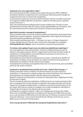   62	
  
Comment	
  avez-­‐vous	
  approché	
  le	
  sujet	
  ?	
  
Nous	
  sommes	
  partis	
  de	
  deux	
  constats,	
  d’une	
  analyse	
  électorale	
  de	
  2009	
  et	
  2004	
  [les	
  
précédentes	
  élections	
  européennes].	
  On	
  a	
  remarqué	
  que	
  l’électorat	
  pouvait	
  changer	
  de	
  
comportement	
  de	
  vote	
  au	
  moment	
  des	
  européennes.	
  	
  
Le	
  document	
  de	
  contenu	
  que	
  nous	
  avais	
  donné	
  le	
  PS	
  était	
  très	
  bien	
  travaillé,	
  mais	
  devait	
  
être	
  vulgarisé.	
  Il	
  fallait	
  répondre	
  à	
  la	
  question	
  «	
  Quelle	
  est	
  l’Europe	
  que	
  les	
  socialistes	
  
veulent	
  construire	
  ?	
  »	
  
Donc	
  notre	
  positionnement	
  politique	
  était	
  le	
  projet	
  socialiste	
  pour	
  l’Europe,	
  et	
  notre	
  
positionnement	
  technique	
  était	
  de	
  rendre	
  ce	
  projet	
  appréhendable	
  par	
  les	
  citoyens.	
  Tous	
  
les	
  outils	
  devaient	
  incarner	
  le	
  fait	
  que	
  le	
  PS	
  avait	
  un	
  projet	
  et	
  des	
  propositions.	
  	
  
	
  
Quel	
  était	
  le	
  premier	
  concept	
  de	
  la	
  plateforme	
  ?	
  
Dans	
  un	
  premier	
  temps,	
  nous	
  avons	
  surtout	
  travaillé	
  une	
  présentation	
  du	
  document	
  écrit,	
  
inspirée	
  par	
  la	
  presse	
  magazine	
  :	
  beaucoup	
  d’infographies.	
  Notre	
  approche	
  devait	
  partir	
  
des	
  préoccupations	
  quotidiennes	
  des	
  Français.	
  	
  
Notre	
  premier	
  positionnement	
  était	
  :	
  «	
  L’Europe	
  est	
  à	
  nous	
  ».	
  Ce	
  slogan	
  attaquait	
  la	
  
critique	
  d’éloignement	
  de	
  l’Europe.	
  Nous	
  voulions	
  donc	
  développer	
  une	
  campagne	
  
d’interpellation	
  des	
  citoyens	
  :	
  posez	
  vos	
  questions,	
  soutenez	
  des	
  propositions.	
  
	
  
C’est	
  dans	
  cette	
  optique	
  là	
  que	
  vous	
  avez	
  choisi	
  une	
  plateforme	
  numérique	
  ?	
  
Oui,	
  mais	
  également	
  à	
  cause	
  du	
  calendrier.	
  Comme	
  les	
  militants	
  étaient	
  pris	
  par	
  les	
  
élections	
  municipales	
  jusqu’au	
  30	
  mars,	
  il	
  apparaissait	
  naturel	
  que	
  le	
  premier	
  temps	
  de	
  
mobilisation	
  et	
  d’interpellation	
  soit	
  essentiellement	
  incarné	
  par	
  un	
  site	
  internet	
  :	
  la	
  
plateforme	
  d’interpellation	
  numérique.	
  
Cette	
  plateforme	
  était	
  d’abord	
  une	
  plateforme	
  de	
  contenu,	
  construite	
  pour	
  détailler	
  les	
  
propositions	
  socialistes,	
  et	
  pour	
  permettre	
  aux	
  citoyens	
  de	
  soutenir	
  les	
  propositions	
  et	
  
d’interpeler	
  les	
  candidats	
  ou	
  de	
  leur	
  donner	
  des	
  messages.	
  
Cette	
  plateforme	
  numérique	
  avait	
  également	
  bien	
  sûr	
  un	
  versant	
  terrain,	
  parce	
  qu’il	
  fallait	
  
parler	
  du	
  site,	
  le	
  faire	
  connaître.	
  
	
  
Comment	
  se	
  manifestait	
  l’interactivité	
  sur	
  le	
  site	
  «	
  Choisir	
  Notre	
  Europe	
  »	
  ?	
  
Chaque	
  proposition	
  avait	
  un	
  compteur.	
  On	
  pouvait	
  soutenir	
  ou	
  ne	
  pas	
  soutenir	
  la	
  
proposition.	
  Le	
  site	
  prenait	
  en	
  compte	
  les	
  pages	
  que	
  visitait	
  l’internaute.	
  Et	
  le	
  classement	
  
des	
  propositions	
  sur	
  la	
  page	
  était	
  fait	
  selon	
  les	
  soutiens	
  aux	
  propositions.	
  	
  
Quand	
  on	
  soutenait	
  une	
  proposition,	
  on	
  entrait	
  son	
  code	
  postal.	
  Alors,	
  s’affichaient	
  les	
  têtes	
  
de	
  listes	
  pour	
  la	
  région.	
  
Dans	
  la	
  conception	
  même	
  de	
  la	
  plateforme,	
  il	
  fallait	
  incarner	
  par	
  l’outil	
  numérique	
  le	
  fait	
  
que	
  la	
  campagne	
  était	
  à	
  la	
  fois	
  nationale	
  et	
  régionale.	
  Notre	
  approche	
  était	
  inversée	
  par	
  
rapport	
  aux	
  campagnes	
  traditionnelles.	
  La	
  tendance	
  naturelle	
  aurait	
  été	
  de	
  faire	
  un	
  site	
  
par	
  région.	
  Mais	
  tous	
  les	
  comités	
  de	
  campagne	
  ont	
  accepté	
  la	
  plateforme	
  centralisée	
  et	
  
intégré	
  le	
  fait	
  de	
  lui	
  fournir	
  des	
  éléments,	
  de	
  la	
  promouvoir.	
  	
  
La	
  plateforme	
  a	
  rempli	
  son	
  objectif	
  :	
  unifier	
  une	
  campagne	
  qui	
  aurait	
  pu	
  être	
  éclatée.	
  
Nous	
  avons	
  eu	
  200	
  000	
  propositions	
  consultées	
  et	
  une	
  moyenne	
  de	
  5	
  000	
  visites	
  par	
  jour,	
  
avec	
  un	
  pic	
  d’activité	
  à	
  8	
  000	
  visites	
  le	
  25	
  mai	
  2014,	
  jour	
  de	
  l’élection.	
  Ça	
  montre	
  très	
  bien	
  
l’esprit	
  de	
  l’électorat	
  :	
  ils	
  ont	
  montré	
  de	
  l’intérêt	
  pour	
  l’élection	
  le	
  dernier	
  jour,	
  pris	
  au	
  
dépourvu	
  par	
  le	
  choix	
  qu’ils	
  devaient	
  faire.	
  	
  
	
  
Avez-­‐vous	
  pu	
  mesurer	
  l’efficacité	
  du	
  concept	
  de	
  la	
  plateforme	
  interactive	
  ?	
  
 