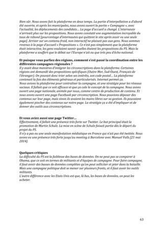   63	
  
Bien	
  sûr.	
  Nous	
  avons	
  fait	
  la	
  plateforme	
  en	
  deux	
  temps.	
  La	
  partie	
  d’interpellation	
  a	
  d’abord	
  
été	
  ouverte,	
  et	
  après	
  les	
  municipales,	
  nous	
  avons	
  ouvert	
  la	
  partie	
  «	
  Campagne	
  »,	
  avec	
  
l’actualité,	
  les	
  déplacements	
  des	
  candidats…	
  La	
  page	
  d’accueil	
  a	
  changé.	
  L’internaute	
  
n’arrivait	
  plus	
  sur	
  les	
  propositions.	
  Nous	
  avons	
  constaté	
  une	
  augmentation	
  incroyable	
  du	
  
taux	
  de	
  rebond	
  [pourcentage	
  d’internautes	
  qui	
  quittent	
  le	
  site	
  après	
  avoir	
  vu	
  une	
  seule	
  
page].	
  Arriver	
  sur	
  un	
  contenu	
  froid,	
  non	
  interactif	
  ne	
  plaisait	
  pas	
  aux	
  gens.	
  Nous	
  sommes	
  
revenus	
  à	
  la	
  page	
  d’accueil	
  «	
  Propositions	
  ».	
  Ce	
  n’est	
  pas	
  simplement	
  que	
  la	
  plateforme	
  
était	
  interactive,	
  les	
  gens	
  voulaient	
  savoir	
  quelles	
  étaient	
  les	
  propositions	
  du	
  PS.	
  Mais	
  la	
  
plateforme	
  a	
  souffert	
  que	
  le	
  débat	
  sur	
  l’Europe	
  n’ait	
  eu	
  que	
  très	
  peu	
  d’écho	
  national.	
  
	
  
Et	
  puisque	
  vous	
  parliez	
  des	
  régions,	
  comment	
  s’est	
  passé	
  la	
  coordination	
  entre	
  les	
  
différentes	
  campagnes	
  régionales	
  ?	
  
Il	
  y	
  avait	
  deux	
  manières	
  d’intégrer	
  les	
  circonscriptions	
  dans	
  la	
  plateforme.	
  Certaines	
  
régions	
  ont	
  demandé	
  des	
  propositions	
  spécifiques	
  (Outre-­‐Mer,	
  Sud-­‐Ouest,	
  Français	
  de	
  
l’étranger).	
  On	
  pouvait	
  donc	
  trier	
  selon	
  ses	
  intérêts,	
  son	
  code	
  postal…	
  La	
  plateforme	
  
contenait	
  la	
  fois	
  des	
  éléments	
  généraux	
  et	
  particularisés.	
  Internet	
  permet	
  ça.	
  
Nous	
  avions	
  la	
  plateforme	
  pour	
  centraliser	
  la	
  campagne,	
  et	
  une	
  stratégie	
  pour	
  les	
  réseaux	
  
sociaux.	
  Il	
  fallait	
  que	
  ce	
  soit	
  efficace	
  et	
  que	
  ça	
  cale	
  le	
  concept	
  de	
  la	
  campagne.	
  Nous	
  avons	
  
ouvert	
  une	
  page	
  nationale,	
  animée	
  par	
  nous,	
  comme	
  centre	
  de	
  production	
  de	
  contenu.	
  Et	
  
nous	
  avons	
  ouvert	
  une	
  page	
  Facebook	
  par	
  circonscription.	
  Nous	
  pouvions	
  déposer	
  des	
  
contenus	
  sur	
  leur	
  page,	
  mais	
  sinon	
  ils	
  avaient	
  les	
  mains	
  libres	
  sur	
  sa	
  gestion.	
  Ils	
  pouvaient	
  
également	
  piocher	
  des	
  contenus	
  sur	
  notre	
  page.	
  La	
  stratégie	
  ça	
  a	
  été	
  d’impliquer	
  et	
  de	
  
donner	
  des	
  outils	
  aux	
  circonscriptions.	
  
	
  
	
  
Et	
  vous	
  aviez	
  aussi	
  une	
  page	
  Twitter…	
  
Effectivement,	
  il	
  fallait	
  une	
  présence	
  très	
  forte	
  sur	
  Twitter.	
  Le	
  but	
  principal	
  était	
  la	
  
promotion	
  de	
  Martin	
  Schulz.	
  La	
  mise	
  en	
  scène	
  de	
  Schulz	
  faisait	
  partie	
  dès	
  le	
  départ	
  du	
  
projet	
  du	
  PS.	
  	
  
Il	
  n’y	
  a	
  pas	
  eu	
  une	
  seule	
  manifestation	
  médiatique	
  en	
  France	
  qui	
  n’ait	
  pas	
  été	
  twittée.	
  Nous	
  
avons	
  eu	
  une	
  présence	
  très	
  forte	
  jusqu’au	
  meeting	
  à	
  Barcelone	
  avec	
  Manuel	
  Valls	
  [21	
  mai	
  
2014].	
  	
  
	
  
	
  
Quelques	
  critiques	
  
La	
  difficulté	
  du	
  PS	
  est	
  la	
  faiblesse	
  des	
  bases	
  de	
  données.	
  On	
  ne	
  peut	
  pas	
  se	
  comparer	
  à	
  
Obama,	
  que	
  ce	
  soit	
  en	
  termes	
  de	
  militants	
  et	
  d’équipes	
  de	
  campagne.	
  Pour	
  faire	
  campagne,	
  
il	
  faut	
  avoir	
  des	
  basses	
  de	
  données	
  complètes	
  qu’on	
  peut	
  solliciter	
  et	
  jeter	
  dans	
  la	
  bataille.	
  
Mais	
  une	
  campagne	
  politique	
  doit	
  se	
  mener	
  sur	
  plusieurs	
  fronts,	
  et	
  il	
  faut	
  avoir	
  les	
  outils	
  
militants.	
  
L’autre	
  différence	
  avec	
  les	
  Etats	
  Unis	
  est	
  que,	
  là	
  bas,	
  les	
  bases	
  de	
  données,	
  on	
  peut	
  les	
  
acheter.	
  
	
  
	
  
	
  
	
  
	
  
	
  
	
  
 