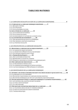   64	
  
TABLE	
  DES	
  MATIERES	
  
	
  
	
  
1.	
  LA	
  CAMPAGNE	
  SOCIALISTE	
  AU	
  SEIN	
  DE	
  LA	
  CAMPAGNE	
  EUROPEENNE	
   9	
  
1.1.	
  L’AMPLEUR	
  DE	
  LA	
  CAMPAGNE	
  NUMERIQUE	
  EUROPEENNE	
  ……….	
  9	
  
1.1.1.	
  QUELQUES	
  CHIFFRES	
  
1.1.2.	
  LES	
  STRATEGIES	
  
1.1.3.	
  LES	
  PLATEFORMES	
  D’ACTION	
  
1.2.	
  LES	
  ACTEURS	
  DE	
  LA	
  CAMPAGNE	
  ………	
  15	
  
1.2.1.	
  LES	
  ACTEURS	
  INSTITUTIONNELS	
  
1.2.2.	
  LES	
  ACTEURS	
  POLITIQUES	
  
1.2.3.	
  LES	
  MOUVEMENTS	
  ET	
  ACTEURS	
  DE	
  LA	
  SOCIETE	
  CIVILE	
  
1.3.	
  LA	
  COUVERTURE	
  DES	
  EVENEMENTS	
  	
  ………	
  20	
  
1.3.1.	
  UNE	
  ORGANISATION	
  QUI	
  INCLUT	
  LE	
  NUMERIQUE	
  
1.3.2.	
  UNE	
  PRESENCE	
  CONSTANTE	
  ESSENTIELLE	
  
1.3.3.	
  LA	
  STRATEGIE	
  SOCIALISTE	
   	
  
2.	
  LES	
  SPECIFICITES	
  DE	
  LA	
  CAMPAGNE	
  SOCIALISTE	
   25	
  
2.1.	
  RECENTRER	
  LA	
  CAMPAGNE	
  SUR	
  LES	
  ENJEUX	
  EUROPEENS	
  ………	
  25	
  
2.1.1.	
  LE	
  DANGER	
  DES	
  ENJEUX	
  NATIONAUX	
  
2.1.2.	
  LA	
  PROMOTION	
  DE	
  MARTIN	
  SCHULZ	
  SUR	
  INTERNET	
  
2.1.3.	
  LES	
  CONTENUS	
  PRODUITS	
  PAR	
  LE	
  PARTI	
  
2.2.	
  «	
  CHOISIR	
  NOTRE	
  EUROPE	
  »	
  ………	
  29	
  
2.2.1.	
  UNE	
  PLATEFORME	
  INTERACTIVE	
  
2.2.2.	
  RAPPROCHER	
  LE	
  CITOYEN	
  DE	
  L’EUROPE	
  
2.2.3.	
  ETABLIR	
  LE	
  LIEN	
  ENTRE	
  LE	
  CITOYEN	
  ET	
  SES	
  REPRESENTANTS	
  
2.3.	
  UNE	
  CAMPAGNE	
  SUR	
  TROIS	
  NIVEAUX	
  ………	
  33	
   	
  
2.3.1.	
  LA	
  DECLINAISON	
  AU	
  NIVEAU	
  LOCAL	
   	
  
2.3.2.	
  LA	
  COORDINATION	
  NUMERIQUE	
  AU	
  NIVEAU	
  NATIONAL	
  
2.3.3.	
  L’ACTION	
  NUMERIQUE	
  DU	
  PSE	
  EN	
  FRANCE	
  ET	
  EN	
  EUROPE	
  
3.	
  LES	
  INSUFFISANCES	
  DE	
  LA	
  CAMPAGNE	
  NUMERIQUE	
   38	
  
3.1.	
  INTERNET,	
  UNE	
  SOURCE	
  D’INFORMATION	
  DONT	
  ON	
  SE	
  MEFIE	
  ENCORE	
  ET	
  QUI	
  NE	
  SUFFIT	
  PAS	
  ………	
  38	
  
3.1.1	
  LA	
  MEFIANCE	
  VIS	
  A	
  VIS	
  D’INTERNET	
  
3.1.2.	
  DES	
  MOYENS	
  TRADITIONNELS	
  DE	
  CAMPAGNE	
  ENCORE	
  ESSENTIELS	
  
3.1.3.	
  DES	
  MOYENS	
  NUMERIQUES	
  QUI	
  ONT	
  FAIT	
  LEUR	
  PREUVES,	
  MAIS	
  INUTILISABLES	
  
3.2.	
  UN	
  LIEN	
  INSUFFISANT	
  ENTRE	
  LA	
  CAMPAGNE	
  NUMERIQUE	
  ET	
  LES	
  MEDIAS	
  TRADITIONNELS	
  ………	
  42	
  
3.2.1.	
  LES	
  CONTENUS,	
  MAL	
  ADAPTES,	
  NE	
  SONT	
  PAS	
  REPRIS	
  
3.2.2.	
  LE	
  PUBLIC	
  RESTE	
  RESTREINT	
  
3.2.3.	
  LE	
  E-­‐MILITANTISME	
  
3.3.	
  UNE	
  MAUVAISE	
  COUVERTURE	
  MEDIATIQUE	
  DE	
  LA	
  CAMPAGNE	
  ………	
  45	
   	
  
3.3.1.	
  LA	
  TELEVISION,	
  MEDIA	
  ENCORE	
  ET	
  TOUJOURS	
  DOMINANT	
   	
  
3.3.2.	
  LE	
  REFUS	
  DE	
  DIFFUSION	
  DES	
  DEBATS	
  EUROPEENS	
  
3.3.3.	
  L’AGENDA	
  MEDIATIQUE	
  
	
  
	
  
	
  
	
  
 