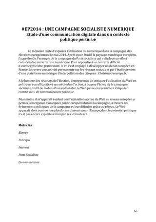   65	
  
	
  
	
  
#EP2014	
  :	
  UNE	
  CAMPAGNE	
  SOCIALISTE	
  NUMERIQUE	
  
Etude	
  d’une	
  communication	
  digitale	
  dans	
  un	
  contexte	
  
politique	
  perturbé	
  
	
  
	
  
Ce	
  mémoire	
  tente	
  d’explorer	
  l’utilisation	
  du	
  numérique	
  dans	
  la	
  campagne	
  des	
  
élections	
  européennes	
  de	
  mai	
  2014.	
  Après	
  avoir	
  étudié	
  le	
  paysage	
  numérique	
  européen,	
  
j’approfondis	
  l’exemple	
  de	
  la	
  campagne	
  du	
  Parti	
  socialiste	
  qui	
  a	
  déployé	
  un	
  effort	
  
considérable	
  sur	
  le	
  terrain	
  numérique.	
  Pour	
  répondre	
  à	
  un	
  contexte	
  difficile	
  
d’euroscepticisme	
  grandissant,	
  le	
  PS	
  s’est	
  employé	
  à	
  développer	
  un	
  débat	
  européen	
  en	
  
France,	
  à	
  travers	
  une	
  activité	
  permanente	
  sur	
  les	
  réseaux	
  sociaux	
  et	
  par	
  l’établissement	
  
d’une	
  plateforme	
  numérique	
  d’interpellation	
  des	
  citoyens	
  :	
  Choisirnotreeurope.fr.	
  
	
  
A	
  la	
  lumière	
  des	
  résultats	
  de	
  l’élection,	
  j’entreprends	
  de	
  critiquer	
  l’utilisation	
  du	
  Web	
  en	
  
politique,	
  son	
  efficacité	
  et	
  ses	
  méthodes	
  d’action,	
  à	
  travers	
  l’échec	
  de	
  la	
  campagne	
  
socialiste.	
  Outil	
  de	
  mobilisation	
  redoutable,	
  le	
  Web	
  peine	
  en	
  revanche	
  à	
  s’imposer	
  
comme	
  outil	
  de	
  communication	
  politique.	
  	
  
	
  
Néanmoins,	
  il	
  m’apparaît	
  évident	
  que	
  l’utilisation	
  accrue	
  du	
  Web	
  au	
  niveau	
  européen	
  a	
  
permis	
  l’émergence	
  d’un	
  espace	
  public	
  européen	
  durant	
  la	
  campagne,	
  à	
  travers	
  les	
  
évènements	
  politiques	
  de	
  la	
  campagne	
  et	
  leur	
  diffusion	
  grâce	
  au	
  réseau.	
  Le	
  Web	
  
apparaît	
  alors	
  comme	
  une	
  plateforme	
  d’avenir	
  pour	
  l’Europe,	
  dont	
  le	
  potentiel	
  politique	
  
n’est	
  pas	
  encore	
  exploité	
  à	
  fond	
  par	
  ses	
  utilisateurs.	
  
	
  
	
  
Mots	
  clés	
  :	
  
	
  
Europe	
  	
  
	
  
Politique	
  	
  
	
  
Internet	
  	
  
	
  
Parti	
  Socialiste	
  
	
  
Communication	
  
	
  
 