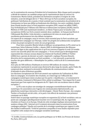   8	
  
sur	
  la	
  nomination	
  du	
  nouveau	
  Président	
  de	
  la	
  Commission.	
  Mais	
  chaque	
  parti	
  européen	
  
a	
  décidé	
  de	
  nominer	
  un	
  candidat	
  unique	
  qui	
  le	
  représenterait	
  dans	
  la	
  course	
  à	
  la	
  
Commission.	
  Martin	
  Schulz,	
  président	
  du	
  Parlement	
  européen	
  à	
  l’origine	
  de	
  cette	
  
initiative,	
  avait	
  été	
  désigné	
  dès	
  le	
  1er	
  Mars	
  2014	
  par	
  le	
  Parti	
  socialiste	
  européen.	
  En	
  
politisant	
  l’attribution	
  de	
  ce	
  poste,	
  il	
  était	
  souhaité	
  que	
  la	
  nomination	
  du	
  président	
  de	
  la	
  
Commission	
  ne	
  fasse	
  pas	
  débat	
  au	
  lendemain	
  des	
  élections.	
  Les	
  autre	
  candidats	
  étaient	
  
Jean-­‐Claude	
  Juncker	
  pour	
  le	
  Parti	
  populaire	
  européen	
  (PPE,	
  auquel	
  est	
  affilié	
  l’UMP)	
  ;	
  
Guy	
  Verhofstadt	
  pour	
  l’Alliance	
  des	
  libéraux	
  et	
  démocrates	
  européens	
  (ALDE),	
  dont	
  le	
  
MoDem	
  et	
  l’UDI	
  sont	
  maintenant	
  membres	
  ;	
  et	
  Alexis	
  Tsipras	
  pour	
  la	
  Gauche	
  unie	
  
européenne	
  (GUE).	
  Les	
  Verts	
  avaient	
  nominés	
  deux	
  candidats	
  :	
  le	
  français	
  José	
  Bové	
  et	
  
l’Allemande	
  Ska	
  Keller.	
  Cette	
  dernière	
  a	
  rapidement	
  été	
  mise	
  en	
  avant	
  après	
  ses	
  
excellentes	
  performances	
  lors	
  des	
  débats	
  européens.	
  
Cet	
  aspect	
  de	
  la	
  campagne,	
  nous	
  le	
  verrons,	
  était	
  essentiel	
  pour	
  le	
  Parti	
  socialiste,	
  qui	
  
souhaitait	
  faire	
  campagne	
  sur	
  l’Europe,	
  vanter	
  les	
  progrès	
  de	
  la	
  démocratie	
  européenne	
  
et	
  faire	
  du	
  projet	
  européen	
  le	
  centre	
  de	
  son	
  programme.	
  	
  
Pour	
  faire	
  connaître	
  Martin	
  Schulz	
  et	
  diffuser	
  ses	
  propositions,	
  le	
  PS	
  a	
  misé	
  sur	
  le	
  
numérique.	
  Selon	
  Fabienne	
  Greffet,	
  «	
  depuis	
  2009,	
  le	
  développement	
  des	
  Réseaux	
  
sociaux	
  en	
  ligne	
  et	
  des	
  applications	
  de	
  ce	
  qu’il	
  est	
  convenu	
  d’appeler	
  le	
  web	
  2.0	
  semble	
  
ouvrir	
  une	
  nouvelle	
  phase	
  des	
  net-­‐campagnes.	
  »1	
  Il	
  est	
  certain	
  que	
  le	
  développement	
  
exponentiel	
  des	
  réseaux	
  sociaux	
  depuis	
  la	
  création	
  de	
  Facebook	
  (2004)	
  et	
  Twitter	
  
(2006)	
  leur	
  a	
  permis	
  de	
  devenir	
  un	
  outil	
  «	
  impératif	
  »	
  explique	
  Florence	
  Bonetti,	
  
directrice	
  de	
  la	
  communication	
  au	
  Parti	
  socialiste	
  :	
  «	
  c’est	
  interactif,	
  ça	
  permet	
  de	
  
toucher	
  des	
  gens	
  différents.	
  »	
  Démultiplier	
  les	
  publics,	
  voilà	
  la	
  clé	
  de	
  la	
  communication	
  
digitale.	
  	
  
Avec	
  plus	
  de	
  500	
  millions	
  d’habitants	
  et	
  environ	
  400	
  millions	
  de	
  votants,	
  l’Union	
  
européenne	
  représente	
  le	
  second	
  corps	
  électoral	
  le	
  plus	
  large	
  du	
  monde,	
  après	
  l’Inde.	
  On	
  
comprend	
  donc	
  aisément	
  la	
  nécessité	
  de	
  méthodes	
  de	
  communications	
  à	
  même	
  
d’atteindre	
  le	
  plus	
  d’électeurs	
  possible.	
  	
  
Les	
  élections	
  européennes	
  de	
  2014	
  ont	
  montré	
  une	
  explosion	
  de	
  l’utilisation	
  du	
  Web	
  
dans	
  la	
  campagne.	
  A	
  la	
  lumière	
  des	
  résultats,	
  on	
  s’interroge	
  sur	
  l’efficacité	
  des	
  
campagnes	
  numériques	
  mises	
  en	
  place	
  par	
  les	
  partis	
  «	
  républicains	
  »,	
  et	
  notamment	
  le	
  
Parti	
  socialiste.	
  Comment	
  le	
  Web	
  peut-­‐il	
  être	
  utilisé	
  en	
  politique	
  ?	
  Son	
  impact	
  fut-­‐il	
  aussi	
  
important	
  que	
  l’ont	
  espéré	
  les	
  dirigeants	
  du	
  PS	
  ?	
  Quel	
  a	
  été	
  son	
  incidence	
  dans	
  le	
  débat	
  
européen	
  ?	
  
Le	
  PS	
  a	
  mis	
  en	
  place	
  une	
  stratégie	
  de	
  campagne	
  essentiellement	
  basée	
  sur	
  le	
  
numérique.	
  En	
  association	
  avec	
  l’agence	
  de	
  communication	
  Opérationnelle,	
  une	
  
plateforme	
  numérique	
  interactive	
  a	
  été	
  développée	
  :	
  Choisir	
  Notre	
  Europe	
  ;	
  des	
  comptes	
  
Twitter	
  et	
  Facebook	
  ont	
  été	
  créés	
  ;	
  et	
  le	
  parti	
  s’est	
  efforcé	
  de	
  maintenir	
  une	
  présence	
  
constante	
  sur	
  le	
  Web.	
  
Inséré	
  dans	
  un	
  paysage	
  numérique	
  européen	
  en	
  expansion	
  (I),	
  le	
  Parti	
  socialiste	
  a	
  mis	
  au	
  
point	
  une	
  campagne	
  spécifiquement	
  tournée	
  vers	
  le	
  numérique	
  (II).	
  Au	
  regard	
  des	
  
résultats	
  en	
  France	
  et	
  en	
  Europe,	
  l’étude	
  de	
  cette	
  stratégie	
  implique	
  nécessairement	
  une	
  
analyse	
  critique	
  (III)	
  :	
  Internet	
  est-­‐il	
  vraiment	
  nécessaire	
  dans	
  la	
  construction	
  d’une	
  
campagne	
  politique	
  ?	
  Quelle	
  est	
  la	
  portée	
  de	
  la	
  stratégie	
  numérique	
  par	
  rapport	
  à	
  celle	
  
des	
  médias	
  traditionnels	
  ?	
  Voilà	
  les	
  questions	
  auxquelles	
  il	
  nous	
  faudra	
  répondre	
  pour	
  
compléter	
  cette	
  analyse	
  de	
  la	
  campagne	
  socialiste	
  numérique.	
  
	
  	
  	
  	
  	
  	
  	
  	
  	
  	
  	
  	
  	
  	
  	
  	
  	
  	
  	
  	
  	
  	
  	
  	
  	
  	
  	
  	
  	
  	
  	
  	
  	
  	
  	
  	
  	
  	
  	
  	
  	
  	
  	
  	
  	
  	
  	
  	
  	
  	
  	
  	
  	
  	
  	
  	
  
1	
  F.	
  Greffet,	
  Continuerlalutte.com,	
  Les	
  partis	
  politiques	
  sur	
  le	
  Web,	
  Les	
  Presses	
  de	
  Science	
  
Po,	
  Paris,	
  2011,	
  p.41	
  
 
