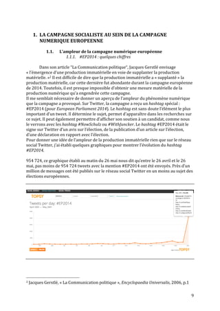   9	
  
	
  
1. LA	
  CAMPAGNE	
  SOCIALISTE	
  AU	
  SEIN	
  DE	
  LA	
  CAMPAGNE	
  
NUMERIQUE	
  EUROPEENNE	
  
	
  
1.1. L’ampleur	
  de	
  la	
  campagne	
  numérique	
  européenne	
  
1.1.1. #EP2014	
  :	
  quelques	
  chiffres	
  
	
  
Dans	
  son	
  article	
  “La	
  Communication	
  politique“,	
  Jacques	
  Gerstlé	
  envisage	
  
«	
  l’émergence	
  d’une	
  production	
  immatérielle	
  en	
  voie	
  de	
  supplanter	
  la	
  production	
  
matérielle.	
  »2	
  Il	
  est	
  difficile	
  de	
  dire	
  que	
  la	
  production	
  immatérielle	
  a	
  «	
  supplanté	
  »	
  la	
  
production	
  matérielle,	
  car	
  cette	
  dernière	
  fut	
  abondante	
  durant	
  la	
  campagne	
  européenne	
  
de	
  2014.	
  Toutefois,	
  il	
  est	
  presque	
  impossible	
  d’obtenir	
  une	
  mesure	
  matérielle	
  de	
  la	
  
production	
  numérique	
  qu’a	
  engendrée	
  cette	
  campagne.	
  
Il	
  me	
  semblait	
  nécessaire	
  de	
  donner	
  un	
  aperçu	
  de	
  l’ampleur	
  du	
  phénomène	
  numérique	
  
que	
  la	
  campagne	
  a	
  provoqué.	
  Sur	
  Twitter,	
  la	
  campagne	
  a	
  reçu	
  un	
  hashtag	
  spécial	
  :	
  
#EP2014	
  (pour	
  European	
  Parliament	
  2014).	
  Le	
  hashtag	
  est	
  sans	
  doute	
  l’élément	
  le	
  plus	
  
important	
  d’un	
  tweet.	
  Il	
  détermine	
  le	
  sujet,	
  permet	
  d’apparaître	
  dans	
  les	
  recherches	
  sur	
  
ce	
  sujet.	
  Il	
  peut	
  également	
  permettre	
  d’afficher	
  son	
  soutien	
  à	
  un	
  candidat,	
  comme	
  nous	
  
le	
  verrons	
  avec	
  les	
  hashtag	
  #NowSchulz	
  ou	
  #WithJuncker.	
  Le	
  hashtag	
  #EP2014	
  était	
  le	
  
signe	
  sur	
  Twitter	
  d’un	
  avis	
  sur	
  l’élection,	
  de	
  la	
  publication	
  d’un	
  article	
  sur	
  l’élection,	
  
d’une	
  déclaration	
  en	
  rapport	
  avec	
  l’élection.	
  
Pour	
  donner	
  une	
  idée	
  de	
  l’ampleur	
  de	
  la	
  production	
  immatérielle	
  rien	
  que	
  sur	
  le	
  réseau	
  
social	
  Twitter,	
  j’ai	
  établi	
  quelques	
  graphiques	
  pour	
  montrer	
  l’évolution	
  du	
  hashtag	
  
#EP2014.	
  
	
  
954	
  724,	
  ce	
  graphique	
  établi	
  au	
  matin	
  du	
  26	
  mai	
  nous	
  dit	
  qu’entre	
  le	
  26	
  avril	
  et	
  le	
  26	
  
mai,	
  pas	
  moins	
  de	
  954	
  724	
  tweets	
  avec	
  la	
  mention	
  #EP2014	
  ont	
  été	
  envoyés.	
  Près	
  d’un	
  
million	
  de	
  messages	
  ont	
  été	
  publiés	
  sur	
  le	
  réseau	
  social	
  Twitter	
  en	
  un	
  moins	
  au	
  sujet	
  des	
  
élections	
  européennes.	
  	
  
	
  
	
  
	
  
	
  
	
  
	
  	
  	
  	
  	
  	
  	
  	
  	
  	
  	
  	
  	
  	
  	
  	
  	
  	
  	
  	
  	
  	
  	
  	
  	
  	
  	
  	
  	
  	
  	
  	
  	
  	
  	
  	
  	
  	
  	
  	
  	
  	
  	
  	
  	
  	
  	
  	
  	
  	
  	
  	
  	
  	
  	
  	
  
2	
  Jacques	
  Gerstlé,	
  «	
  La	
  Communication	
  politique	
  »,	
  Encyclopaedia	
  Universalis,	
  2006,	
  p.1	
  
 