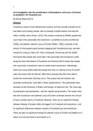 1
An investigation into the contributions of Neutoticism and Locus of Control
as predictors for Facebook use.
By Nicole Abbott (2013)
Abstract
Facebook is used in most Westernised countries and has recently reached out to
one billion and counting people, with an average of eight hundred and forty-five
million monthly users (Anson, 2012). This project is looking at whether people who
score high in the personality trait neuroticism, as defined by Costa and McCrae
(1992), and whether external Locus of Control (Rotter, 1966), contribute to the
amount of time people spend actively engaging with Facebook per day, and their
reasons for doing so. Ross, Orr, Sisic, Arseneault, Simmering and Orr (2009)
discovered that people who score high in the personality trait neuroticism prefer
using the news feed feature of Facebook and Siedman (2012) states that people
who score high in neuroticism want to create social connections. Interestingly,
Clark and Leung (2004) state that people who have an external Locus of Control
enjoy the powers that the Internet offers them because they feel more able to
control the environment that they are in. This project has one hundred and
seventeen participants, each filled in three questionnaires. The participants were
recruited via the University of Bolton and through an electronic link. The mean age
of participants was twenty-three, with the majority being females. The results show
that both neuroticism and external Locus of Control contribute towards the amount
of hours actively spent on Facebook. However, there are no significant findings
between feelings of anxiety whilst not logged in to Facebook and neuroticism, and
no significant differences between reasons of Facebook use and neuroticism.
There are also no significant findings for external Locus of Control and deletion of a
status if no one has liked or commented on it.
 